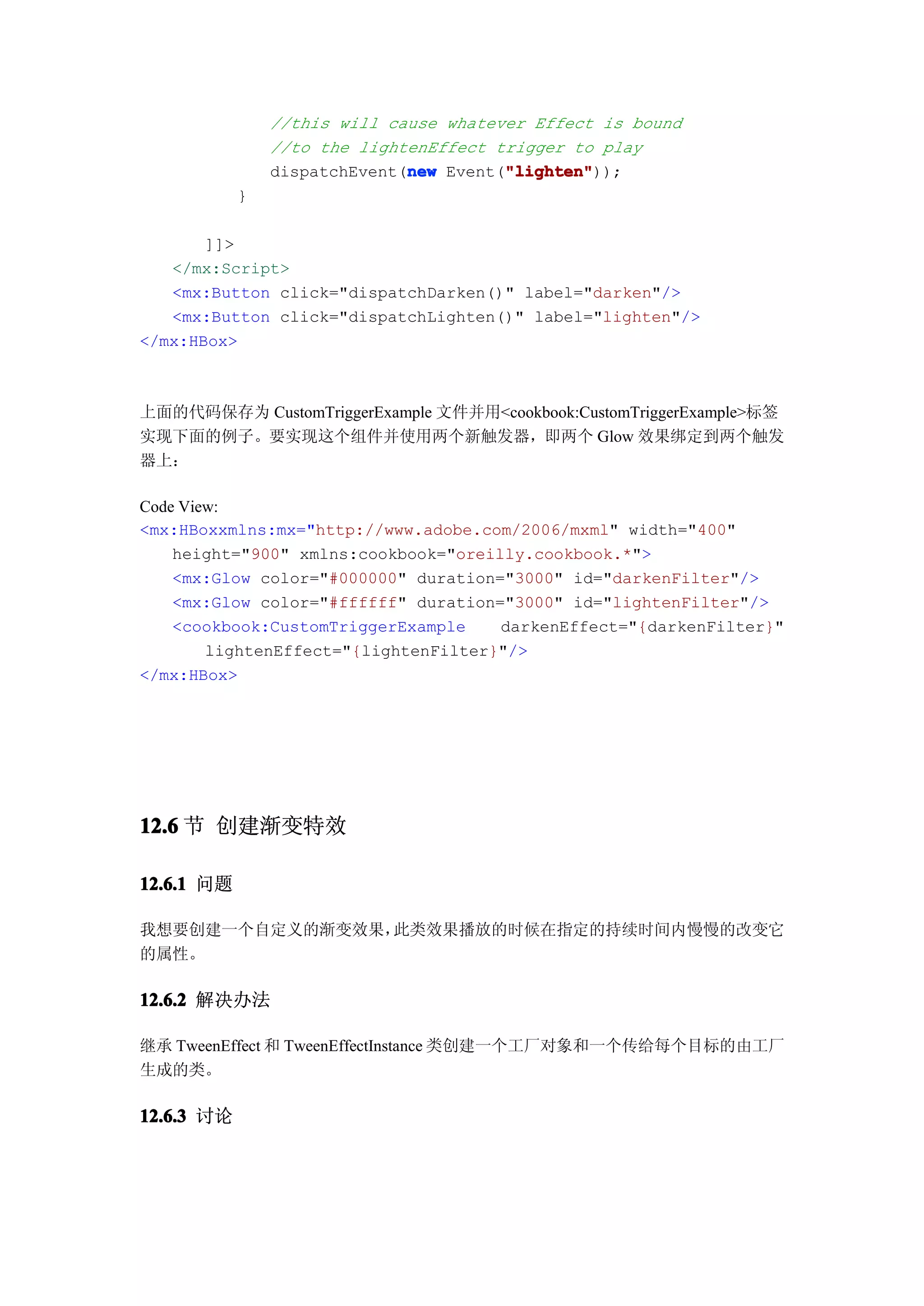 //this will cause whatever Effect is bound
                //to the lightenEffect trigger to play
                              new       "lighten"
                                        "lighten"));
                dispatchEvent(new Event("lighten"
            }

       ]]>
   </mx:Script>
   <mx:Button click="dispatchDarken()" label="darken"/>
   <mx:Button click="dispatchLighten()" label="lighten"/>
</mx:HBox>



上面的代码保存为 CustomTriggerExample 文件并用<cookbook:CustomTriggerExample>标签
实现下面的例子。要实现这个组件并使用两个新触发器，即两个 Glow 效果绑定到两个触发
器上：

Code View:
<mx:HBoxxmlns:mx="http://www.adobe.com/2006/mxml" width="400"
    height="900" xmlns:cookbook="oreilly.cookbook.*">
    <mx:Glow color="#000000" duration="3000" id="darkenFilter"/>
    <mx:Glow color="#ffffff" duration="3000" id="lightenFilter"/>
    <cookbook:CustomTriggerExample    darkenEffect="{darkenFilter}"
        lightenEffect="{lightenFilter}"/>
</mx:HBox>




12.6 节 创建渐变特效

12.6.1 问题

我想要创建一个自定义的渐变效果，此类效果播放的时候在指定的持续时间内慢慢的改变它
的属性。

12.6.2 解决办法

继承 TweenEffect 和 TweenEffectInstance 类创建一个工厂对象和一个传给每个目标的由工厂
生成的类。

12.6.3 讨论
 