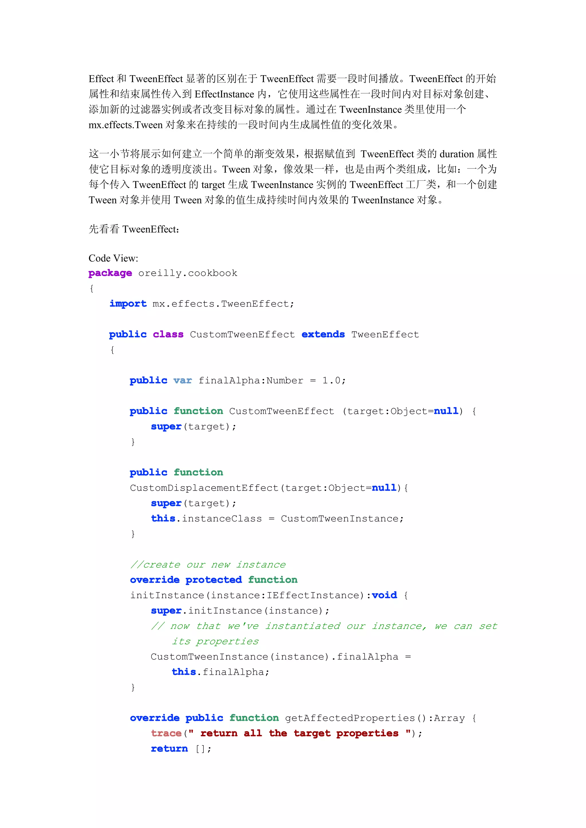 Effect 和 TweenEffect 显著的区别在于 TweenEffect 需要一段时间播放。TweenEffect 的开始
属性和结束属性传入到 EffectInstance 内，它使用这些属性在一段时间内对目标对象创建、
添加新的过滤器实例或者改变目标对象的属性。通过在 TweenInstance 类里使用一个
mx.effects.Tween 对象来在持续的一段时间内生成属性值的变化效果。

这一小节将展示如何建立一个简单的渐变效果，根据赋值到 TweenEffect 类的 duration 属性
使它目标对象的透明度淡出。Tween 对象，像效果一样，也是由两个类组成，比如：一个为
每个传入 TweenEffect 的 target 生成 TweenInstance 实例的 TweenEffect 工厂类，和一个创建
Tween 对象并使用 Tween 对象的值生成持续时间内效果的 TweenInstance 对象。

先看看 TweenEffect：

Code View:
package oreilly.cookbook
{
    import mx.effects.TweenEffect;

   public class CustomTweenEffect extends TweenEffect
   {

      public var finalAlpha:Number = 1.0;

                                                       null
      public function CustomTweenEffect (target:Object=null {
                                                       null)
         super
         super(target);
      }

      public function
                                             null
                                             null){
      CustomDisplacementEffect(target:Object=null
         super
         super(target);
         this
         this.instanceClass = CustomTweenInstance;
      }

      //create our new instance
      override protected function
                                             void
      initInstance(instance:IEffectInstance):void {
         super
         super.initInstance(instance);
         // now that we've instantiated our instance, we can set
             its properties
         CustomTweenInstance(instance).finalAlpha =
             this
             this.finalAlpha;
      }

      override public function getAffectedProperties():Array {
         trace " return all the target properties ");
         trace("
         return [];
 
