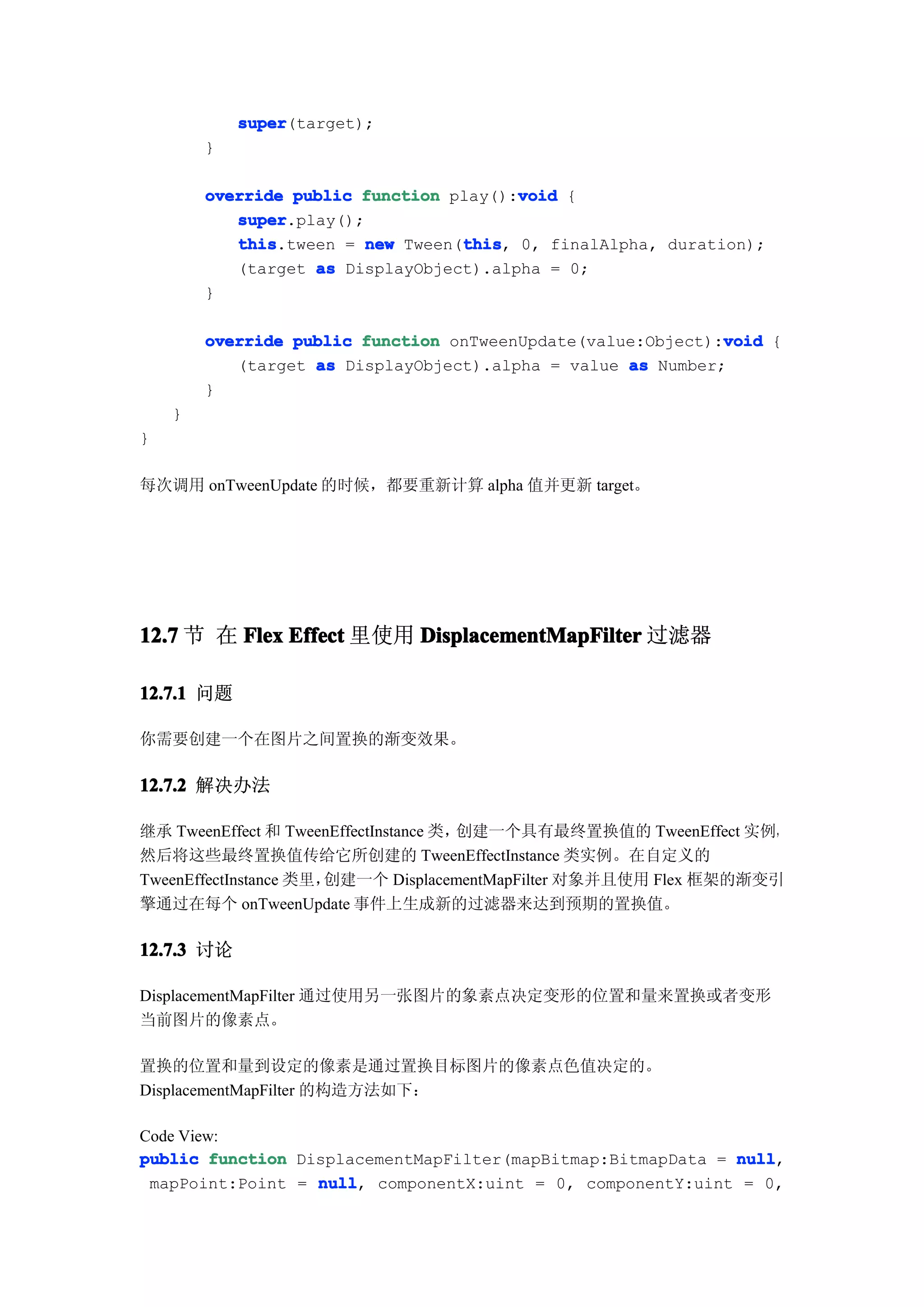 super
            super(target);
        }

                                        void
        override public function play():void {
           super
           super.play();
           this                   this
           this.tween = new Tween(this 0, finalAlpha, duration);
                                  this,
           (target as DisplayObject).alpha = 0;
        }

                                                             void
        override public function onTweenUpdate(value:Object):void {
           (target as DisplayObject).alpha = value as Number;
        }
    }
}

每次调用 onTweenUpdate 的时候，都要重新计算 alpha 值并更新 target。




12.7 节 在 Flex Effect 里使用 DisplacementMapFilter 过滤器

12.7.1 问题

你需要创建一个在图片之间置换的渐变效果。

12.7.2 解决办法

继承 TweenEffect 和 TweenEffectInstance 类，创建一个具有最终置换值的 TweenEffect 实例，
然后将这些最终置换值传给它所创建的 TweenEffectInstance 类实例。在自定义的
TweenEffectInstance 类里，创建一个 DisplacementMapFilter 对象并且使用 Flex 框架的渐变引
擎通过在每个 onTweenUpdate 事件上生成新的过滤器来达到预期的置换值。

12.7.3 讨论

DisplacementMapFilter 通过使用另一张图片的象素点决定变形的位置和量来置换或者变形
当前图片的像素点。

置换的位置和量到设定的像素是通过置换目标图片的像素点色值决定的。
DisplacementMapFilter 的构造方法如下：

Code View:
public function DisplacementMapFilter(mapBitmap:BitmapData = null
                                                             null,
 mapPoint:Point = null componentX:uint = 0, componentY:uint = 0,
                  null,
 