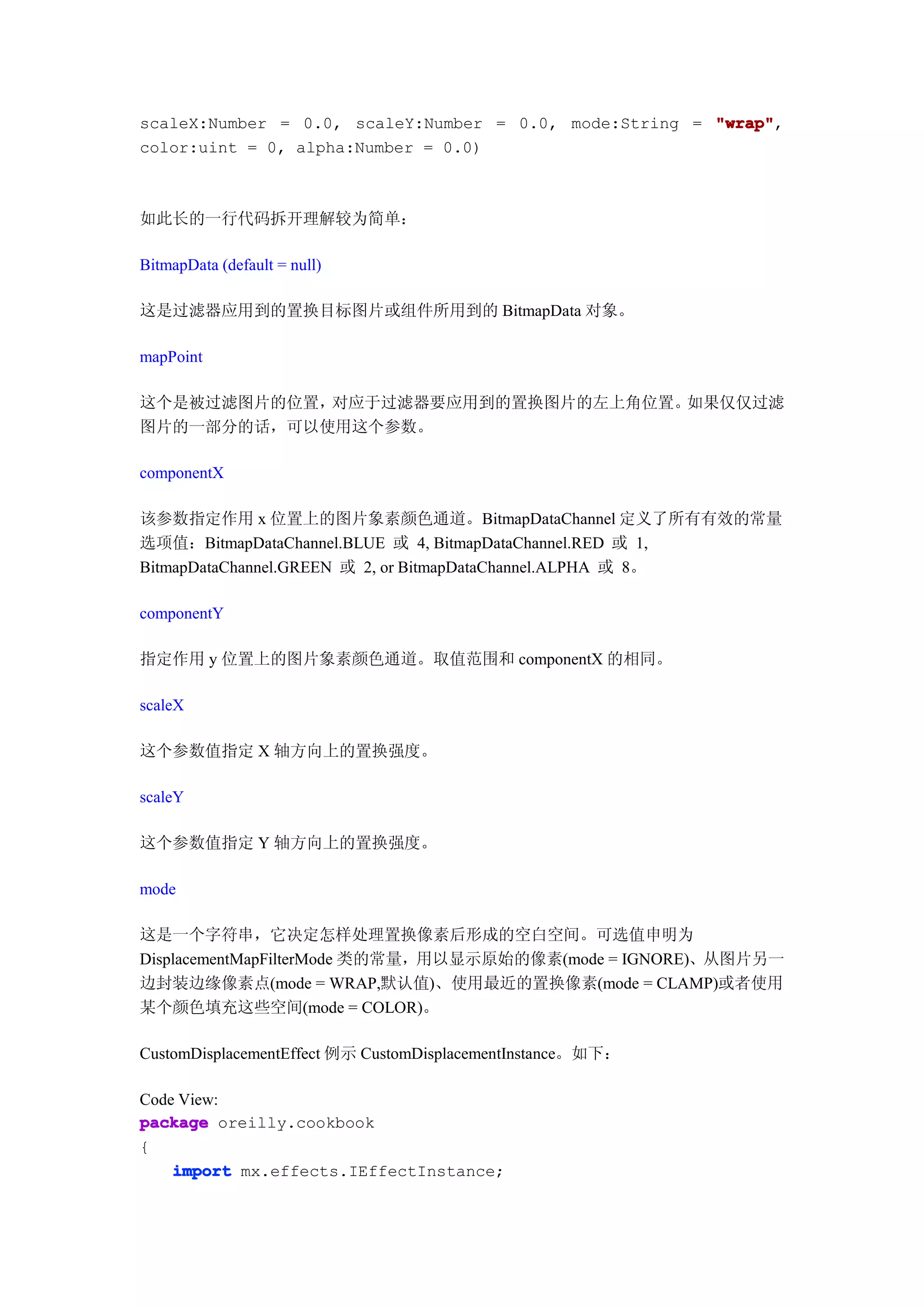 scaleX:Number = 0.0, scaleY:Number = 0.0, mode:String = "wrap"
                                                        "wrap",
color:uint = 0, alpha:Number = 0.0)



如此长的一行代码拆开理解较为简单：

BitmapData (default = null)

这是过滤器应用到的置换目标图片或组件所用到的 BitmapData 对象。

mapPoint

这个是被过滤图片的位置，对应于过滤器要应用到的置换图片的左上角位置。如果仅仅过滤
图片的一部分的话，可以使用这个参数。

componentX

该参数指定作用 x 位置上的图片象素颜色通道。BitmapDataChannel 定义了所有有效的常量
选项值：BitmapDataChannel.BLUE 或 4, BitmapDataChannel.RED 或 1,
BitmapDataChannel.GREEN 或 2, or BitmapDataChannel.ALPHA 或 8。

componentY

指定作用 y 位置上的图片象素颜色通道。取值范围和 componentX 的相同。

scaleX

这个参数值指定 X 轴方向上的置换强度。

scaleY

这个参数值指定 Y 轴方向上的置换强度。

mode

这是一个字符串，它决定怎样处理置换像素后形成的空白空间。可选值申明为
DisplacementMapFilterMode 类的常量，用以显示原始的像素(mode = IGNORE)、从图片另一
边封装边缘像素点(mode = WRAP,默认值)、使用最近的置换像素(mode = CLAMP)或者使用
某个颜色填充这些空间(mode = COLOR)。

CustomDisplacementEffect 例示 CustomDisplacementInstance。如下：

Code View:
package oreilly.cookbook
{
    import mx.effects.IEffectInstance;
 