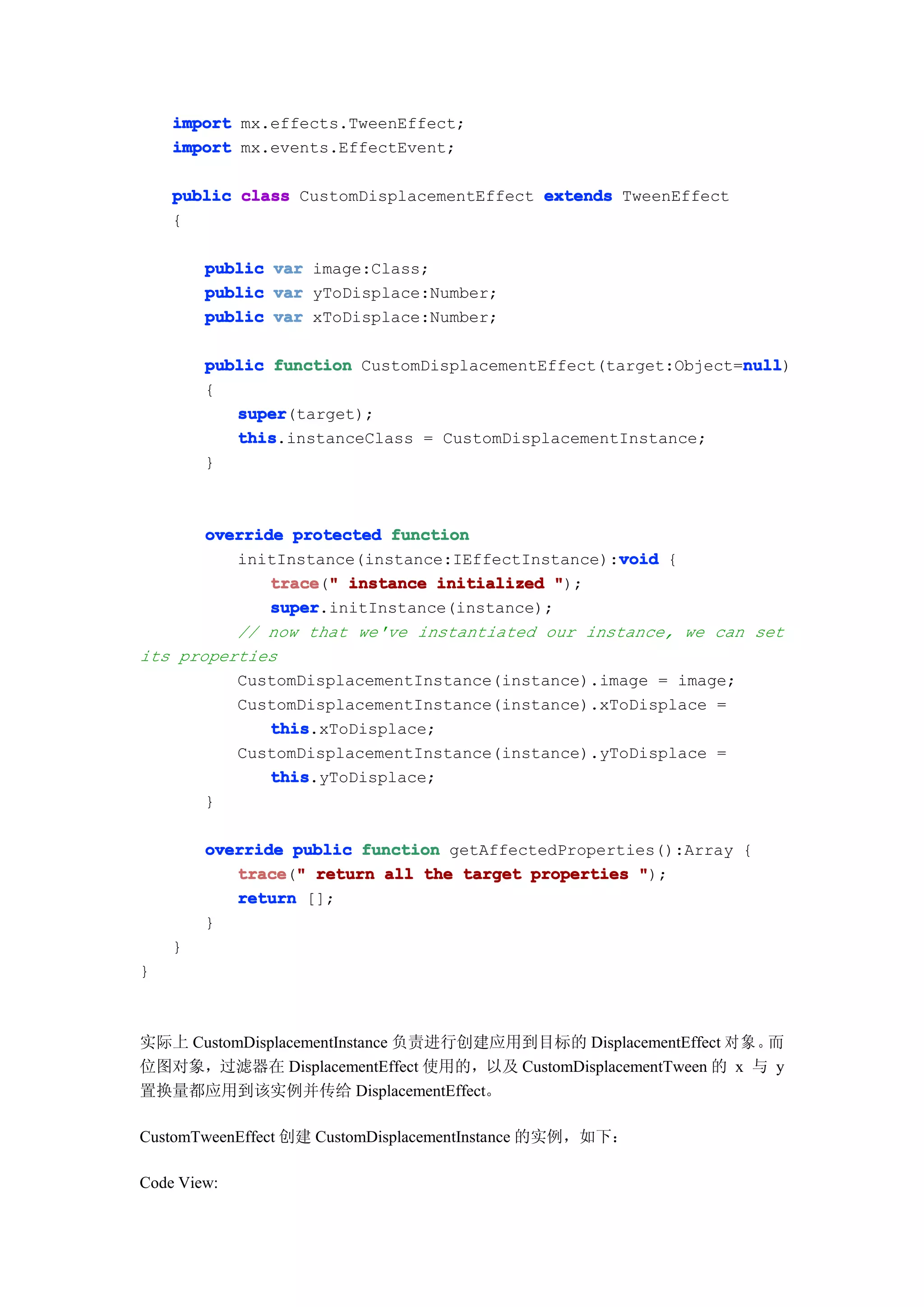 import mx.effects.TweenEffect;
    import mx.events.EffectEvent;

    public class CustomDisplacementEffect extends TweenEffect
    {

        public   var image:Class;
        public   var yToDisplace:Number;
        public   var xToDisplace:Number;

                                                               null
        public function CustomDisplacementEffect(target:Object=null
                                                               null)
        {
           super
           super(target);
           this
           this.instanceClass = CustomDisplacementInstance;
        }



       override protected function
                                                 void
          initInstance(instance:IEffectInstance):void {
              trace " instance initialized ");
              trace("
              super
              super.initInstance(instance);
          // now that we've instantiated our instance, we can set
its properties
          CustomDisplacementInstance(instance).image = image;
          CustomDisplacementInstance(instance).xToDisplace =
              this
              this.xToDisplace;
          CustomDisplacementInstance(instance).yToDisplace =
              this
              this.yToDisplace;
       }

        override public function getAffectedProperties():Array {
           trace " return all the target properties ");
           trace("
           return [];
        }
    }
}



实际上 CustomDisplacementInstance 负责进行创建应用到目标的 DisplacementEffect 对 象 。而
位图对象，过滤器在 DisplacementEffect 使用的，以及 CustomDisplacementTween 的 x 与 y
置换量都应用到该实例并传给 DisplacementEffect。

CustomTweenEffect 创建 CustomDisplacementInstance 的实例，如下：

Code View:
 