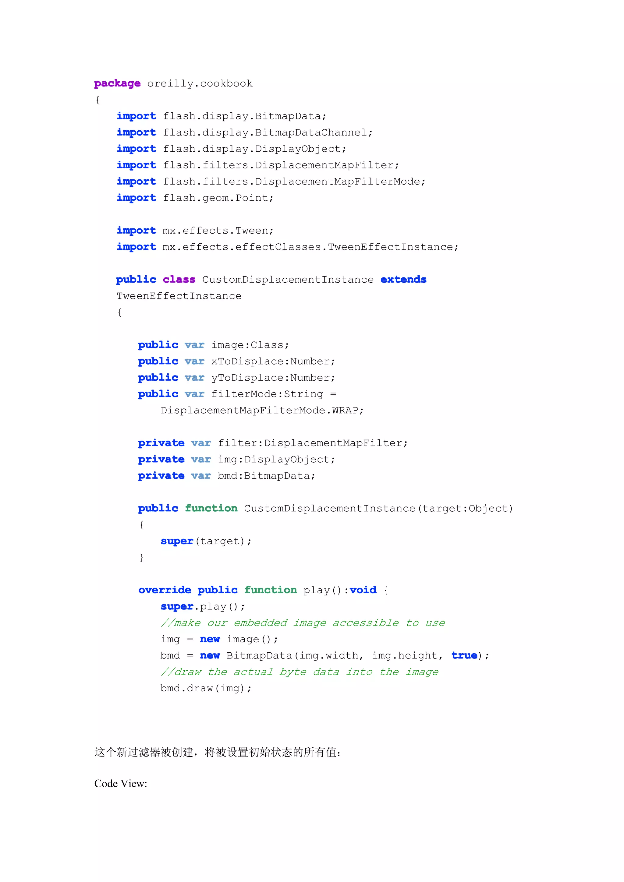 package oreilly.cookbook
{
   import flash.display.BitmapData;
   import flash.display.BitmapDataChannel;
   import flash.display.DisplayObject;
   import flash.filters.DisplacementMapFilter;
   import flash.filters.DisplacementMapFilterMode;
   import flash.geom.Point;

    import mx.effects.Tween;
    import mx.effects.effectClasses.TweenEffectInstance;

    public class CustomDisplacementInstance extends
    TweenEffectInstance
    {

        public var image:Class;
        public var xToDisplace:Number;
        public var yToDisplace:Number;
        public var filterMode:String =
           DisplacementMapFilterMode.WRAP;

        private var filter:DisplacementMapFilter;
        private var img:DisplayObject;
        private var bmd:BitmapData;

        public function CustomDisplacementInstance(target:Object)
        {
           super
           super(target);
        }

                                        void
        override public function play():void {
           super
           super.play();
           //make our embedded image accessible to use
           img = new image();
           bmd = new BitmapData(img.width, img.height, true
                                                       true);
           //draw the actual byte data into the image
           bmd.draw(img);




这个新过滤器被创建，将被设置初始状态的所有值：

Code View:
 