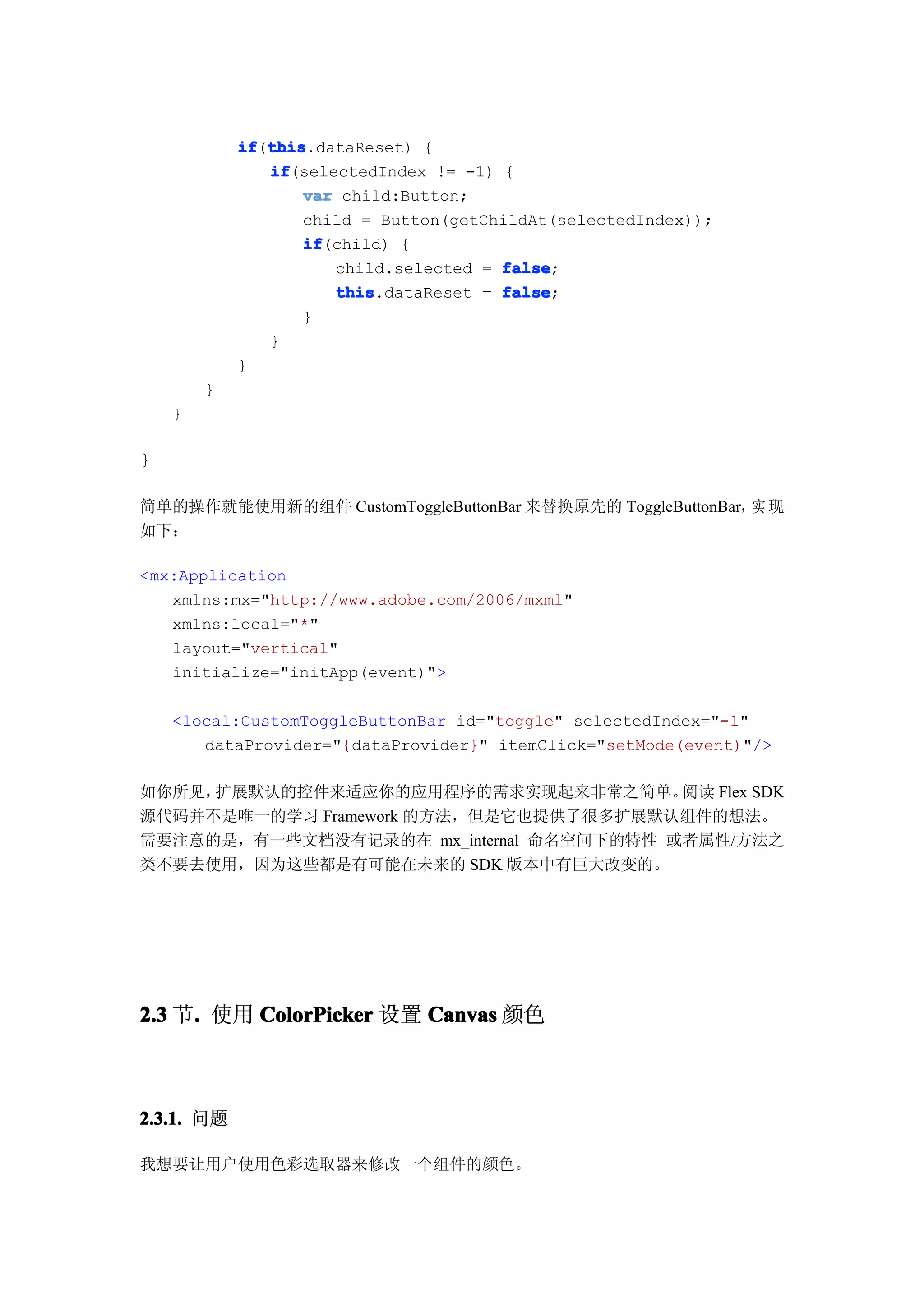 if this
            if(this
               this.dataReset) {
               if
               if(selectedIndex != -1) {
                   var child:Button;
                   child = Button(getChildAt(selectedIndex));
                   if
                   if(child) {
                      child.selected = false
                                       false;
                      this
                      this.dataReset = false
                                       false;
                   }
               }
            }
        }
    }

}

简单的操作就能使用新的组件 CustomToggleButtonBar 来替换原先的 ToggleButtonBar，实 现
如下：

<mx:Application
   xmlns:mx="http://www.adobe.com/2006/mxml"
   xmlns:local="*"
   layout="vertical"
   initialize="initApp(event)">

    <local:CustomToggleButtonBar id="toggle" selectedIndex="-1"
       dataProvider="{dataProvider}" itemClick="setMode(event)"/>

如你所见，扩展默认的控件来适应你的应用程序的需求实现起来非常之简单。       阅读 Flex SDK
源代码并不是唯一的学习 Framework 的方法，但是它也提供了很多扩展默认组件的想法。
需要注意的是，有一些文档没有记录的在 mx_internal 命名空间下的特性 或者属性/方法之
类不要去使用，因为这些都是有可能在未来的 SDK 版本中有巨大改变的。




2.3 节. 使用 ColorPicker 设置 Canvas 颜色
     .



2.3.1. 问题

我想要让用户使用色彩选取器来修改一个组件的颜色。
 