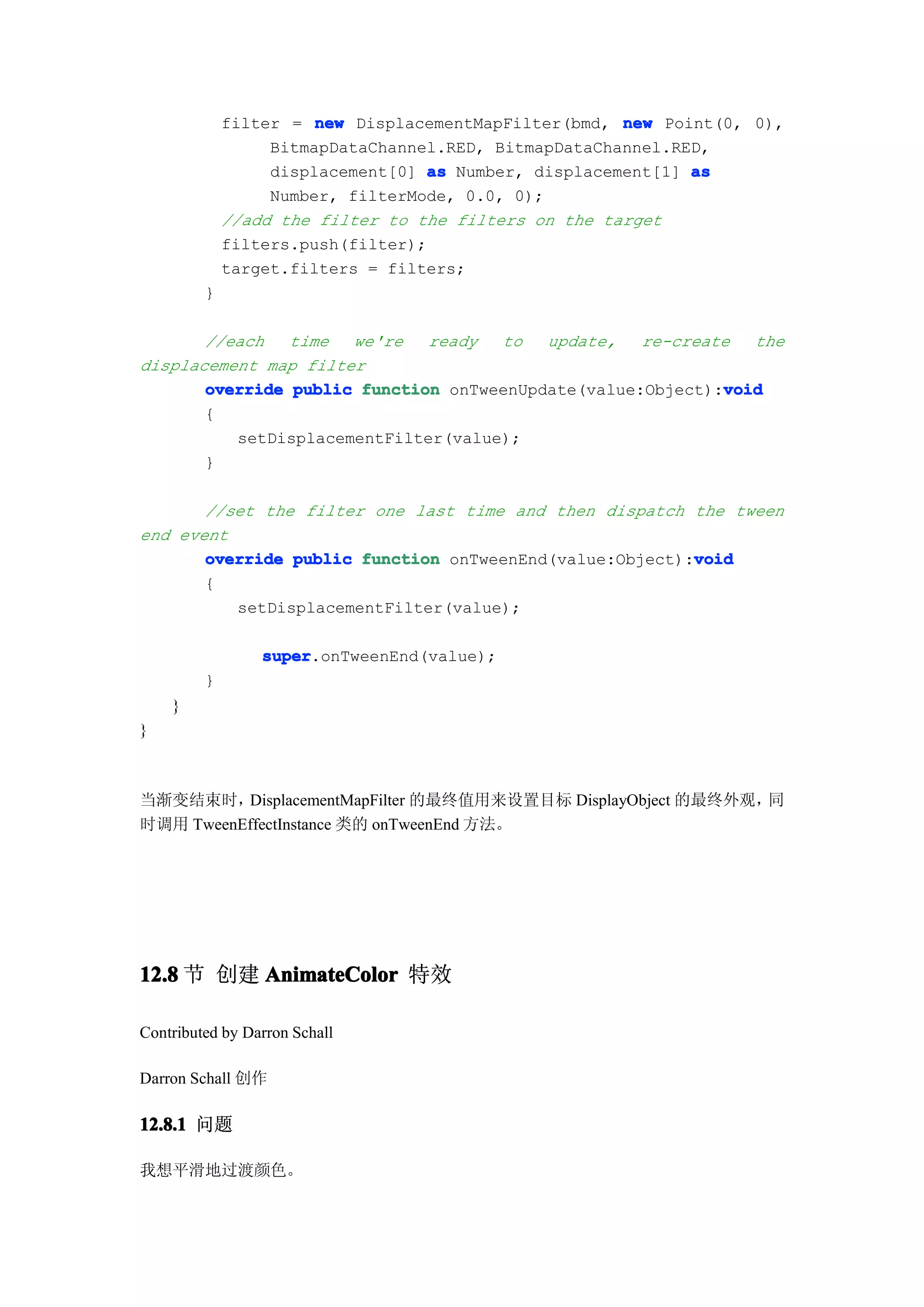 filter = new DisplacementMapFilter(bmd, new Point(0, 0),
                  BitmapDataChannel.RED, BitmapDataChannel.RED,
                  displacement[0] as Number, displacement[1] as
                  Number, filterMode, 0.0, 0);
             //add the filter to the filters on the target
             filters.push(filter);
             target.filters = filters;
         }

       //each   time  we're   ready  to   update,   re-create  the
displacement map filter
                                                            void
       override public function onTweenUpdate(value:Object):void
       {
          setDisplacementFilter(value);
       }

       //set the filter one last time and then dispatch the tween
end event
                                                         void
       override public function onTweenEnd(value:Object):void
       {
          setDisplacementFilter(value);

                 super
                 super.onTweenEnd(value);
         }
    }
}



当渐变结束时，   DisplacementMapFilter 的最终值用来设置目标 DisplayObject 的最终外观，同
时调用 TweenEffectInstance 类的 onTweenEnd 方法。




12.8 节 创建 AnimateColor 特效

Contributed by Darron Schall

Darron Schall 创作

12.8.1 问题

我想平滑地过渡颜色。
 