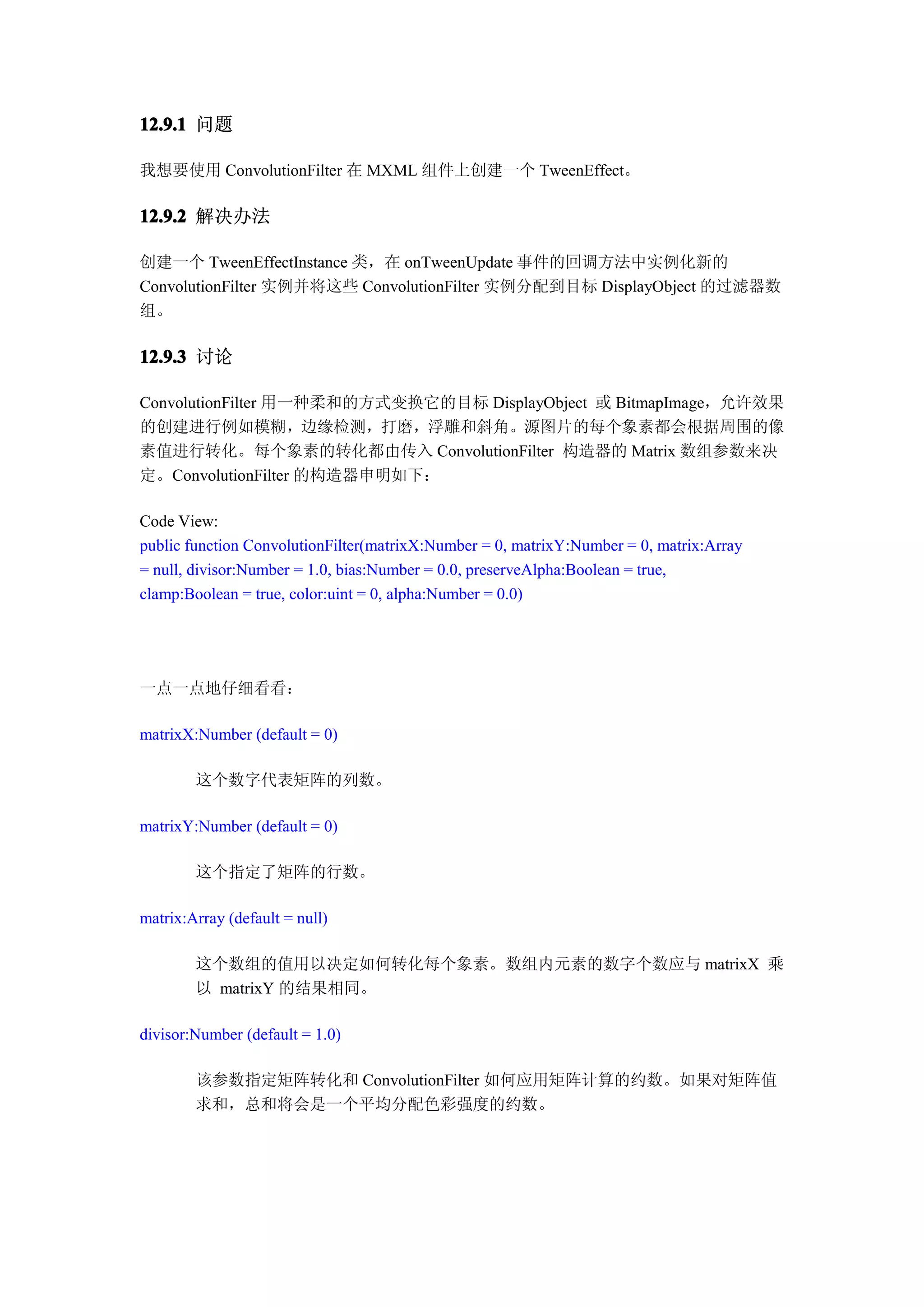 12.9.1 问题

我想要使用 ConvolutionFilter 在 MXML 组件上创建一个 TweenEffect。

12.9.2 解决办法

创建一个 TweenEffectInstance 类，在 onTweenUpdate 事件的回调方法中实例化新的
ConvolutionFilter 实例并将这些 ConvolutionFilter 实例分配到目标 DisplayObject 的过滤器数
组。

12.9.3 讨论

ConvolutionFilter 用一种柔和的方式变换它的目标 DisplayObject 或 BitmapImage，允许效果
的创建进行例如模糊，边缘检测，打磨，浮雕和斜角。源图片的每个象素都会根据周围的像
素值进行转化。每个象素的转化都由传入 ConvolutionFilter 构造器的 Matrix 数组参数来决
定。ConvolutionFilter 的构造器申明如下：

Code View:
public function ConvolutionFilter(matrixX:Number = 0, matrixY:Number = 0, matrix:Array
= null, divisor:Number = 1.0, bias:Number = 0.0, preserveAlpha:Boolean = true,
clamp:Boolean = true, color:uint = 0, alpha:Number = 0.0)




一点一点地仔细看看：

matrixX:Number (default = 0)

        这个数字代表矩阵的列数。

matrixY:Number (default = 0)

        这个指定了矩阵的行数。

matrix:Array (default = null)

        这个数组的值用以决定如何转化每个象素。数组内元素的数字个数应与 matrixX 乘
        以 matrixY 的结果相同。

divisor:Number (default = 1.0)

        该参数指定矩阵转化和 ConvolutionFilter 如何应用矩阵计算的约数。如果对矩阵值
        求和，总和将会是一个平均分配色彩强度的约数。
 