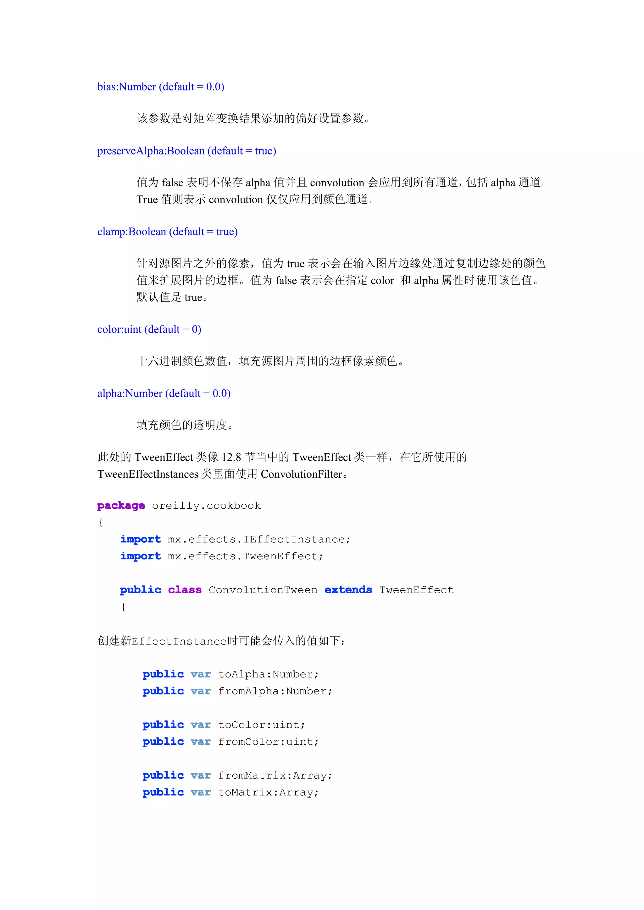 bias:Number (default = 0.0)

        该参数是对矩阵变换结果添加的偏好设置参数。

preserveAlpha:Boolean (default = true)

        值为 false 表明不保存 alpha 值并且 convolution 会应用到所有通道，包括 alpha 通道。
        True 值则表示 convolution 仅仅应用到颜色通道。

clamp:Boolean (default = true)

        针对源图片之外的像素，值为 true 表示会在输入图片边缘处通过复制边缘处的颜色
        值来扩展图片的边框。值为 false 表示会在指定 color 和 alpha 属性时使用该色值。
        默认值是 true。

color:uint (default = 0)

        十六进制颜色数值，填充源图片周围的边框像素颜色。

alpha:Number (default = 0.0)

        填充颜色的透明度。

此处的 TweenEffect 类像 12.8 节当中的 TweenEffect 类一样，在它所使用的
TweenEffectInstances 类里面使用 ConvolutionFilter。

package oreilly.cookbook
{
   import mx.effects.IEffectInstance;
   import mx.effects.TweenEffect;

     public class ConvolutionTween extends TweenEffect
     {


创建新EffectInstance时可能会传入的值如下：

          public var toAlpha:Number;
          public var fromAlpha:Number;

          public var toColor:uint;
          public var fromColor:uint;

          public var fromMatrix:Array;
          public var toMatrix:Array;
 