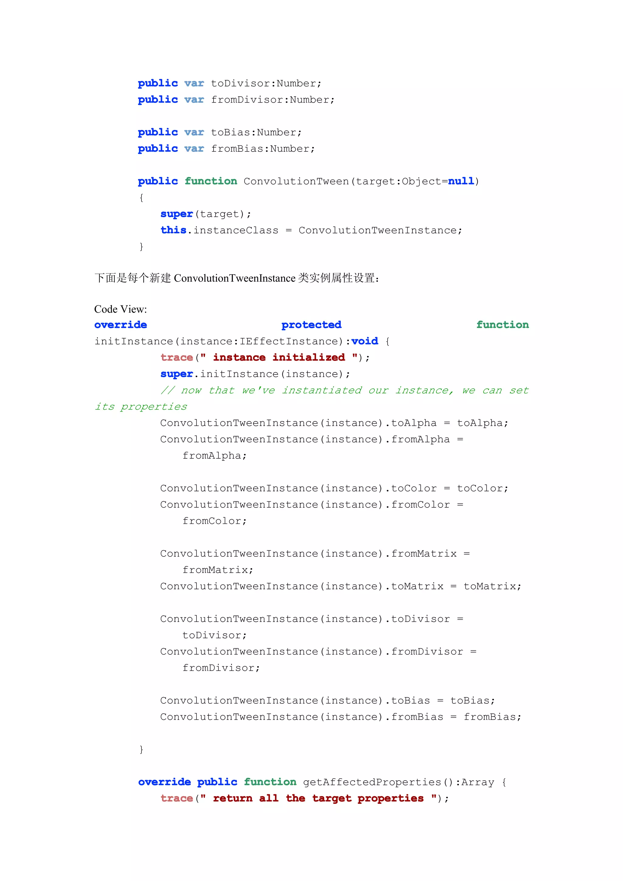 public var toDivisor:Number;
      public var fromDivisor:Number;

      public var toBias:Number;
      public var fromBias:Number;

      public function ConvolutionTween(target:Object=null
                                                     null
                                                     null)
      {
         super
         super(target);
         this
         this.instanceClass = ConvolutionTweenInstance;
      }

下面是每个新建 ConvolutionTweenInstance 类实例属性设置：

Code View:
override                     protected                     function
                                        void
initInstance(instance:IEffectInstance):void {
           trace " instance initialized ");
           trace("
           super
           super.initInstance(instance);
           // now that we've instantiated our instance, we can set
its properties
           ConvolutionTweenInstance(instance).toAlpha = toAlpha;
           ConvolutionTweenInstance(instance).fromAlpha =
              fromAlpha;

          ConvolutionTweenInstance(instance).toColor = toColor;
          ConvolutionTweenInstance(instance).fromColor =
             fromColor;

          ConvolutionTweenInstance(instance).fromMatrix =
             fromMatrix;
          ConvolutionTweenInstance(instance).toMatrix = toMatrix;

          ConvolutionTweenInstance(instance).toDivisor =
             toDivisor;
          ConvolutionTweenInstance(instance).fromDivisor =
             fromDivisor;

          ConvolutionTweenInstance(instance).toBias = toBias;
          ConvolutionTweenInstance(instance).fromBias = fromBias;

      }

      override public function getAffectedProperties():Array {
         trace " return all the target properties ");
         trace("
 