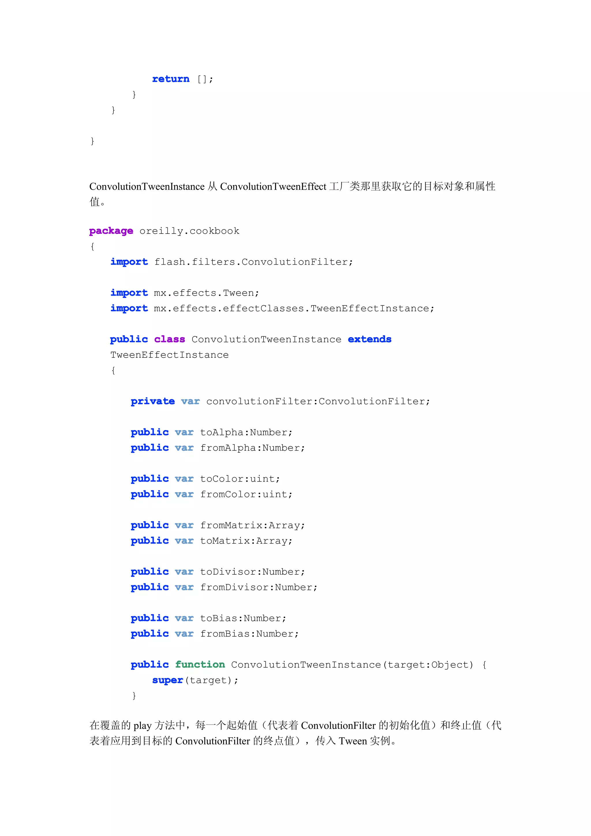 return [];
        }
    }

}



ConvolutionTweenInstance 从 ConvolutionTweenEffect 工厂类那里获取它的目标对象和属性
值。

package oreilly.cookbook
{
   import flash.filters.ConvolutionFilter;

    import mx.effects.Tween;
    import mx.effects.effectClasses.TweenEffectInstance;

    public class ConvolutionTweenInstance extends
    TweenEffectInstance
    {

        private var convolutionFilter:ConvolutionFilter;

        public var toAlpha:Number;
        public var fromAlpha:Number;

        public var toColor:uint;
        public var fromColor:uint;

        public var fromMatrix:Array;
        public var toMatrix:Array;

        public var toDivisor:Number;
        public var fromDivisor:Number;

        public var toBias:Number;
        public var fromBias:Number;

        public function ConvolutionTweenInstance(target:Object) {
           super
           super(target);
        }

在覆盖的 play 方法中，每一个起始值（代表着 ConvolutionFilter 的初始化值）和终止值（代
表着应用到目标的 ConvolutionFilter 的终点值），传入 Tween 实例。
 