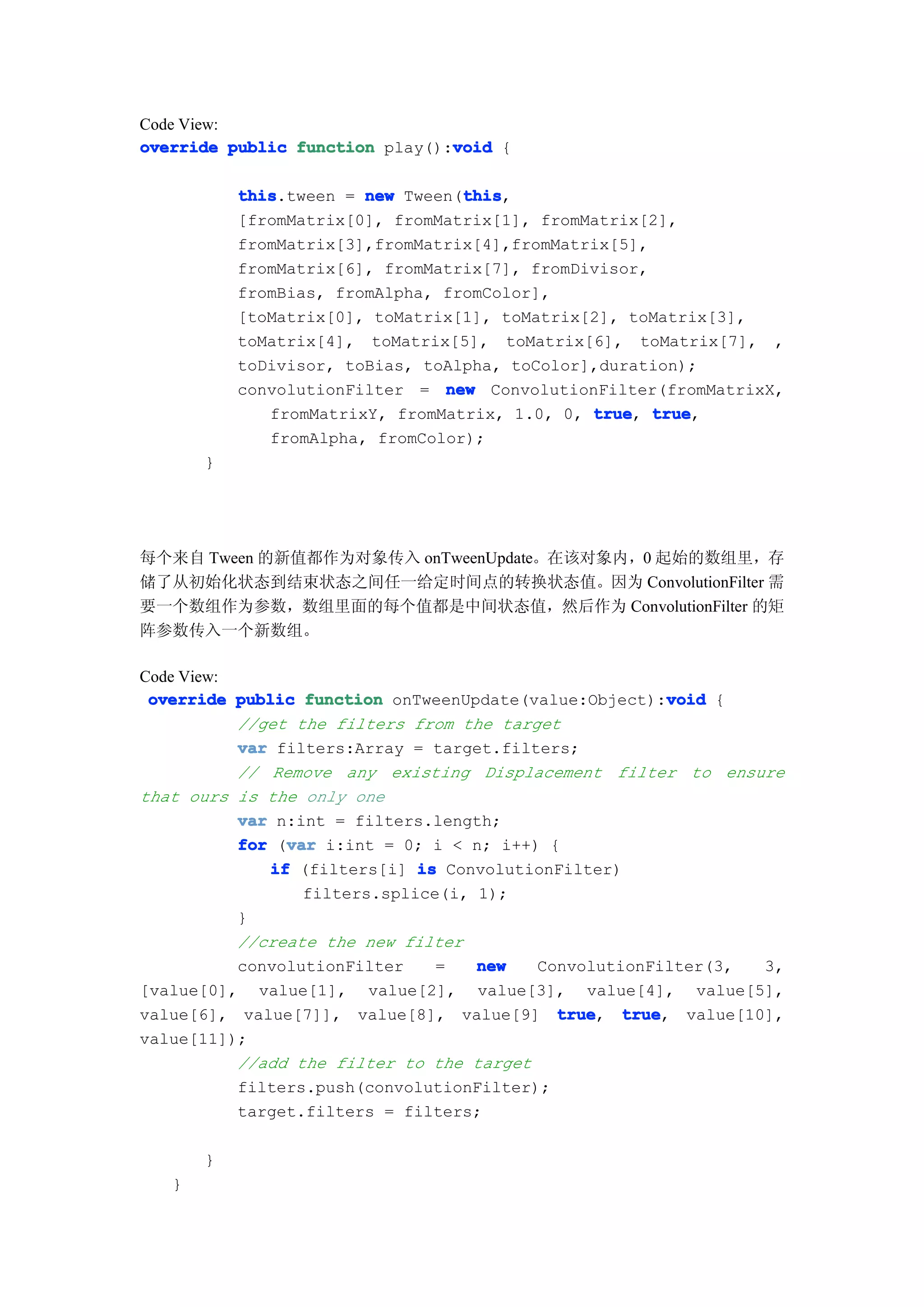 Code View:
                                void
override public function play():void {

           this                   this
           this.tween = new Tween(this
                                  this,
           [fromMatrix[0], fromMatrix[1], fromMatrix[2],
           fromMatrix[3],fromMatrix[4],fromMatrix[5],
           fromMatrix[6], fromMatrix[7], fromDivisor,
           fromBias, fromAlpha, fromColor],
           [toMatrix[0], toMatrix[1], toMatrix[2], toMatrix[3],
           toMatrix[4], toMatrix[5], toMatrix[6], toMatrix[7], ,
           toDivisor, toBias, toAlpha, toColor],duration);
           convolutionFilter = new ConvolutionFilter(fromMatrixX,
              fromMatrixY, fromMatrix, 1.0, 0, true true
                                               true, true,
              fromAlpha, fromColor);
       }




每个来自 Tween 的新值都作为对象传入 onTweenUpdate。在该对象内，0 起始的数组里，存
储了从初始化状态到结束状态之间任一给定时间点的转换状态值。因为 ConvolutionFilter 需
要一个数组作为参数，数组里面的每个值都是中间状态值，然后作为 ConvolutionFilter 的矩
阵参数传入一个新数组。

Code View:
                                                        void
 override public function onTweenUpdate(value:Object):void {
           //get the filters from the target
           var filters:Array = target.filters;
           // Remove any existing Displacement filter to ensure
that ours is the only one
           var n:int = filters.length;
                var
           for (var i:int = 0; i < n; i++) {
              if (filters[i] is ConvolutionFilter)
                  filters.splice(i, 1);
           }
           //create the new filter
           convolutionFilter    =   new   ConvolutionFilter(3,   3,
[value[0], value[1], value[2], value[3], value[4], value[5],
value[6], value[7]], value[8], value[9] truetrue, true
                                                   true, value[10],
value[11]);
           //add the filter to the target
           filters.push(convolutionFilter);
           target.filters = filters;

       }
   }
 