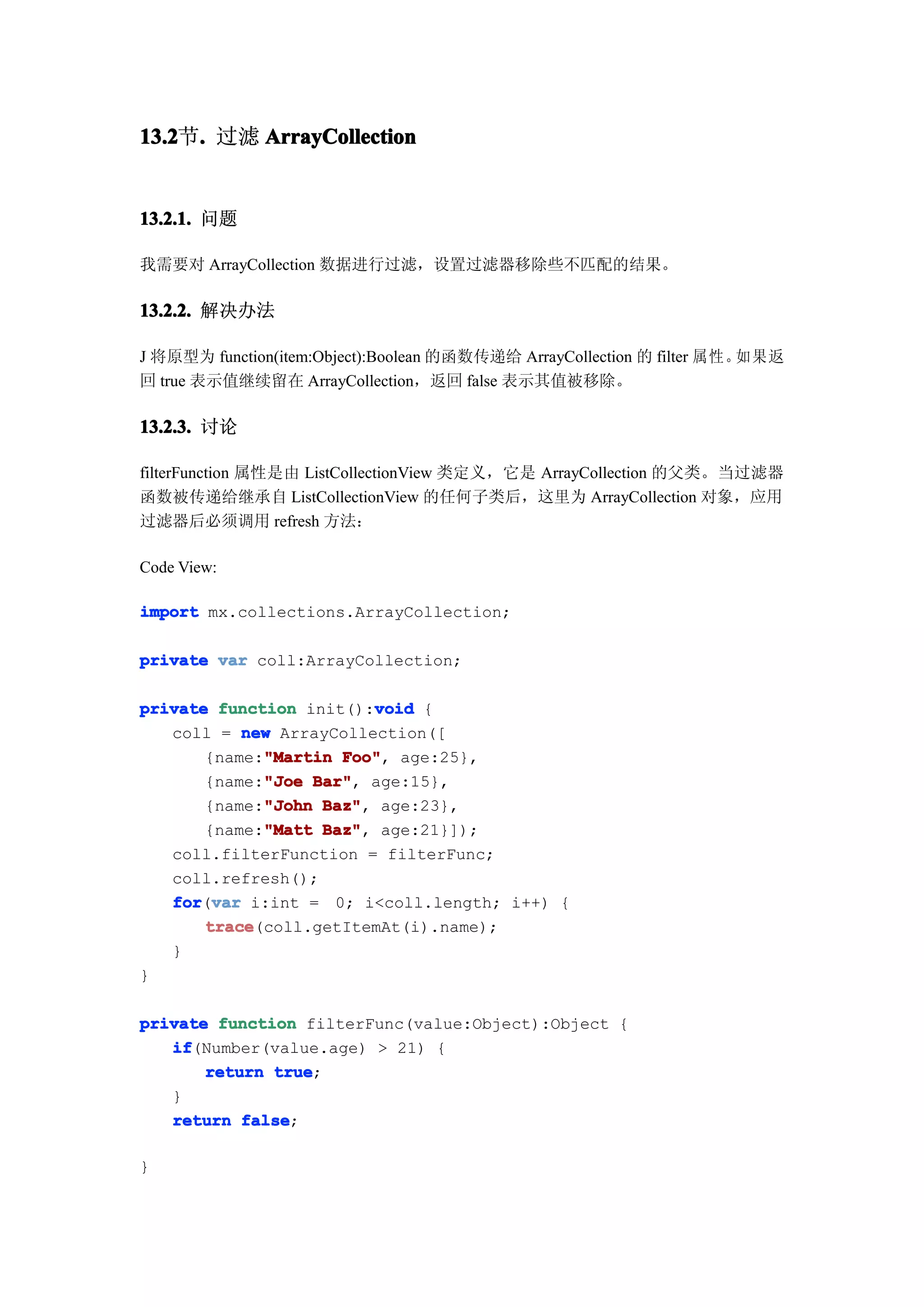 13.2 . 过滤 ArrayCollection
13.2节.


13.2.1. 问题

我需要对 ArrayCollection 数据进行过滤，设置过滤器移除些不匹配的结果。

13.2.2. 解决办法

J 将原型为 function(item:Object):Boolean 的函数传递给 ArrayCollection 的 filter 属性。如果返
回 true 表示值继续留在 ArrayCollection，返回 false 表示其值被移除。

13.2.3. 讨论

filterFunction 属性是由 ListCollectionView 类定义，它是 ArrayCollection 的父类。当过滤器
函数被传递给继承自 ListCollectionView 的任何子类后，这里为 ArrayCollection 对象，应用
过滤器后必须调用 refresh 方法：

Code View:

import mx.collections.ArrayCollection;

private var coll:ArrayCollection;

                         void
private function init():void {
   coll = new ArrayCollection([
             "Martin Foo",
       {name:"Martin Foo" age:25},
             "Joe Bar",
       {name:"Joe Bar" age:15},
             "John Baz",
       {name:"John Baz" age:23},
             "Matt Baz",
       {name:"Matt Baz" age:21}]);
   coll.filterFunction = filterFunc;
   coll.refresh();
   for var i:int = 0; i<coll.length; i++) {
   for(var
       trace
       trace(coll.getItemAt(i).name);
   }
}

private function filterFunc(value:Object):Object {
   if
   if(Number(value.age) > 21) {
       return true
              true;
   }
   return false
           false;

}
 