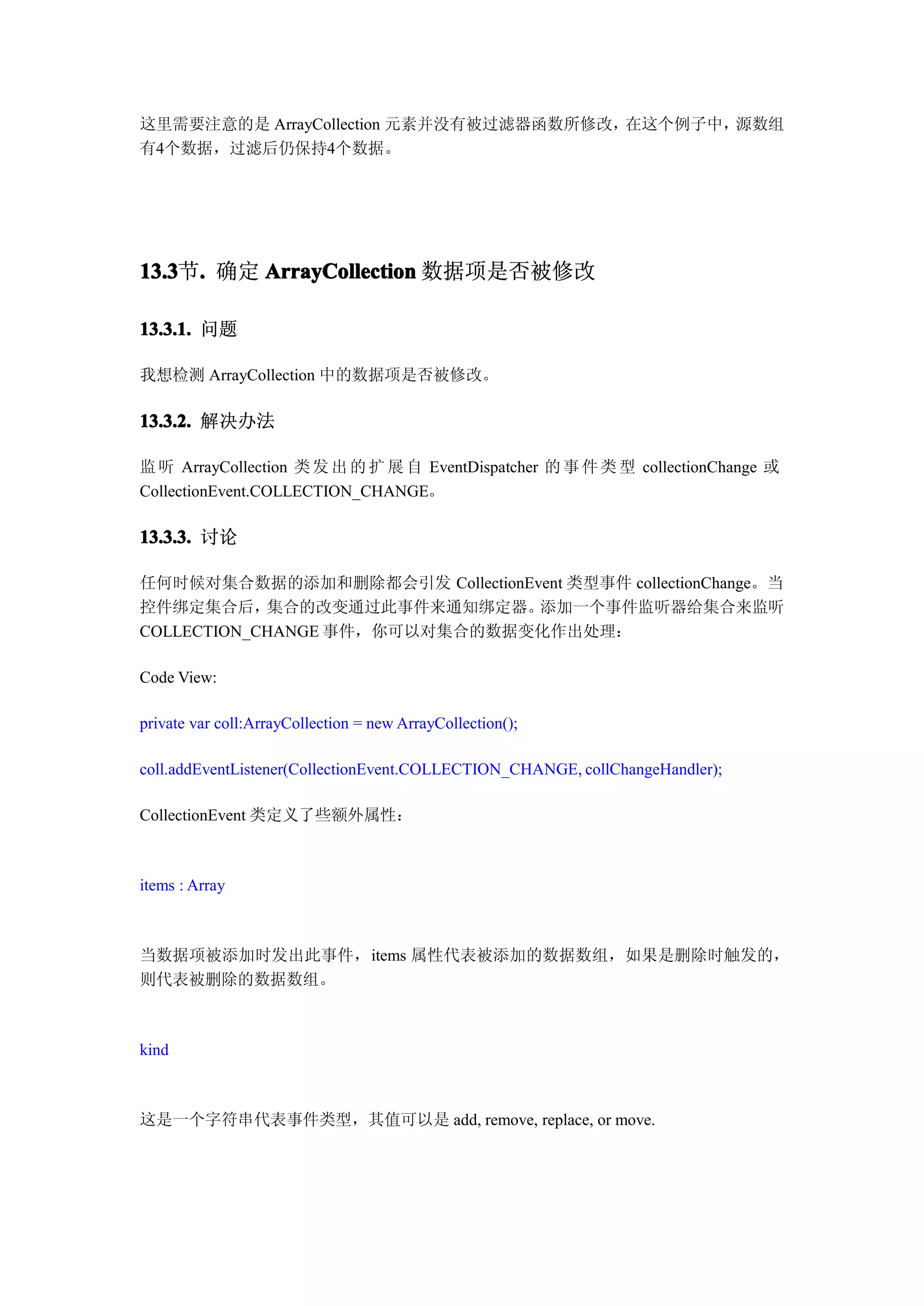 这里需要注意的是 ArrayCollection 元素并没有被过滤器函数所修改，在这个例子中，源数组
有4个数据，过滤后仍保持4个数据。




13.3 . 确定 ArrayCollection 数据项是否被修改
13.3节.

13.3.1. 问题

我想检测 ArrayCollection 中的数据项是否被修改。

13.3.2. 解决办法

监 听 ArrayCollection 类 发 出 的 扩 展 自 EventDispatcher 的 事 件 类 型 collectionChange 或
CollectionEvent.COLLECTION_CHANGE。

13.3.3. 讨论

任何时候对集合数据的添加和删除都会引发 CollectionEvent 类型事件 collectionChange。当
控件绑定集合后，    集合的改变通过此事件来通知绑定器。   添加一个事件监听器给集合来监听
COLLECTION_CHANGE 事件，你可以对集合的数据变化作出处理：

Code View:

private var coll:ArrayCollection = new ArrayCollection();

coll.addEventListener(CollectionEvent.COLLECTION_CHANGE, collChangeHandler);

CollectionEvent 类定义了些额外属性：



items : Array



当数据项被添加时发出此事件，items 属性代表被添加的数据数组，如果是删除时触发的，
则代表被删除的数据数组。



kind



这是一个字符串代表事件类型，其值可以是 add, remove, replace, or move.
 