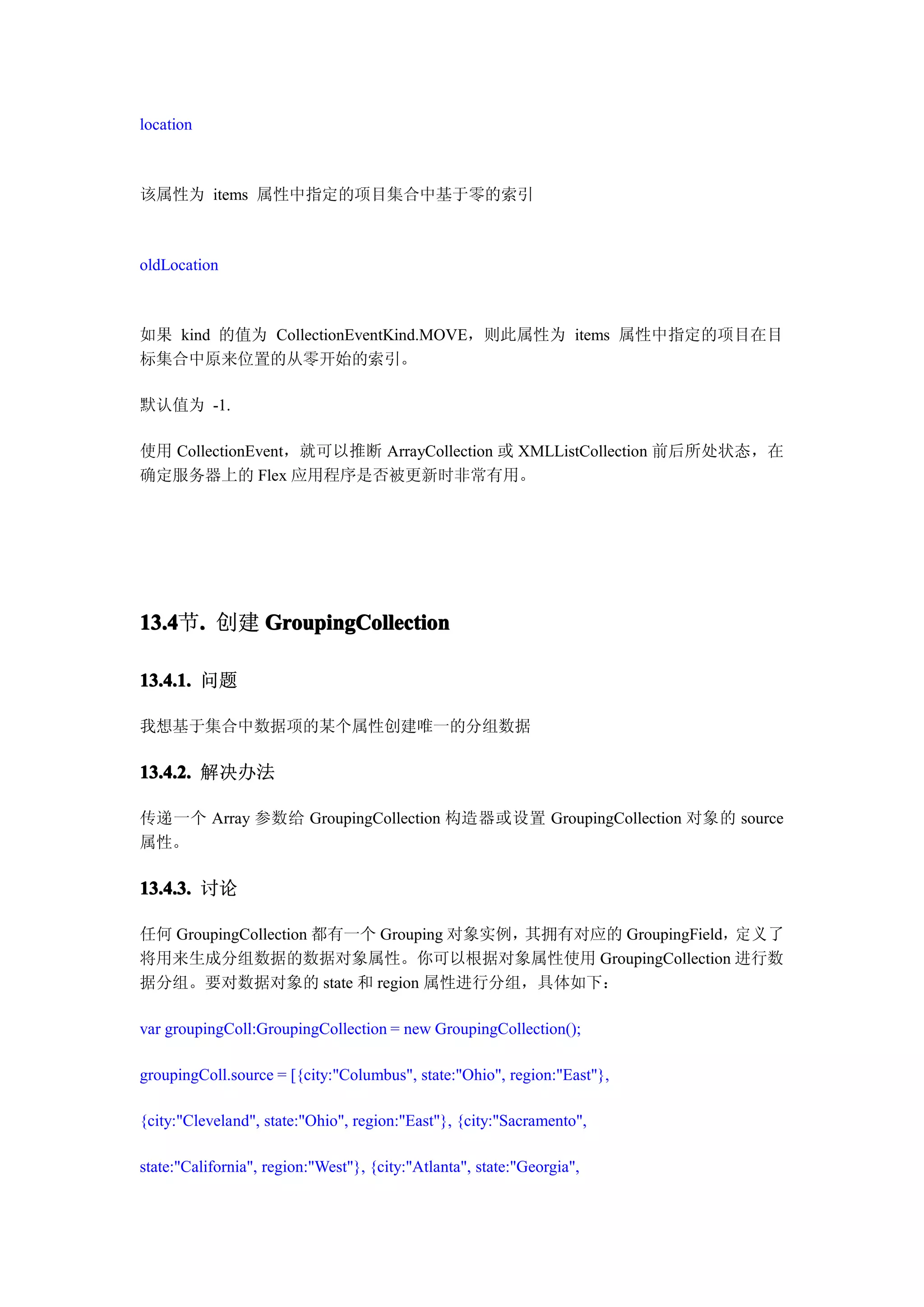 location



该属性为 items 属性中指定的项目集合中基于零的索引



oldLocation



如果 kind 的值为 CollectionEventKind.MOVE，则此属性为 items 属性中指定的项目在目
标集合中原来位置的从零开始的索引。

默认值为 -1.

使用 CollectionEvent，就可以推断 ArrayCollection 或 XMLListCollection 前后所处状态，在
确定服务器上的 Flex 应用程序是否被更新时非常有用。




13.4 . 创建 GroupingCollection
13.4节.

13.4.1. 问题

我想基于集合中数据项的某个属性创建唯一的分组数据

13.4.2. 解决办法

传递一个 Array 参数给 GroupingCollection 构造器或设置 GroupingCollection 对象的 source
属性。

13.4.3. 讨论

任何 GroupingCollection 都有一个 Grouping 对象实例，其拥有对应的 GroupingField，定义了
将用来生成分组数据的数据对象属性。你可以根据对象属性使用 GroupingCollection 进行数
据分组。要对数据对象的 state 和 region 属性进行分组，具体如下：

var groupingColl:GroupingCollection = new GroupingCollection();

groupingColl.source = [{city:"Columbus", state:"Ohio", region:"East"},

{city:"Cleveland", state:"Ohio", region:"East"}, {city:"Sacramento",

state:"California", region:"West"}, {city:"Atlanta", state:"Georgia",
 