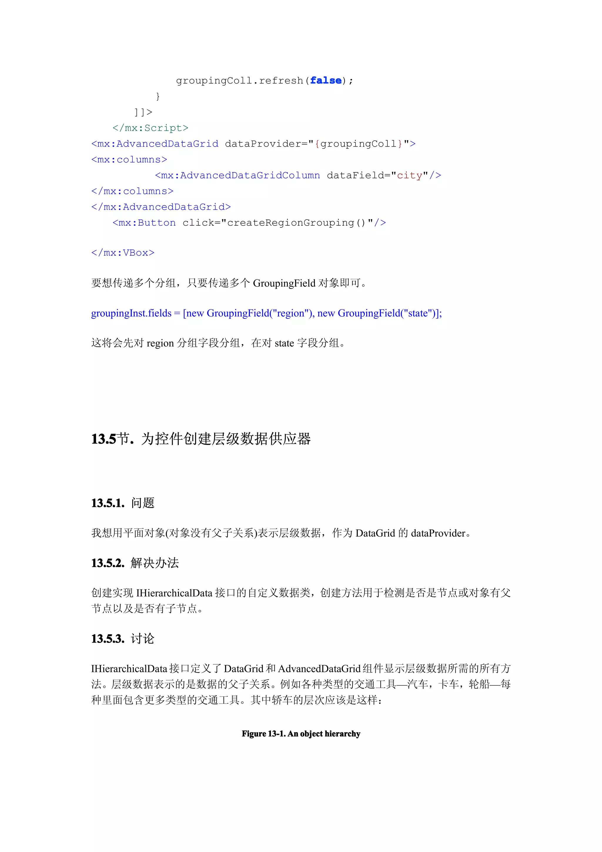false
                                        false);
                   groupingColl.refresh(false
              }
       ]]>
   </mx:Script>
<mx:AdvancedDataGrid dataProvider="{groupingColl}">
<mx:columns>
           <mx:AdvancedDataGridColumn dataField="city"/>
</mx:columns>
</mx:AdvancedDataGrid>
   <mx:Button click="createRegionGrouping()"/>

</mx:VBox>

要想传递多个分组，只要传递多个 GroupingField 对象即可。

groupingInst.fields = [new GroupingField("region"), new GroupingField("state")];

这将会先对 region 分组字段分组，在对 state 字段分组。




13.5 . 为控件创建层级数据供应器
13.5节.



13.5.1. 问题

我想用平面对象(对象没有父子关系)表示层级数据，作为 DataGrid 的 dataProvider。

13.5.2. 解决办法

创建实现 IHierarchicalData 接口的自定义数据类，创建方法用于检测是否是节点或对象有父
节点以及是否有子节点。

13.5.3. 讨论

IHierarchicalData 接口定义了 DataGrid 和 AdvancedDataGrid 组件显示层级数据所需的所有方
法。层级数据表示的是数据的父子关系。例如各种类型的交通工具—汽车，卡车，轮船—每
种里面包含更多类型的交通工具。其中轿车的层次应该是这样：


                                  Figure 13-1. An object hierarchy
 