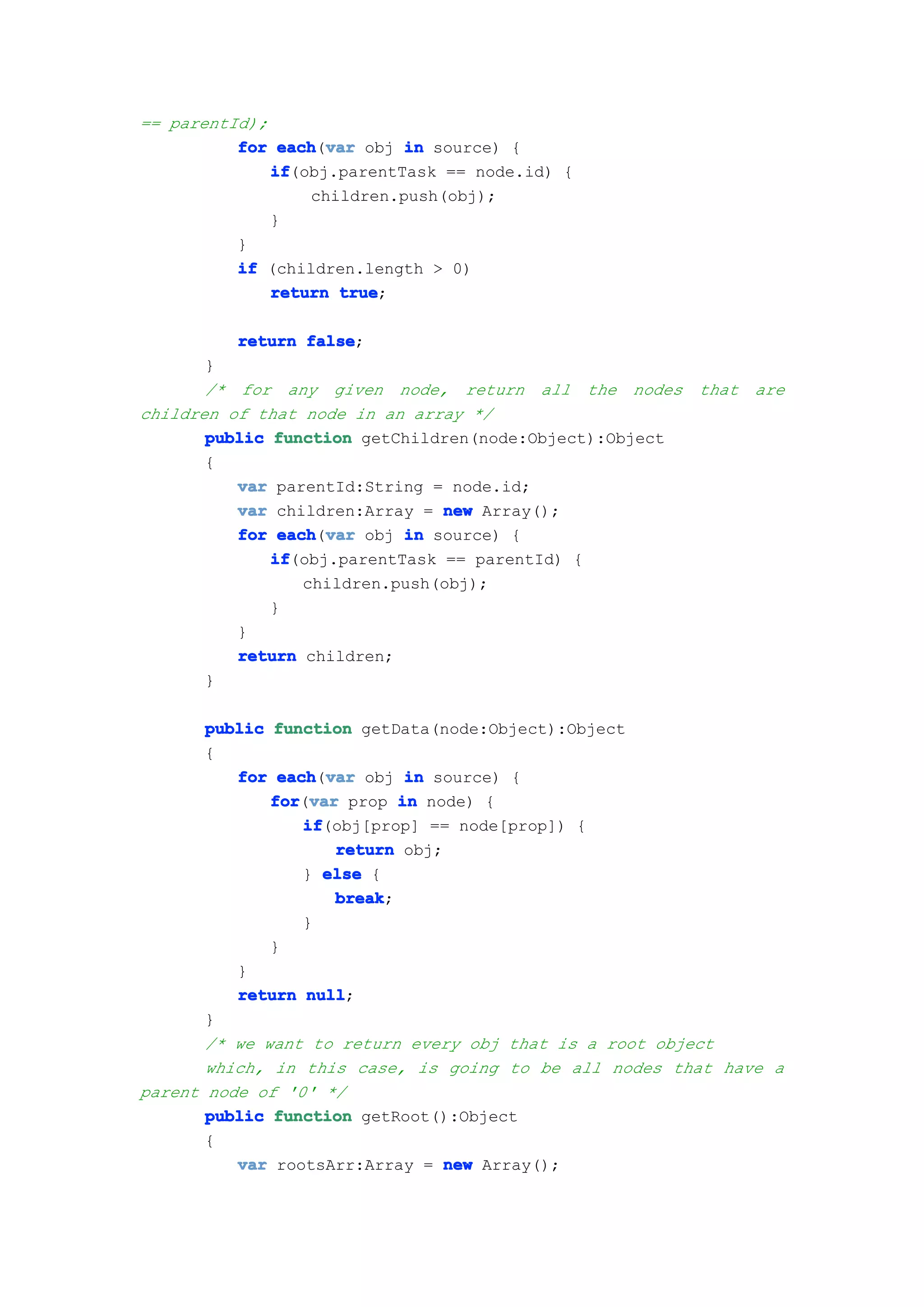 == parentId);
          for each var obj in source) {
               each(var
              if
              if(obj.parentTask == node.id) {
                  children.push(obj);
              }
          }
          if (children.length > 0)
              return true
                     true;

          return false
                 false;
       }
       /* for any given node, return all the nodes       that are
children of that node in an array */
       public function getChildren(node:Object):Object
       {
          var parentId:String = node.id;
          var children:Array = new Array();
          for each var obj in source) {
               each(var
              if
              if(obj.parentTask == parentId) {
                  children.push(obj);
              }
          }
          return children;
       }

       public function getData(node:Object):Object
       {
          for each var obj in source) {
               each(var
              for var prop in node) {
              for(var
                  if
                  if(obj[prop] == node[prop]) {
                     return obj;
                  } else {
                     break
                     break;
                  }
              }
          }
          return null
                  null;
       }
       /* we want to return every obj that is a root object
       which, in this case, is going to be all nodes that have a
parent node of '0' */
       public function getRoot():Object
       {
          var rootsArr:Array = new Array();
 
