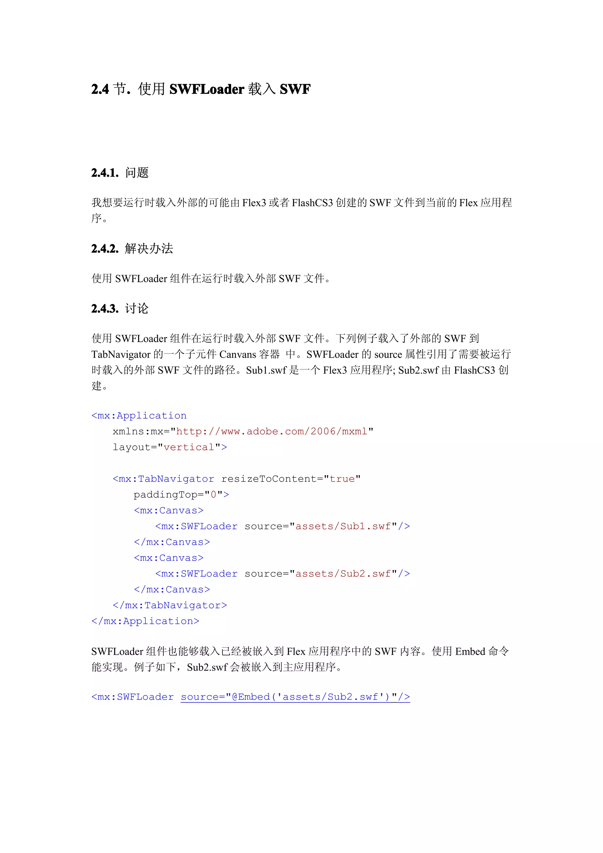 2.4 节. 使用 SWFLoader 载入 SWF
     .




2.4.1. 问题

我想要运行时载入外部的可能由 Flex3 或者 FlashCS3 创建的 SWF 文件到当前的 Flex 应用程
序。

2.4.2. 解决办法

使用 SWFLoader 组件在运行时载入外部 SWF 文件。

2.4.3. 讨论

使用 SWFLoader 组件在运行时载入外部 SWF 文件。下列例子载入了外部的 SWF 到
TabNavigator 的一个子元件 Canvans 容器 中。SWFLoader 的 source 属性引用了需要被运行
时载入的外部 SWF 文件的路径。Sub1.swf 是一个 Flex3 应用程序; Sub2.swf 由 FlashCS3 创
建。

<mx:Application
   xmlns:mx="http://www.adobe.com/2006/mxml"
   layout="vertical">

   <mx:TabNavigator resizeToContent="true"
       paddingTop="0">
       <mx:Canvas>
          <mx:SWFLoader source="assets/Sub1.swf"/>
       </mx:Canvas>
       <mx:Canvas>
          <mx:SWFLoader source="assets/Sub2.swf"/>
       </mx:Canvas>
   </mx:TabNavigator>
</mx:Application>

SWFLoader 组件也能够载入已经被嵌入到 Flex 应用程序中的 SWF 内容。使用 Embed 命令
能实现。例子如下，Sub2.swf 会被嵌入到主应用程序。

<mx:SWFLoader source="@Embed('assets/Sub2.swf')"/>
 