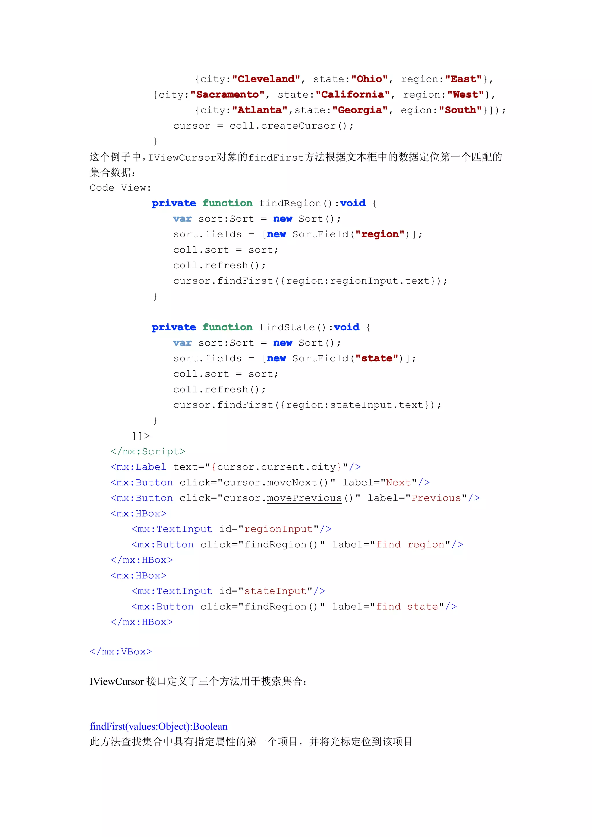 "Cleveland"
                      "Cleveland",       "Ohio"
                                         "Ohio",       "East"
                                                       "East"},
                {city:"Cleveland" state:"Ohio" region:"East"
               "Sacramento"
               "Sacramento",       "California"
                                   "California",       "West"
                                                       "West"},
         {city:"Sacramento" state:"California" region:"West"
                      "Atlanta"       "Georgia"       "South"
                      "Atlanta",state:"Georgia" egion:"South"
                {city:"Atlanta"       "Georgia",      "South"}]);
            cursor = coll.createCursor();
         }
这个例子中，   IViewCursor对象的findFirst方法根据文本框中的数据定位第一个匹配的
集合数据：
Code View:
                                        void
          private function findRegion():void {
             var sort:Sort = new Sort();
                             new          "region"
                                          "region")];
             sort.fields = [new SortField("region"
             coll.sort = sort;
             coll.refresh();
             cursor.findFirst({region:regionInput.text});
          }

         private function findState():void {
                                      void
            var sort:Sort = new Sort();
                            new          "state"
                                         "state")];
            sort.fields = [new SortField("state"
            coll.sort = sort;
            coll.refresh();
            cursor.findFirst({region:stateInput.text});
         }
      ]]>
   </mx:Script>
   <mx:Label text="{cursor.current.city}"/>
   <mx:Button click="cursor.moveNext()" label="Next"/>
   <mx:Button click="cursor.movePrevious()" label="Previous"/>
   <mx:HBox>
      <mx:TextInput id="regionInput"/>
      <mx:Button click="findRegion()" label="find region"/>
   </mx:HBox>
   <mx:HBox>
      <mx:TextInput id="stateInput"/>
      <mx:Button click="findRegion()" label="find state"/>
   </mx:HBox>

</mx:VBox>

IViewCursor 接口定义了三个方法用于搜索集合：



findFirst(values:Object):Boolean
此方法查找集合中具有指定属性的第一个项目，并将光标定位到该项目
 