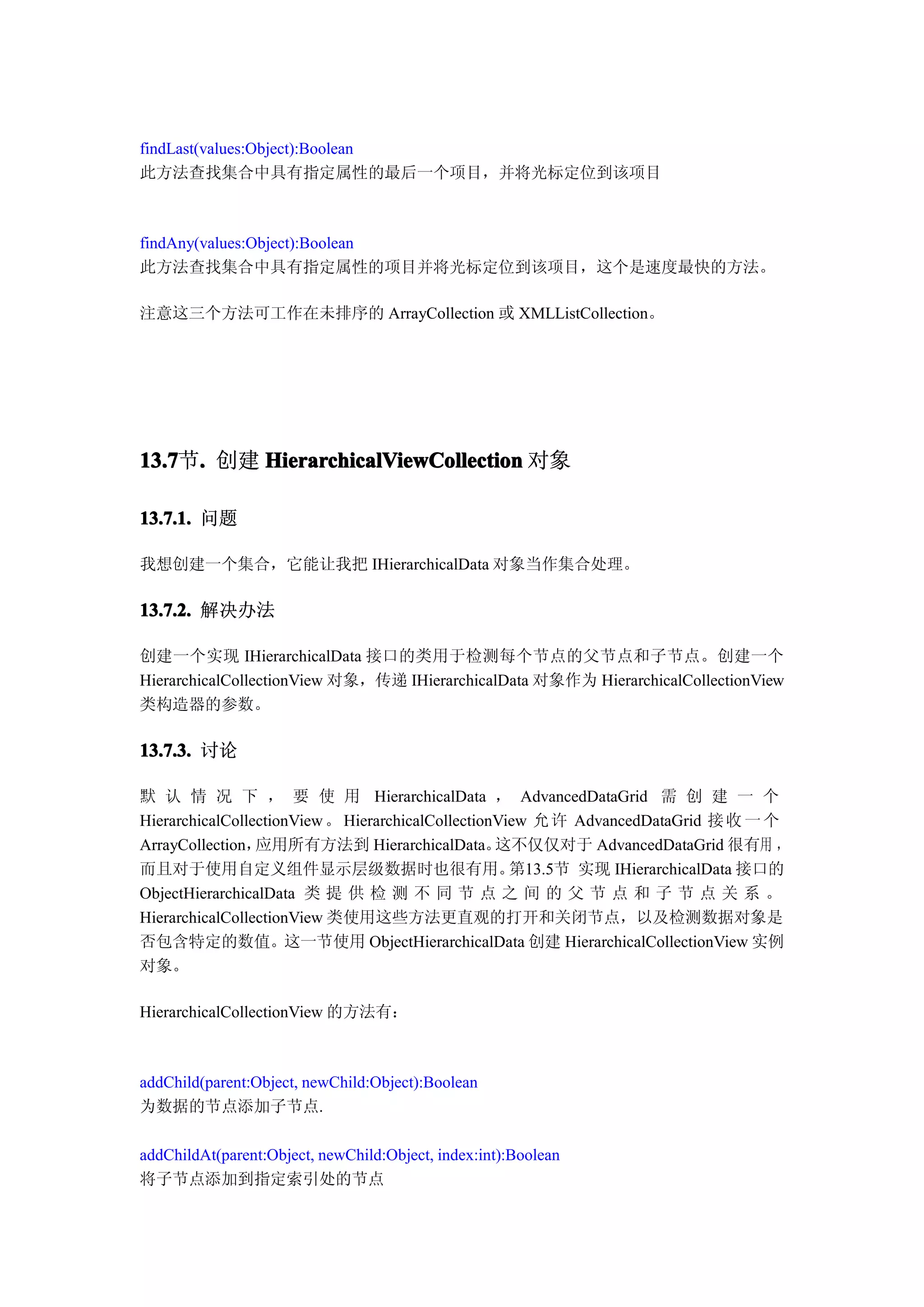 findLast(values:Object):Boolean
此方法查找集合中具有指定属性的最后一个项目，并将光标定位到该项目



findAny(values:Object):Boolean
此方法查找集合中具有指定属性的项目并将光标定位到该项目，这个是速度最快的方法。

注意这三个方法可工作在未排序的 ArrayCollection 或 XMLListCollection。




13.7 . 创建 HierarchicalViewCollection 对象
13.7节.

13.7.1. 问题

我想创建一个集合，它能让我把 IHierarchicalData 对象当作集合处理。

13.7.2. 解决办法

创建一个实现 IHierarchicalData 接口的类用于检测每个节点的父节点和子节点。创建一个
HierarchicalCollectionView 对象，传递 IHierarchicalData 对象作为 HierarchicalCollectionView
类构造器的参数。

13.7.3. 讨论

默 认 情 况 下 ， 要 使 用 HierarchicalData ， AdvancedDataGrid 需 创 建 一 个
HierarchicalCollectionView 。 HierarchicalCollectionView 允 许 AdvancedDataGrid 接 收 一 个
ArrayCollection， 应用所有方法到 HierarchicalData。         这不仅仅对于 AdvancedDataGrid 很有用 ，
而且对于使用自定义组件显示层级数据时也很有用。                              第13.5节 实现 IHierarchicalData 接口的
ObjectHierarchicalData 类 提 供 检 测 不 同 节 点 之 间 的 父 节 点 和 子 节 点 关 系 。
HierarchicalCollectionView 类使用这些方法更直观的打开和关闭节点，以及检测数据对象是
否包含特定的数值。这一节使用 ObjectHierarchicalData 创建 HierarchicalCollectionView 实例
对象。

HierarchicalCollectionView 的方法有：



addChild(parent:Object, newChild:Object):Boolean
为数据的节点添加子节点.

addChildAt(parent:Object, newChild:Object, index:int):Boolean
将子节点添加到指定索引处的节点
 
