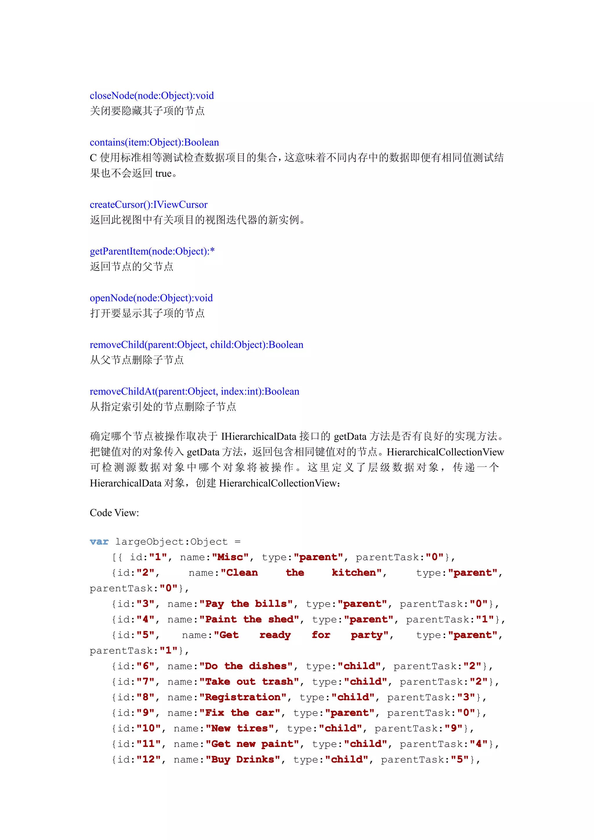 closeNode(node:Object):void
关闭要隐藏其子项的节点

contains(item:Object):Boolean
C 使用标准相等测试检查数据项目的集合，          这意味着不同内存中的数据即便有相同值测试结
果也不会返回 true。

createCursor():IViewCursor
返回此视图中有关项目的视图迭代器的新实例。

getParentItem(node:Object):*
返回节点的父节点

openNode(node:Object):void
打开要显示其子项的节点

removeChild(parent:Object, child:Object):Boolean
从父节点删除子节点

removeChildAt(parent:Object, index:int):Boolean
从指定索引处的节点删除子节点

确定哪个节点被操作取决于 IHierarchicalData 接口的 getData 方法是否有良好的实现方法。
把键值对的对象传入 getData 方法，返回包含相同键值对的节点。HierarchicalCollectionView
可检测源数据对象中哪个对象将被操作。这里定义了层级数据对象，传递一个
HierarchicalData 对象，创建 HierarchicalCollectionView：

Code View:

var largeObject:Object =
         "1"
         "1",       "Misc"
                    "Misc",        "parent"
                                   "parent",
   [{ id:"1" name:"Misc" type:"parent" parentTask:"0"  "0"
                                                       "0"},
       "2"
       "2",
   {id:"2"            "Clean
                name:"Clean      the      kitchen"
                                          kitchen",         "parent"
                                                            "parent",
                                                      type:"parent"
           "0"
           "0"},
parentTask:"0"
       "3" name:"Pay the bills" type:"parent" parentTask:"0"
       "3",
   {id:"3"        "Pay      bills",        "parent"
                                           "parent",            "0"
                                                                "0"},
       "4"        "Paint                    "parent"
   {id:"4" name:"Paint the shed" type:"parent" parentTask:"1"
       "4",                   shed",        "parent",            "1"
                                                                 "1"},
       "5"
       "5",
   {id:"5"          "Get
               name:"Get     ready    for    party"
                                             party",        "parent"
                                                            "parent",
                                                      type:"parent"
           "1"
           "1"},
parentTask:"1"
       "6"        "Do                      "child"
   {id:"6" name:"Do the dishes" type:"child" parentTask:"2"
       "6",                dishes",        "child",           "2"
                                                               "2"},
       "7"        "Take                     "child"
   {id:"7" name:"Take out trash" type:"child" parentTask:"2"
       "7",                  trash",        "child",            "2"
                                                                "2"},
       "8"
       "8",       "Registration"
                  "Registration",         "child"
                                          "child",
   {id:"8" name:"Registration" type:"child" parentTask:"3"   "3"
                                                             "3"},
       "9"        "Fix                  "parent"
   {id:"9" name:"Fix the car" type:"parent" parentTask:"0"
       "9",                 car",       "parent",            "0"
                                                             "0"},
       "10"        "New tires",        "child"
   {id:"10" name:"New tires" type:"child" parentTask:"9"
       "10",                           "child",            "9"
                                                           "9"},
       "11"        "Get                     "child"
   {id:"11" name:"Get new paint" type:"child" parentTask:"4"
       "11",                 paint",        "child",            "4"
                                                                "4"},
       "12" name:"Buy Drinks" type:"child" parentTask:"5"
       "12",
   {id:"12"        "Buy Drinks",        "child"
                                        "child",            "5"
                                                            "5"},
 