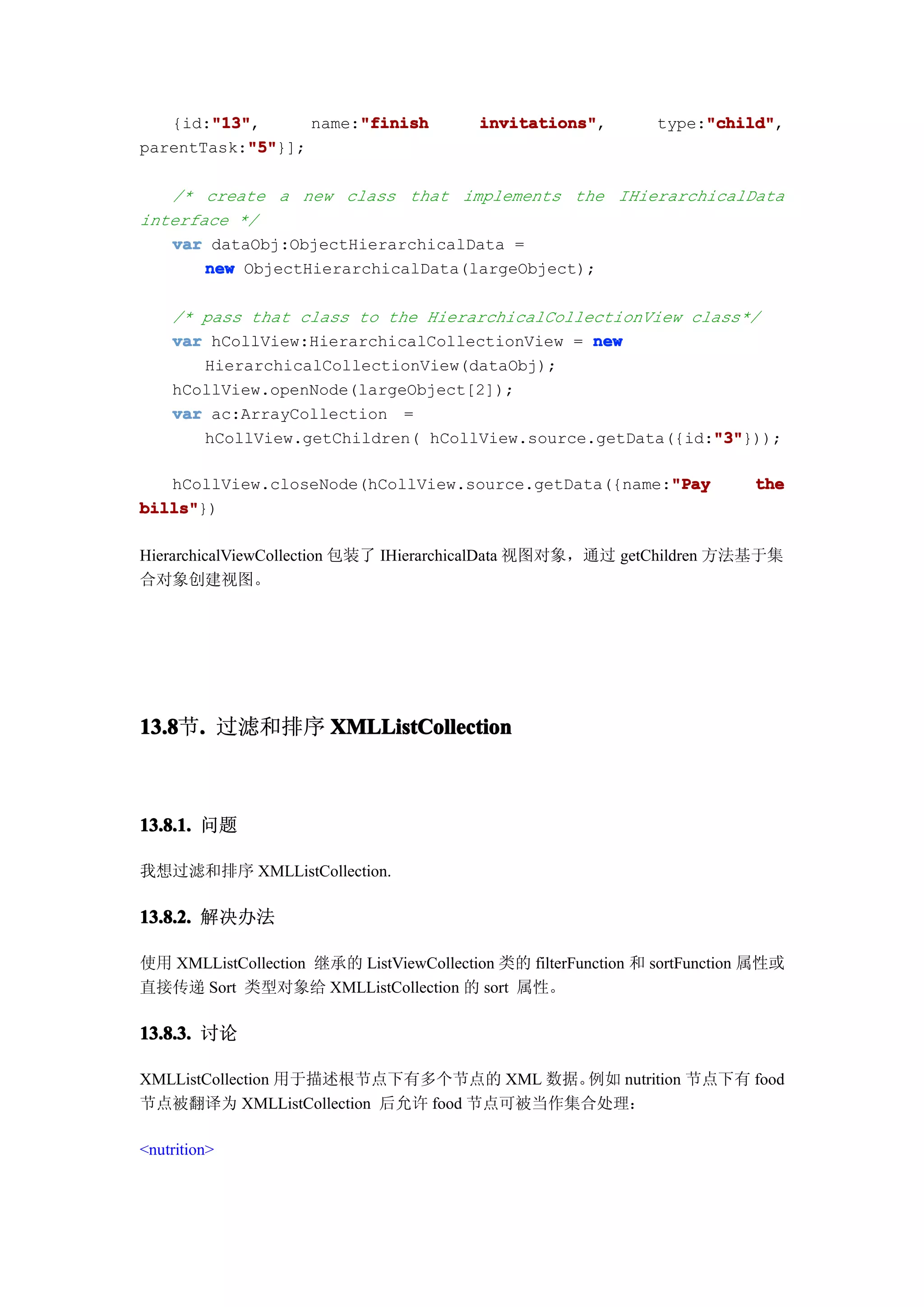"13"
       "13",
   {id:"13"            "finish
                  name:"finish            invitations"
                                          invitations",              "child"
                                                                     "child",
                                                                type:"child"
           "5"
           "5"}];
parentTask:"5"

   /* create a new class that implements the IHierarchicalData
interface */
   var dataObj:ObjectHierarchicalData =
       new ObjectHierarchicalData(largeObject);

    /* pass that class to the HierarchicalCollectionView class*/
    var hCollView:HierarchicalCollectionView = new
       HierarchicalCollectionView(dataObj);
    hCollView.openNode(largeObject[2]);
    var ac:ArrayCollection =
                                                           "3"
                                                           "3"}));
       hCollView.getChildren( hCollView.source.getData({id:"3"

                                                      "Pay
   hCollView.closeNode(hCollView.source.getData({name:"Pay                  the
bills"
bills"})

HierarchicalViewCollection 包装了 IHierarchicalData 视图对象，通过 getChildren 方法基于集
合对象创建视图。




13.8 . 过滤和排序 XMLListCollection
13.8节.



13.8.1. 问题

我想过滤和排序 XMLListCollection.

13.8.2. 解决办法

使用 XMLListCollection 继承的 ListViewCollection 类的 filterFunction 和 sortFunction 属性或
直接传递 Sort 类型对象给 XMLListCollection 的 sort 属性。

13.8.3. 讨论

XMLListCollection 用于描述根节点下有多个节点的 XML 数据。 例如 nutrition 节点下有 food
节点被翻译为 XMLListCollection 后允许 food 节点可被当作集合处理：

<nutrition>
 