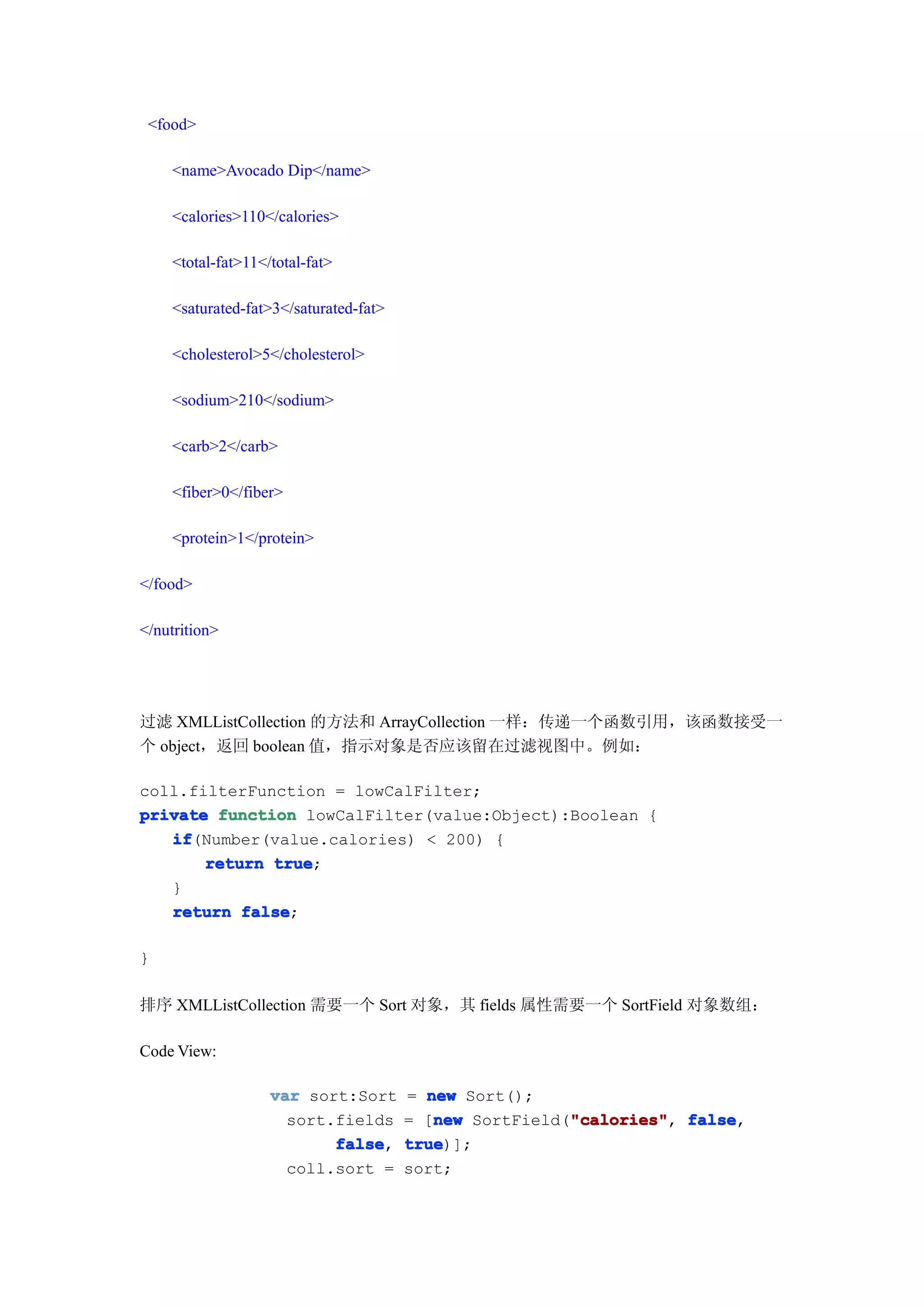 <food>

    <name>Avocado Dip</name>

    <calories>110</calories>

    <total-fat>11</total-fat>

    <saturated-fat>3</saturated-fat>

    <cholesterol>5</cholesterol>

    <sodium>210</sodium>

    <carb>2</carb>

    <fiber>0</fiber>

    <protein>1</protein>

</food>

</nutrition>




过滤 XMLListCollection 的方法和 ArrayCollection 一样：传递一个函数引用，该函数接受一
个 object，返回 boolean 值，指示对象是否应该留在过滤视图中。例如：

coll.filterFunction = lowCalFilter;
private function lowCalFilter(value:Object):Boolean {
   if
   if(Number(value.calories) < 200) {
       return true
              true;
   }
   return false
           false;

}

排序 XMLListCollection 需要一个 Sort 对象，其 fields 属性需要一个 SortField 对象数组：

Code View:

                   var sort:Sort       = new Sort();
                     sort.fields          new           "calories" false,
                                       = [new SortField("calories" false
                                                        "calories",
                          false
                          false,       true
                                       true)];
                     coll.sort =       sort;
 