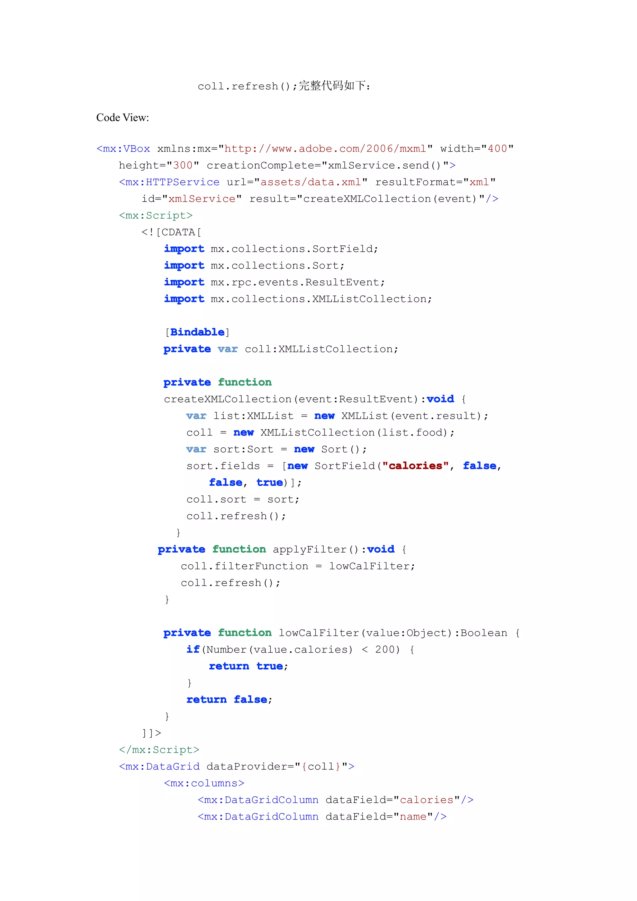 coll.refresh();完整代码如下：

Code View:

<mx:VBox xmlns:mx="http://www.adobe.com/2006/mxml" width="400"
   height="300" creationComplete="xmlService.send()">
   <mx:HTTPService url="assets/data.xml" resultFormat="xml"
       id="xmlService" result="createXMLCollection(event)"/>
   <mx:Script>
       <![CDATA[
          import mx.collections.SortField;
          import mx.collections.Sort;
          import mx.rpc.events.ResultEvent;
          import mx.collections.XMLListCollection;

              Bindable
              Bindable]
             [Bindable
             private var coll:XMLListCollection;

              private function
                                                      void
              createXMLCollection(event:ResultEvent):void {
                  var list:XMLList = new XMLList(event.result);
                  coll = new XMLListCollection(list.food);
                  var sort:Sort = new Sort();
                                  new          "calories" false,
                  sort.fields = [new SortField("calories" false
                                               "calories",
                     false true
                     false, true)];
                  coll.sort = sort;
                  coll.refresh();
                }
             private function applyFilter():void {
                                             void
                 coll.filterFunction = lowCalFilter;
                 coll.refresh();
              }

             private function lowCalFilter(value:Object):Boolean {
                if
                if(Number(value.calories) < 200) {
                    return true
                           true;
                }
                return false
                        false;
             }
       ]]>
    </mx:Script>
    <mx:DataGrid dataProvider="{coll}">
           <mx:columns>
                <mx:DataGridColumn dataField="calories"/>
                <mx:DataGridColumn dataField="name"/>
 