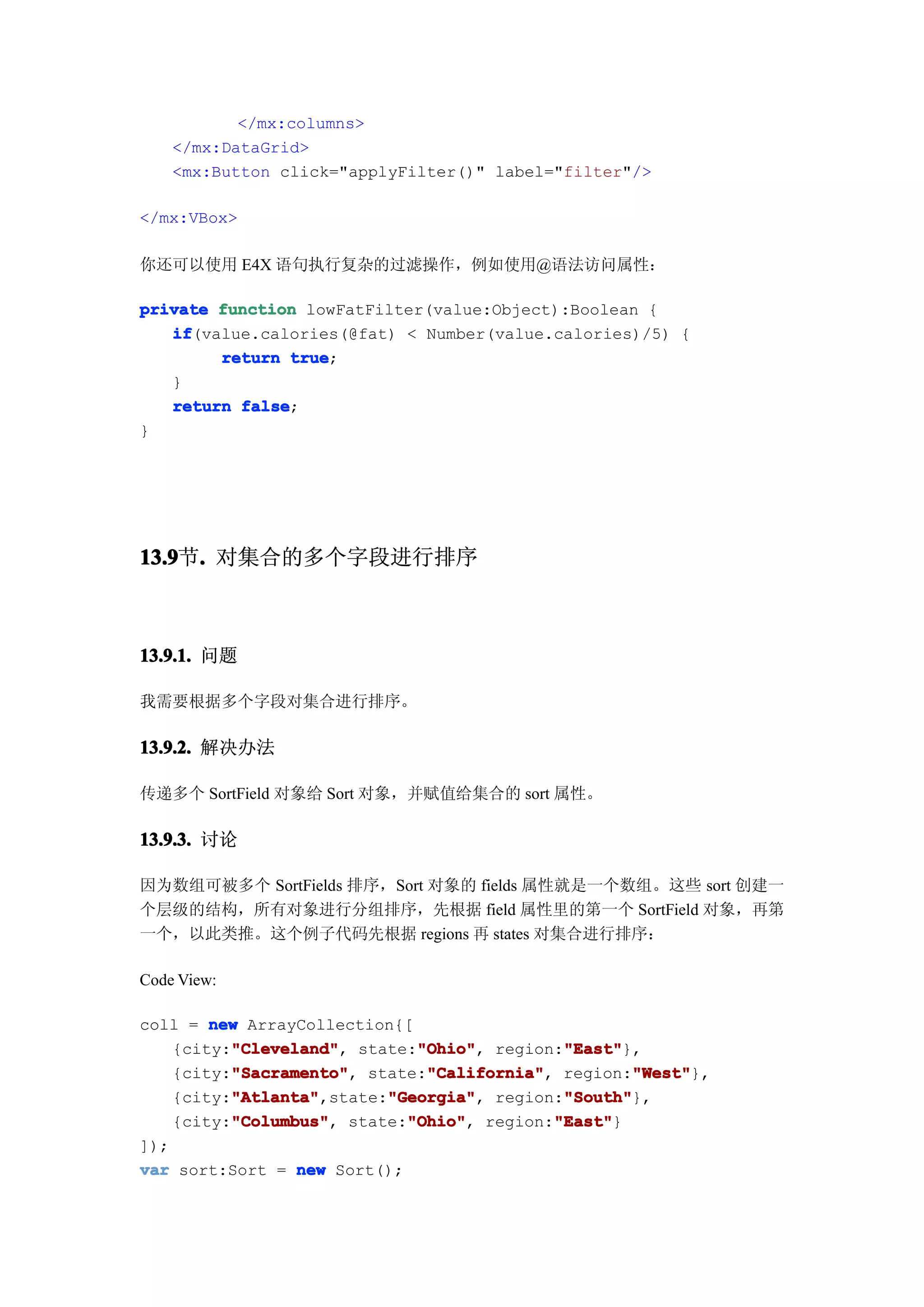 </mx:columns>
    </mx:DataGrid>
    <mx:Button click="applyFilter()" label="filter"/>

</mx:VBox>

你还可以使用 E4X 语句执行复杂的过滤操作，例如使用@语法访问属性：

private function lowFatFilter(value:Object):Boolean {
   if
   if(value.calories(@fat) < Number(value.calories)/5) {
        return true
                true;
   }
   return false
          false;
}




13.9 . 对集合的多个字段进行排序
13.9节.



13.9.1. 问题

我需要根据多个字段对集合进行排序。

13.9.2. 解决办法

传递多个 SortField 对象给 Sort 对象，并赋值给集合的 sort 属性。

13.9.3. 讨论

因为数组可被多个 SortFields 排序，Sort 对象的 fields 属性就是一个数组。这些 sort 创建一
个层级的结构，所有对象进行分组排序，先根据 field 属性里的第一个 SortField 对象，再第
一个，以此类推。这个例子代码先根据 regions 再 states 对集合进行排序：

Code View:

coll = new ArrayCollection{[
          "Cleveland"
          "Cleveland",       "Ohio"
                             "Ohio",         "East"
                                             "East"},
    {city:"Cleveland" state:"Ohio" region:"East"
          "Sacramento"
          "Sacramento",       "California"
                              "California",         "West"
                                                     "West"},
    {city:"Sacramento" state:"California" region:"West"
          "Atlanta"       "Georgia"          "South"
          "Atlanta",state:"Georgia" region:"South"
    {city:"Atlanta"       "Georgia",         "South"},
          "Columbus"
          "Columbus",       "Ohio"
                            "Ohio",         "East"
                                            "East"}
    {city:"Columbus" state:"Ohio" region:"East"
]);
var sort:Sort = new Sort();
 