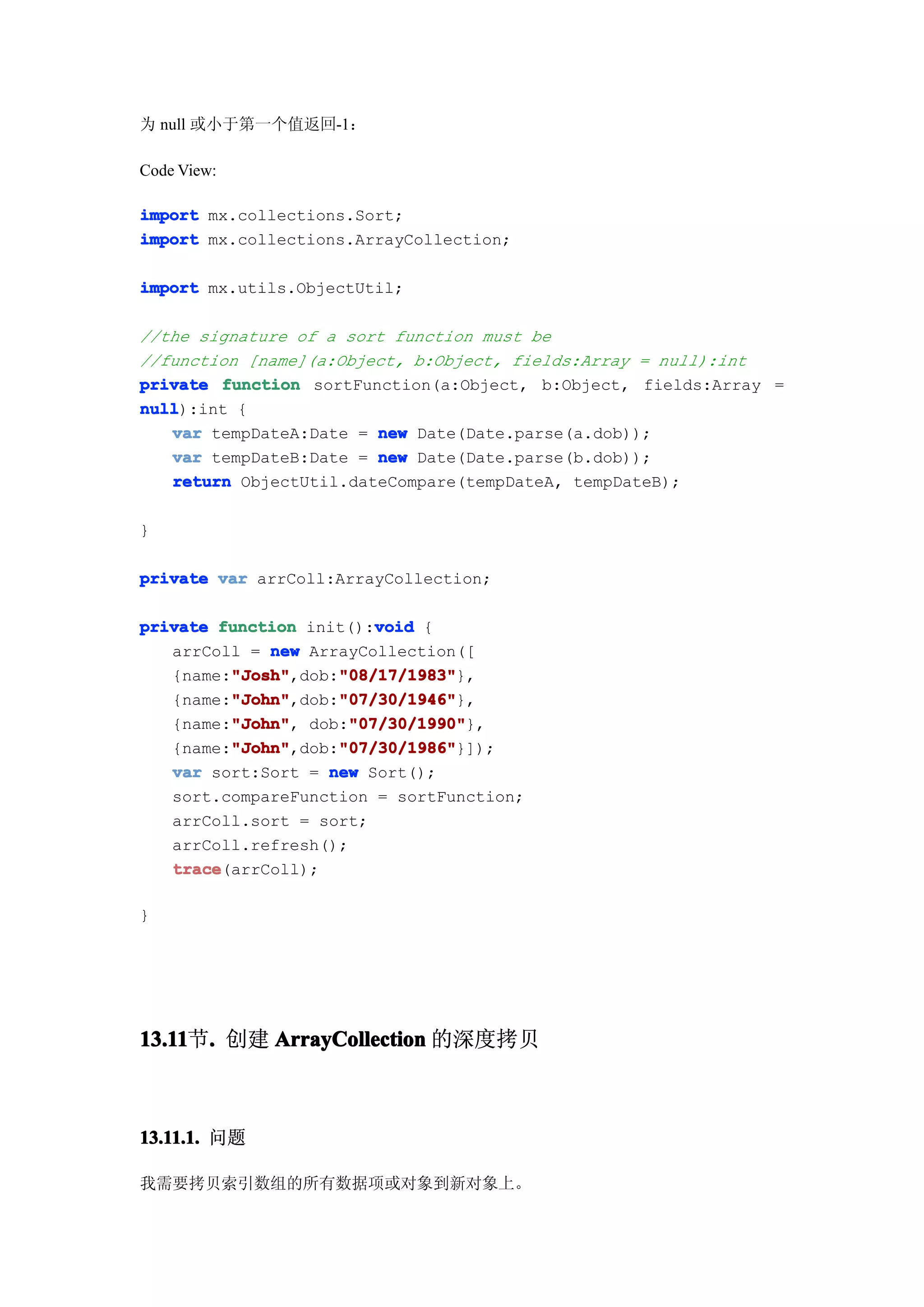 为 null 或小于第一个值返回-1：

Code View:

import mx.collections.Sort;
import mx.collections.ArrayCollection;

import mx.utils.ObjectUtil;

//the signature of a sort function must be
//function [name](a:Object, b:Object, fields:Array = null):int
private function sortFunction(a:Object, b:Object, fields:Array =
null
null):int {
   var tempDateA:Date = new Date(Date.parse(a.dob));
   var tempDateB:Date = new Date(Date.parse(b.dob));
   return ObjectUtil.dateCompare(tempDateA, tempDateB);

}

private var arrColl:ArrayCollection;

                         void
private function init():void {
   arrColl = new ArrayCollection([
         "Josh"     "08/17/1983"
         "Josh",dob:"08/17/1983"
   {name:"Josh"     "08/17/1983"},
         "John"     "07/30/1946"
         "John",dob:"07/30/1946"
   {name:"John"     "07/30/1946"},
         "John"
         "John",     "07/30/1990"
                      "07/30/1990"},
   {name:"John" dob:"07/30/1990"
         "John"     "07/30/1986"
         "John",dob:"07/30/1986"
   {name:"John"     "07/30/1986"}]);
   var sort:Sort = new Sort();
   sort.compareFunction = sortFunction;
   arrColl.sort = sort;
   arrColl.refresh();
   trace
   trace(arrColl);

}




13.11 . 创建 ArrayCollection 的深度拷贝
13.11节.



13.11.1. 问题

我需要拷贝索引数组的所有数据项或对象到新对象上。
 