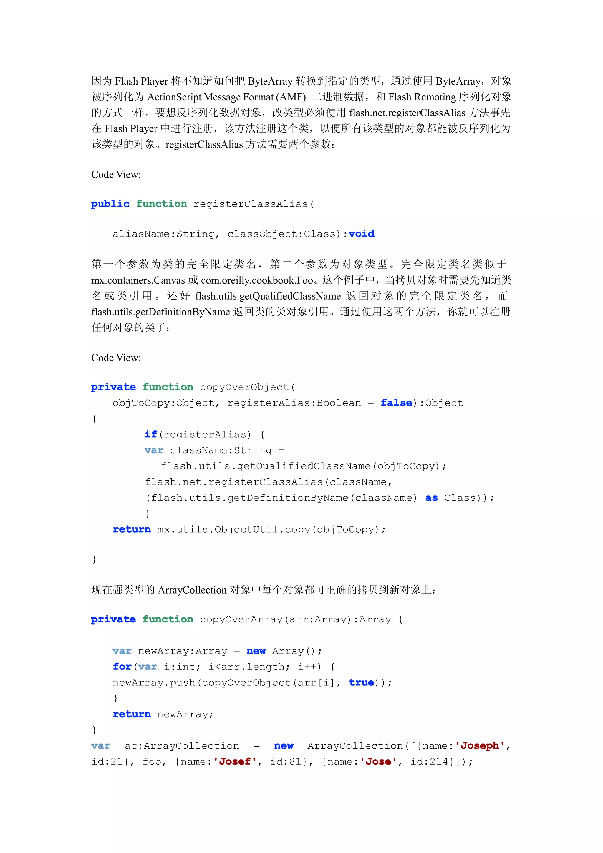 因为 Flash Player 将不知道如何把 ByteArray 转换到指定的类型，通过使用 ByteArray，对象
被序列化为 ActionScript Message Format (AMF) 二进制数据，和 Flash Remoting 序列化对象
的方式一样。要想反序列化数据对象，改类型必须使用 flash.net.registerClassAlias 方法事先
在 Flash Player 中进行注册，该方法注册这个类，以便所有该类型的对象都能被反序列化为
该类型的对象。registerClassAlias 方法需要两个参数：

Code View:

public function registerClassAlias(

                                         void
    aliasName:String, classObject:Class):void

第一 个 参 数 为 类 的 完 全 限 定 类 名 ， 第 二 个 参 数 为 对 象 类 型 。 完 全 限 定 类 名 类 似 于
mx.containers.Canvas 或 com.oreilly.cookbook.Foo。这个例子中，当拷贝对象时需要先知道类
名 或 类 引 用 。 还 好 flash.utils.getQualifiedClassName 返 回 对 象 的 完 全 限 定 类 名 ， 而
flash.utils.getDefinitionByName 返回类的类对象引用。通过使用这两个方法，你就可以注册
任何对象的类了：

Code View:

private function copyOverObject(
   objToCopy:Object, registerAlias:Boolean = false
                                              false):Object
{
        if
        if(registerAlias) {
        var className:String =
           flash.utils.getQualifiedClassName(objToCopy);
        flash.net.registerClassAlias(className,
        (flash.utils.getDefinitionByName(className) as Class));
        }
   return mx.utils.ObjectUtil.copy(objToCopy);

}

现在强类型的 ArrayCollection 对象中每个对象都可正确的拷贝到新对象上：

private function copyOverArray(arr:Array):Array {

    var newArray:Array = new Array();
    for var i:int; i<arr.length; i++) {
    for(var
    newArray.push(copyOverObject(arr[i], true
                                         true));
    }
    return newArray;
}
                                                       'Joseph'
var ac:ArrayCollection = new ArrayCollection([{name:'Joseph'
                                                       'Joseph',
                   'Josef'
                   'Josef',              'Jose'
                                         'Jose',
id:21}, foo, {name:'Josef' id:81}, {name:'Jose' id:214}]);
 