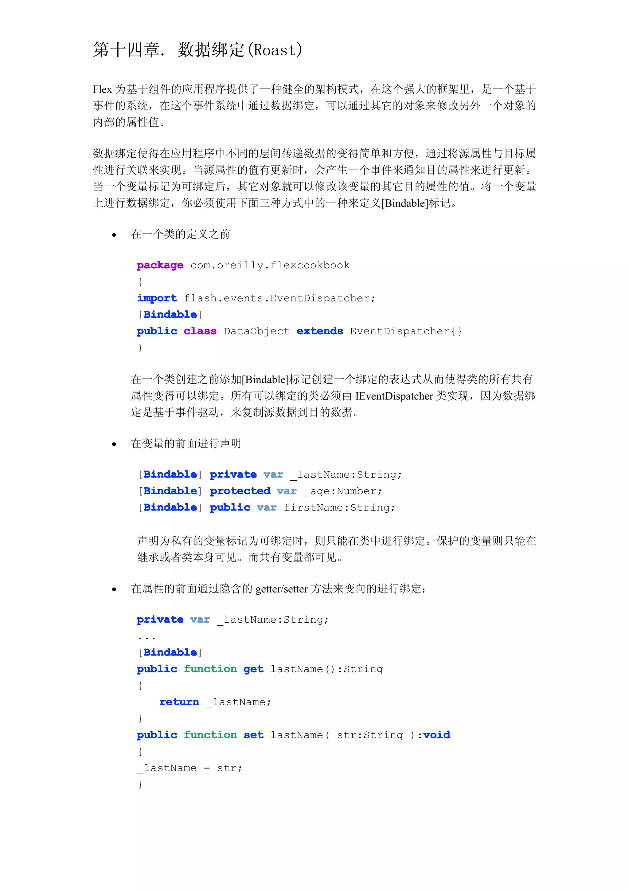 第十四章. 数据绑定(Roast)

Flex 为基于组件的应用程序提供了一种健全的架构模式，在这个强大的框架里，是一个基于
事件的系统，在这个事件系统中通过数据绑定，可以通过其它的对象来修改另外一个对象的
内部的属性值。

数据绑定使得在应用程序中不同的层间传递数据的变得简单和方便，通过将源属性与目标属
性进行关联来实现。当源属性的值有更新时，会产生一个事件来通知目的属性来进行更新。
当一个变量标记为可绑定后，其它对象就可以修改该变量的其它目的属性的值。将一个变量
上进行数据绑定，你必须使用下面三种方式中的一种来定义[Bindable]标记。

 •   在一个类的定义之前

     package com.oreilly.flexcookbook
     {
     import flash.events.EventDispatcher;
       Bindable
       Bindable]
     [Bindable
     public class DataObject extends EventDispatcher{}
     }

     在一个类创建之前添加[Bindable]标记创建一个绑定的表达式从而使得类的所有共有
     属性变得可以绑定。所有可以绑定的类必须由 IEventDispatcher 类实现，因为数据绑
     定是基于事件驱动，来复制源数据到目的数据。

 •   在变量的前面进行声明

      Bindable
     [Bindable private var _lastName:String;
      Bindable]
      Bindable
     [Bindable protected var _age:Number;
      Bindable]
      Bindable
     [Bindable public var firstName:String;
      Bindable]


     声明为私有的变量标记为可绑定时，则只能在类中进行绑定。保护的变量则只能在
     继承或者类本身可见。而共有变量都可见。

 •   在属性的前面通过隐含的 getter/setter 方法来变向的进行绑定：

     private var _lastName:String;
     ...
       Bindable
       Bindable]
     [Bindable
     public function get lastName():String
     {
         return _lastName;
     }
                                                void
     public function set lastName( str:String ):void
     {
     _lastName = str;
     }
 