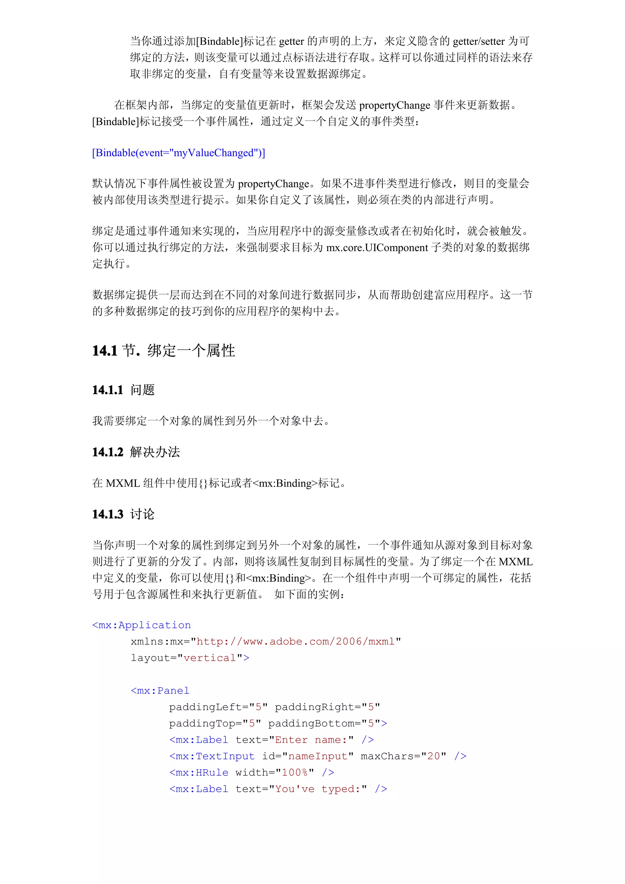 当你通过添加[Bindable]标记在 getter 的声明的上方，来定义隐含的 getter/setter 为可
       绑定的方法，则该变量可以通过点标语法进行存取。           这样可以你通过同样的语法来存
       取非绑定的变量，自有变量等来设置数据源绑定。

    在框架内部，当绑定的变量值更新时，框架会发送 propertyChange 事件来更新数据。
[Bindable]标记接受一个事件属性，通过定义一个自定义的事件类型：

[Bindable(event="myValueChanged")]

默认情况下事件属性被设置为 propertyChange。如果不进事件类型进行修改，则目的变量会
被内部使用该类型进行提示。如果你自定义了该属性，则必须在类的内部进行声明。

绑定是通过事件通知来实现的，当应用程序中的源变量修改或者在初始化时，就会被触发。
你可以通过执行绑定的方法，来强制要求目标为 mx.core.UIComponent 子类的对象的数据绑
定执行。

数据绑定提供一层而达到在不同的对象间进行数据同步，从而帮助创建富应用程序。这一节
的多种数据绑定的技巧到你的应用程序的架构中去。


14.1 节. 绑定一个属性
      .

14.1.1 问题

我需要绑定一个对象的属性到另外一个对象中去。

14.1.2 解决办法

在 MXML 组件中使用{}标记或者<mx:Binding>标记。

14.1.3 讨论

当你声明一个对象的属性到绑定到另外一个对象的属性，一个事件通知从源对象到目标对象
则进行了更新的分发了。内部，则将该属性复制到目标属性的变量。为了绑定一个在 MXML
中定义的变量，你可以使用{}和<mx:Binding>。在一个组件中声明一个可绑定的属性，花括
号用于包含源属性和来执行更新值。 如下面的实例：

<mx:Application
      xmlns:mx="http://www.adobe.com/2006/mxml"
      layout="vertical">

       <mx:Panel
             paddingLeft="5" paddingRight="5"
             paddingTop="5" paddingBottom="5">
             <mx:Label text="Enter name:" />
             <mx:TextInput id="nameInput" maxChars="20" />
             <mx:HRule width="100%" />
             <mx:Label text="You've typed:" />
 