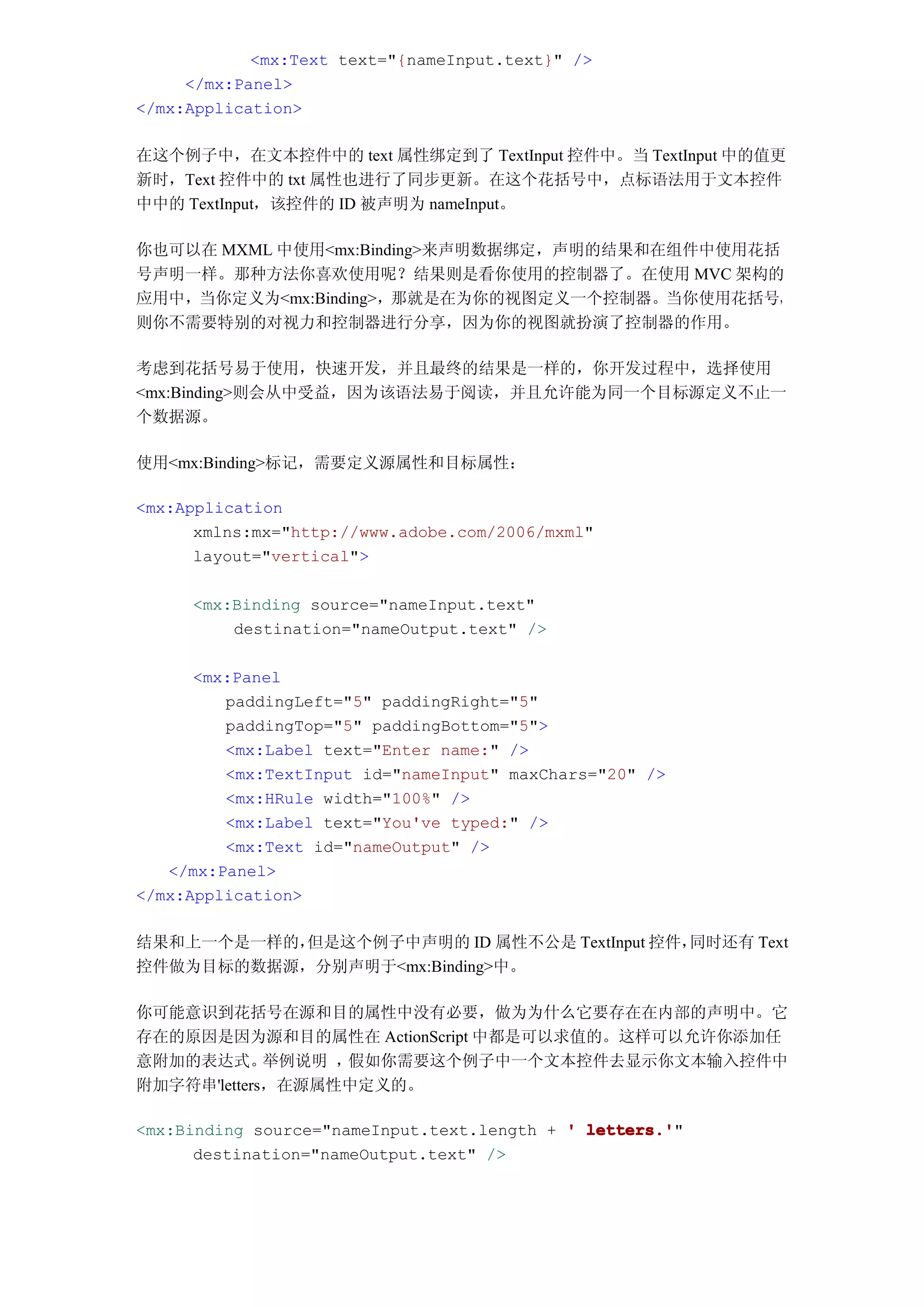<mx:Text text="{nameInput.text}" />
     </mx:Panel>
</mx:Application>

在这个例子中，在文本控件中的 text 属性绑定到了 TextInput 控件中。当 TextInput 中的值更
新时，Text 控件中的 txt 属性也进行了同步更新。在这个花括号中，点标语法用于文本控件
中中的 TextInput，该控件的 ID 被声明为 nameInput。

你也可以在 MXML 中使用<mx:Binding>来声明数据绑定，声明的结果和在组件中使用花括
号声明一样。那种方法你喜欢使用呢？结果则是看你使用的控制器了。在使用 MVC 架构的
应用中，当你定义为<mx:Binding>，那就是在为你的视图定义一个控制器。当你使用花括号，
则你不需要特别的对视力和控制器进行分享，因为你的视图就扮演了控制器的作用。

考虑到花括号易于使用，快速开发，并且最终的结果是一样的，你开发过程中，选择使用
<mx:Binding>则会从中受益，因为该语法易于阅读，并且允许能为同一个目标源定义不止一
个数据源。

使用<mx:Binding>标记，需要定义源属性和目标属性：

<mx:Application
      xmlns:mx="http://www.adobe.com/2006/mxml"
      layout="vertical">

     <mx:Binding source="nameInput.text"
         destination="nameOutput.text" />

      <mx:Panel
         paddingLeft="5" paddingRight="5"
         paddingTop="5" paddingBottom="5">
         <mx:Label text="Enter name:" />
         <mx:TextInput id="nameInput" maxChars="20" />
         <mx:HRule width="100%" />
         <mx:Label text="You've typed:" />
         <mx:Text id="nameOutput" />
   </mx:Panel>
</mx:Application>

结果和上一个是一样的，但是这个例子中声明的 ID 属性不公是 TextInput 控件，同时还有 Text
控件做为目标的数据源，分别声明于<mx:Binding>中。

你可能意识到花括号在源和目的属性中没有必要，做为为什么它要存在在内部的声明中。它
存在的原因是因为源和目的属性在 ActionScript 中都是可以求值的。这样可以允许你添加任
意附加的表达式。     举例说明 ，假如你需要这个例子中一个文本控件去显示你文本输入控件中
附加字符串'letters，在源属性中定义的。

<mx:Binding source="nameInput.text.length + ' letters.'
                                              letters.'"
      destination="nameOutput.text" />
 