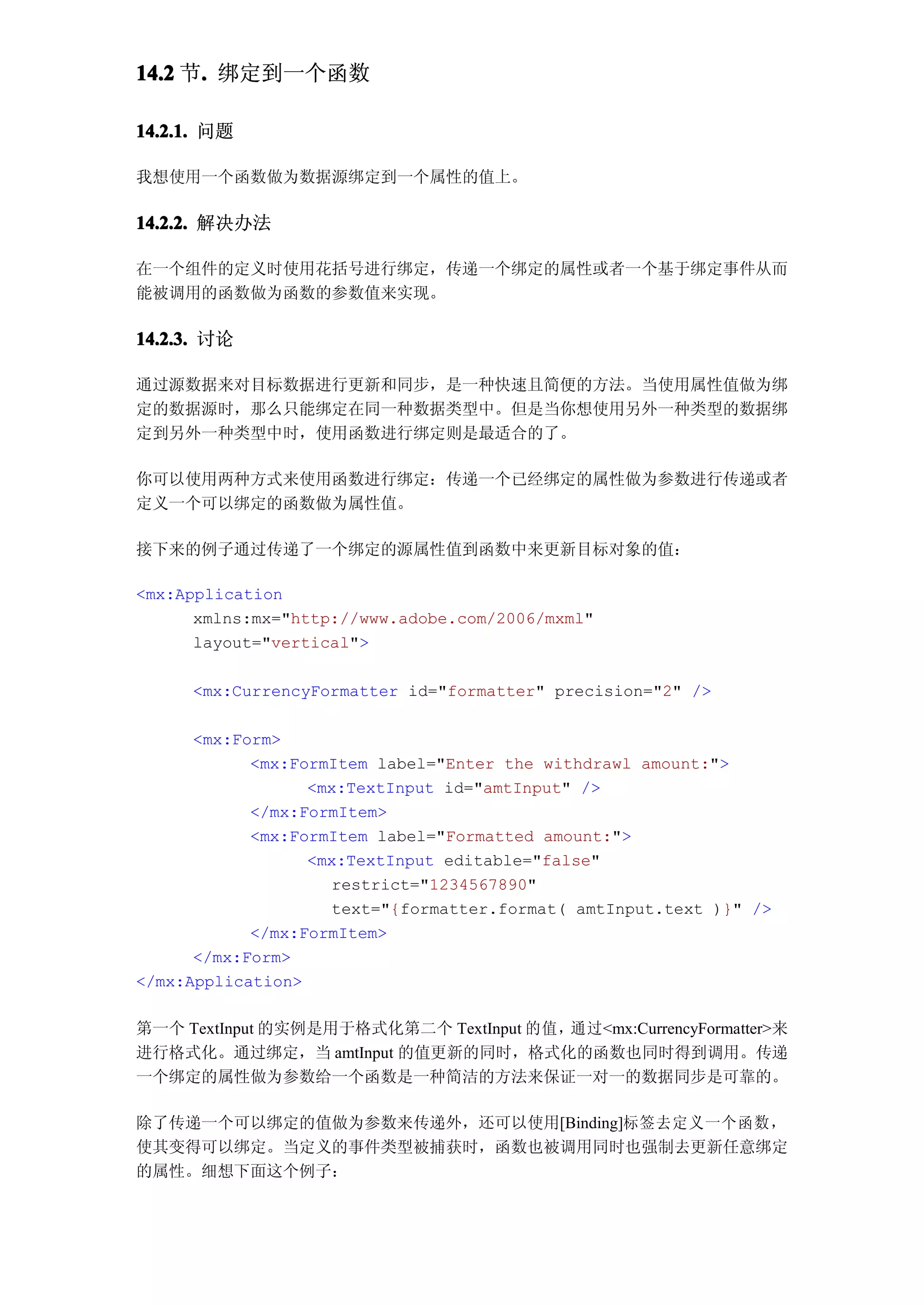 14.2 节. 绑定到一个函数
      .

14.2.1. 问题

我想使用一个函数做为数据源绑定到一个属性的值上。

14.2.2. 解决办法

在一个组件的定义时使用花括号进行绑定，传递一个绑定的属性或者一个基于绑定事件从而
能被调用的函数做为函数的参数值来实现。

14.2.3. 讨论

通过源数据来对目标数据进行更新和同步，是一种快速且简便的方法。当使用属性值做为绑
定的数据源时，那么只能绑定在同一种数据类型中。但是当你想使用另外一种类型的数据绑
定到另外一种类型中时，使用函数进行绑定则是最适合的了。

你可以使用两种方式来使用函数进行绑定：传递一个已经绑定的属性做为参数进行传递或者
定义一个可以绑定的函数做为属性值。

接下来的例子通过传递了一个绑定的源属性值到函数中来更新目标对象的值：

<mx:Application
      xmlns:mx="http://www.adobe.com/2006/mxml"
      layout="vertical">

     <mx:CurrencyFormatter id="formatter" precision="2" />

      <mx:Form>
            <mx:FormItem label="Enter the withdrawl amount:">
                  <mx:TextInput id="amtInput" />
            </mx:FormItem>
            <mx:FormItem label="Formatted amount:">
                  <mx:TextInput editable="false"
                    restrict="1234567890"
                    text="{formatter.format( amtInput.text )}" />
            </mx:FormItem>
      </mx:Form>
</mx:Application>

第一个 TextInput 的实例是用于格式化第二个 TextInput 的值，通过<mx:CurrencyFormatter>来
进行格式化。通过绑定，当 amtInput 的值更新的同时，格式化的函数也同时得到调用。传递
一个绑定的属性做为参数给一个函数是一种简洁的方法来保证一对一的数据同步是可靠的。

除了传递一个可以绑定的值做为参数来传递外，还可以使用[Binding]标签去定义一个函数，
使其变得可以绑定。当定义的事件类型被捕获时，函数也被调用同时也强制去更新任意绑定
的属性。细想下面这个例子：
 