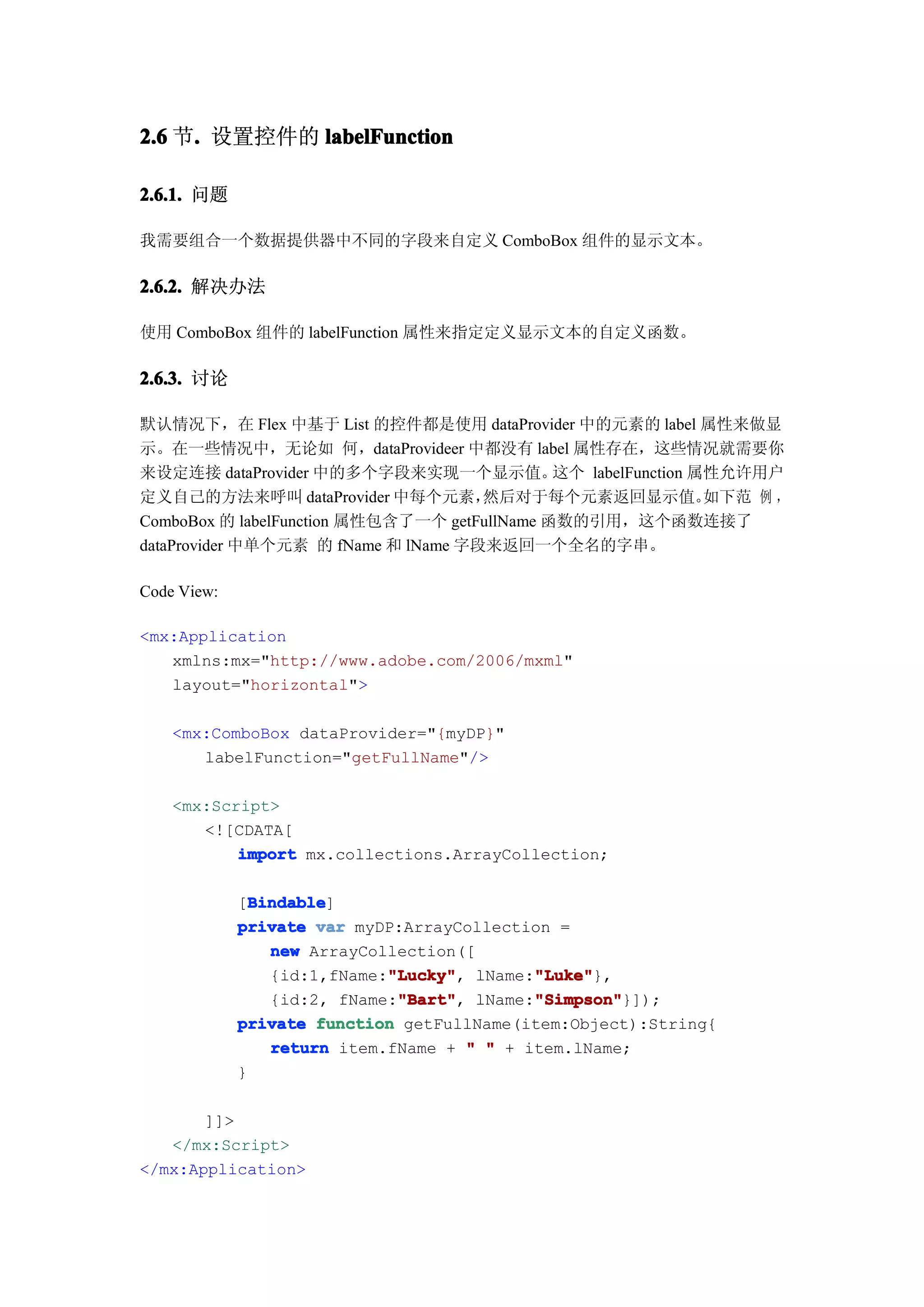 2.6 节. 设置控件的 labelFunction
     .

2.6.1. 问题

我需要组合一个数据提供器中不同的字段来自定义 ComboBox 组件的显示文本。

2.6.2. 解决办法

使用 ComboBox 组件的 labelFunction 属性来指定定义显示文本的自定义函数。

2.6.3. 讨论

默认情况下，在 Flex 中基于 List 的控件都是使用 dataProvider 中的元素的 label 属性来做显
示。在一些情况中，无论如 何，dataProvideer 中都没有 label 属性存在，这些情况就需要你
来设定连接 dataProvider 中的多个字段来实现一个显示值。            这个 labelFunction 属性允许用户
定义自己的方法来呼叫 dataProvider 中每个元素，       然后对于每个元素返回显示值。             如下范 例 ，
ComboBox 的 labelFunction 属性包含了一个 getFullName 函数的引用，这个函数连接了
dataProvider 中单个元素 的 fName 和 lName 字段来返回一个全名的字串。

Code View:

<mx:Application
   xmlns:mx="http://www.adobe.com/2006/mxml"
   layout="horizontal">

    <mx:ComboBox dataProvider="{myDP}"
       labelFunction="getFullName"/>

    <mx:Script>
       <![CDATA[
           import mx.collections.ArrayCollection;

               Bindable
               Bindable]
             [Bindable
             private var myDP:ArrayCollection =
                 new ArrayCollection([
                             "Lucky"
                             "Lucky",       "Luke"
                                            "Luke"},
                 {id:1,fName:"Lucky" lName:"Luke"
                              "Bart"
                              "Bart",       "Simpson"
                                            "Simpson"}]);
                 {id:2, fName:"Bart" lName:"Simpson"
             private function getFullName(item:Object):String{
                 return item.fName + " " + item.lName;
             }

       ]]>
   </mx:Script>
</mx:Application>
 