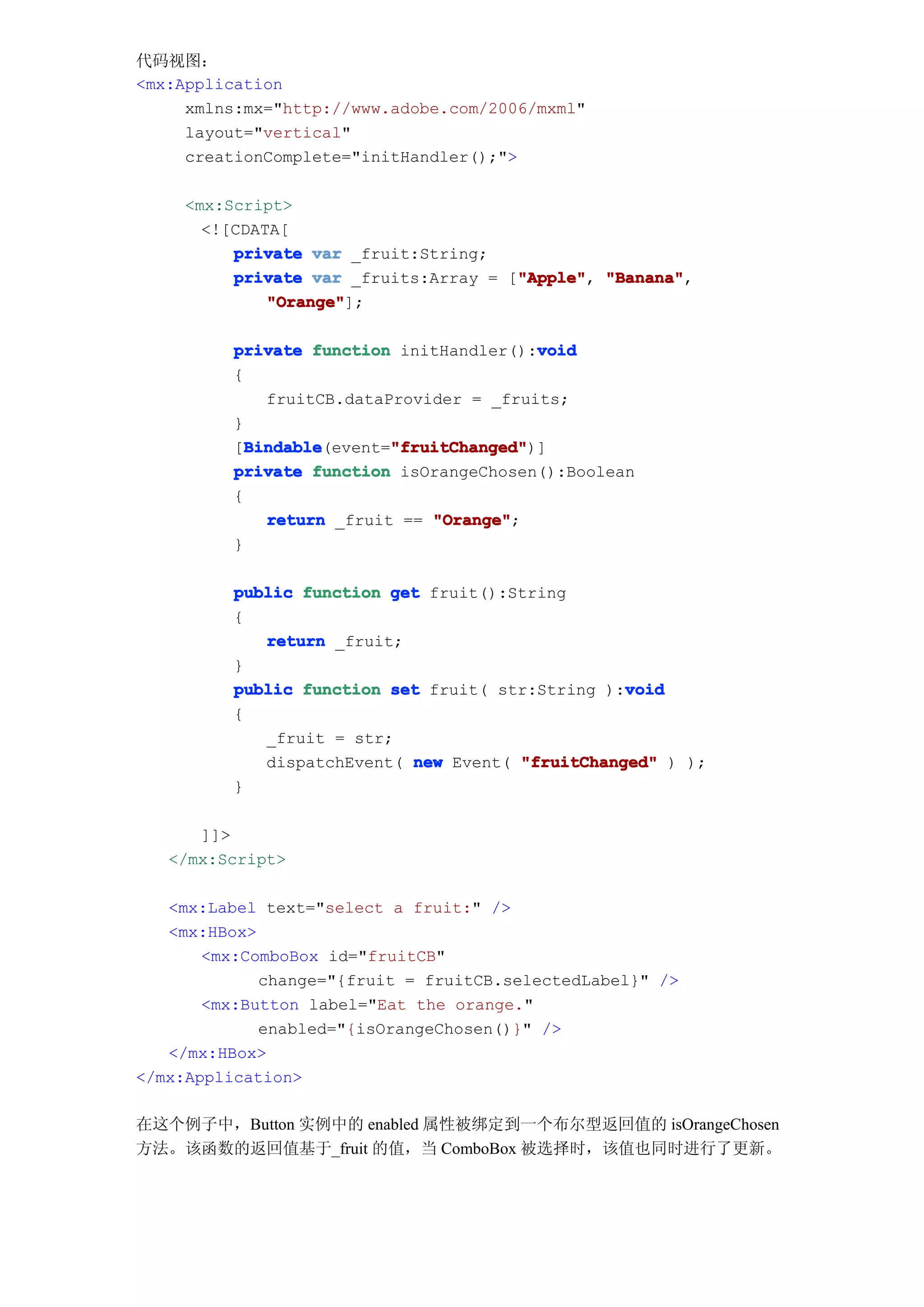 代码视图：
<mx:Application
     xmlns:mx="http://www.adobe.com/2006/mxml"
     layout="vertical"
     creationComplete="initHandler();">

     <mx:Script>
       <![CDATA[
          private var _fruit:String;
                                       "Apple" "Banana",
          private var _fruits:Array = ["Apple" "Banana"
                                       "Apple",
              "Orange"
              "Orange"];

                                          void
          private function initHandler():void
          {
              fruitCB.dataProvider = _fruits;
          }
            Bindable       "fruitChanged"
            Bindable(event="fruitChanged"
          [Bindable        "fruitChanged")]
          private function isOrangeChosen():Boolean
          {
              return _fruit == "Orange"
                               "Orange";
          }

          public function get fruit():String
          {
             return _fruit;
          }
                                                  void
          public function set fruit( str:String ):void
          {
             _fruit = str;
             dispatchEvent( new Event( "fruitChanged" ) );
          }

      ]]>
   </mx:Script>

   <mx:Label text="select a fruit:" />
   <mx:HBox>
       <mx:ComboBox id="fruitCB"
             change="{fruit = fruitCB.selectedLabel}" />
       <mx:Button label="Eat the orange."
             enabled="{isOrangeChosen()}" />
   </mx:HBox>
</mx:Application>

在这个例子中，Button 实例中的 enabled 属性被绑定到一个布尔型返回值的 isOrangeChosen
方法。该函数的返回值基于_fruit 的值，当 ComboBox 被选择时，该值也同时进行了更新。
 