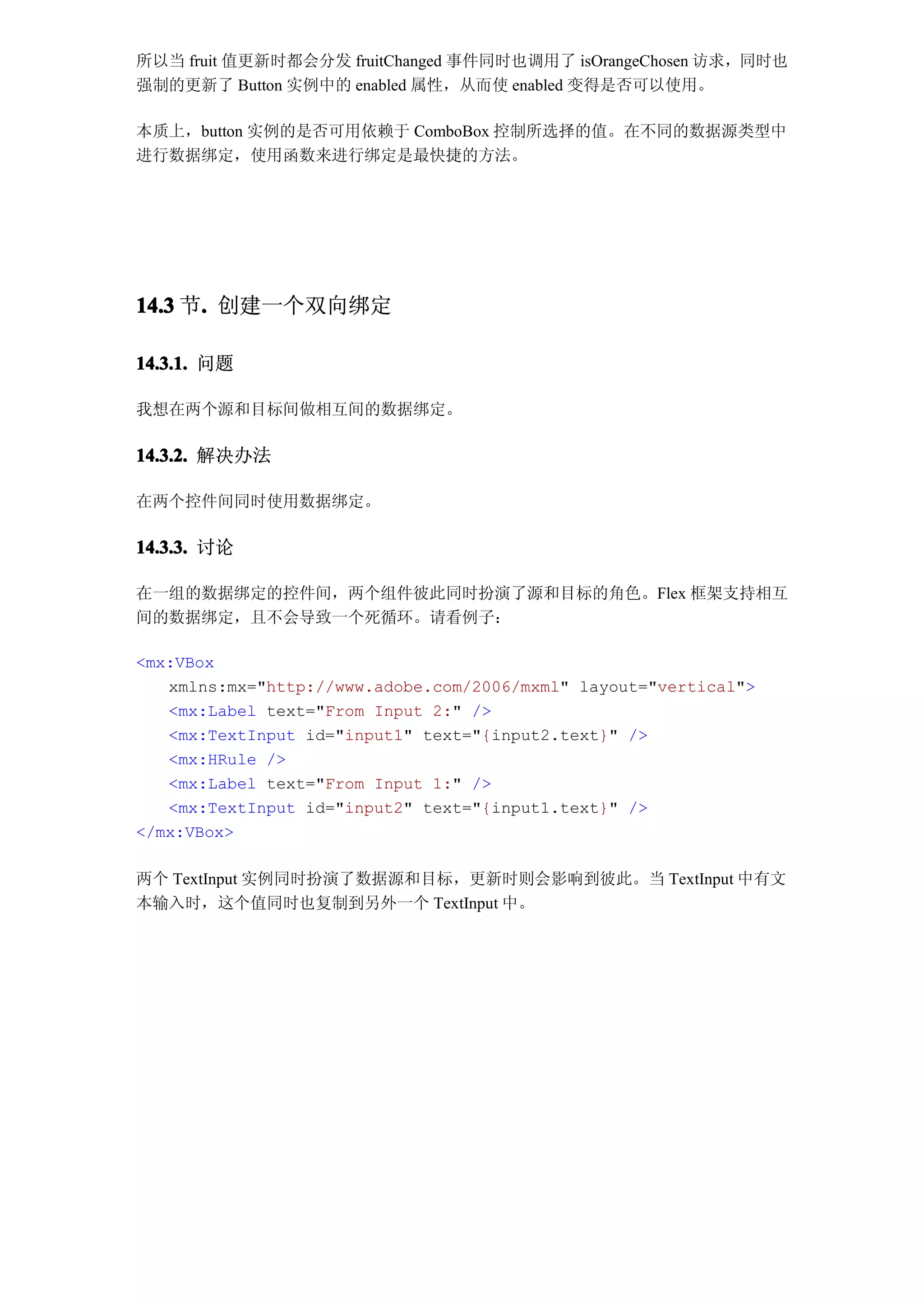 所以当 fruit 值更新时都会分发 fruitChanged 事件同时也调用了 isOrangeChosen 访求，同时也
强制的更新了 Button 实例中的 enabled 属性，从而使 enabled 变得是否可以使用。

本质上，button 实例的是否可用依赖于 ComboBox 控制所选择的值。在不同的数据源类型中
进行数据绑定，使用函数来进行绑定是最快捷的方法。




14.3 节. 创建一个双向绑定
      .

14.3.1. 问题

我想在两个源和目标间做相互间的数据绑定。

14.3.2. 解决办法

在两个控件间同时使用数据绑定。

14.3.3. 讨论

在一组的数据绑定的控件间，两个组件彼此同时扮演了源和目标的角色。Flex 框架支持相互
间的数据绑定，且不会导致一个死循环。请看例子：

<mx:VBox
   xmlns:mx="http://www.adobe.com/2006/mxml" layout="vertical">
   <mx:Label text="From Input 2:" />
   <mx:TextInput id="input1" text="{input2.text}" />
   <mx:HRule />
   <mx:Label text="From Input 1:" />
   <mx:TextInput id="input2" text="{input1.text}" />
</mx:VBox>

两个 TextInput 实例同时扮演了数据源和目标，更新时则会影响到彼此。当 TextInput 中有文
本输入时，这个值同时也复制到另外一个 TextInput 中。
 