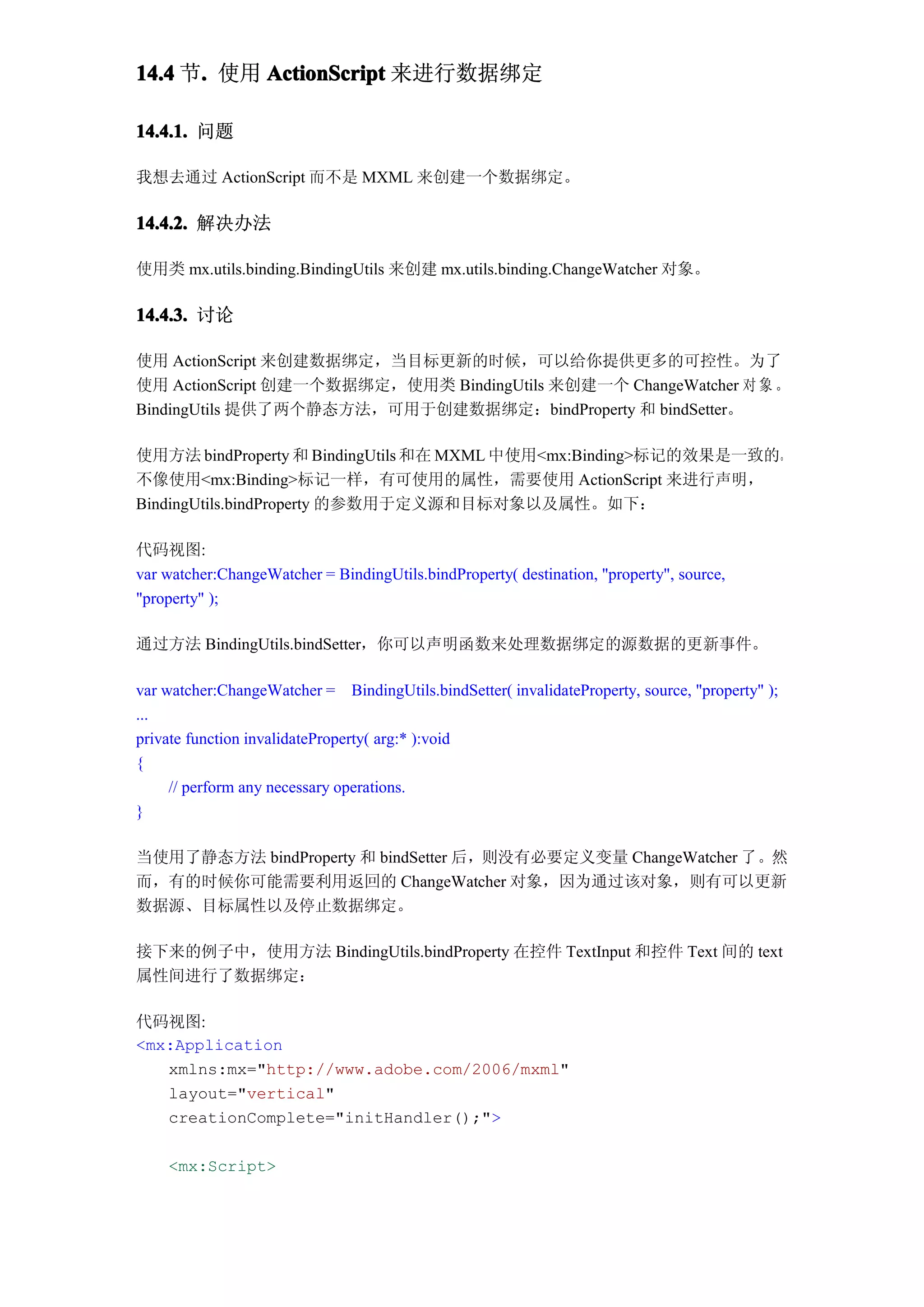 14.4 节. 使用 ActionScript 来进行数据绑定
      .

14.4.1. 问题

我想去通过 ActionScript 而不是 MXML 来创建一个数据绑定。

14.4.2. 解决办法

使用类 mx.utils.binding.BindingUtils 来创建 mx.utils.binding.ChangeWatcher 对象。

14.4.3. 讨论

使用 ActionScript 来创建数据绑定，当目标更新的时候，可以给你提供更多的可控性。为了
使用 ActionScript 创建一个数据绑定，使用类 BindingUtils 来创建一个 ChangeWatcher 对 象 。
BindingUtils 提供了两个静态方法，可用于创建数据绑定：bindProperty 和 bindSetter。

使用方法 bindProperty 和 BindingUtils 和在 MXML 中使用<mx:Binding>标记的效果是一致的。
不像使用<mx:Binding>标记一样，有可使用的属性，需要使用 ActionScript 来进行声明，
BindingUtils.bindProperty 的参数用于定义源和目标对象以及属性。如下：

代码视图:
var watcher:ChangeWatcher = BindingUtils.bindProperty( destination, "property", source,
"property" );

通过方法 BindingUtils.bindSetter，你可以声明函数来处理数据绑定的源数据的更新事件。

var watcher:ChangeWatcher = BindingUtils.bindSetter( invalidateProperty, source, "property" );
...
private function invalidateProperty( arg:* ):void
{
     // perform any necessary operations.
}

当使用了静态方法 bindProperty 和 bindSetter 后，则没有必要定义变量 ChangeWatcher 了。然
而，有的时候你可能需要利用返回的 ChangeWatcher 对象，因为通过该对象，则有可以更新
数据源、目标属性以及停止数据绑定。

接下来的例子中，使用方法 BindingUtils.bindProperty 在控件 TextInput 和控件 Text 间的 text
属性间进行了数据绑定：

代码视图:
<mx:Application
   xmlns:mx="http://www.adobe.com/2006/mxml"
   layout="vertical"
   creationComplete="initHandler();">

    <mx:Script>
 