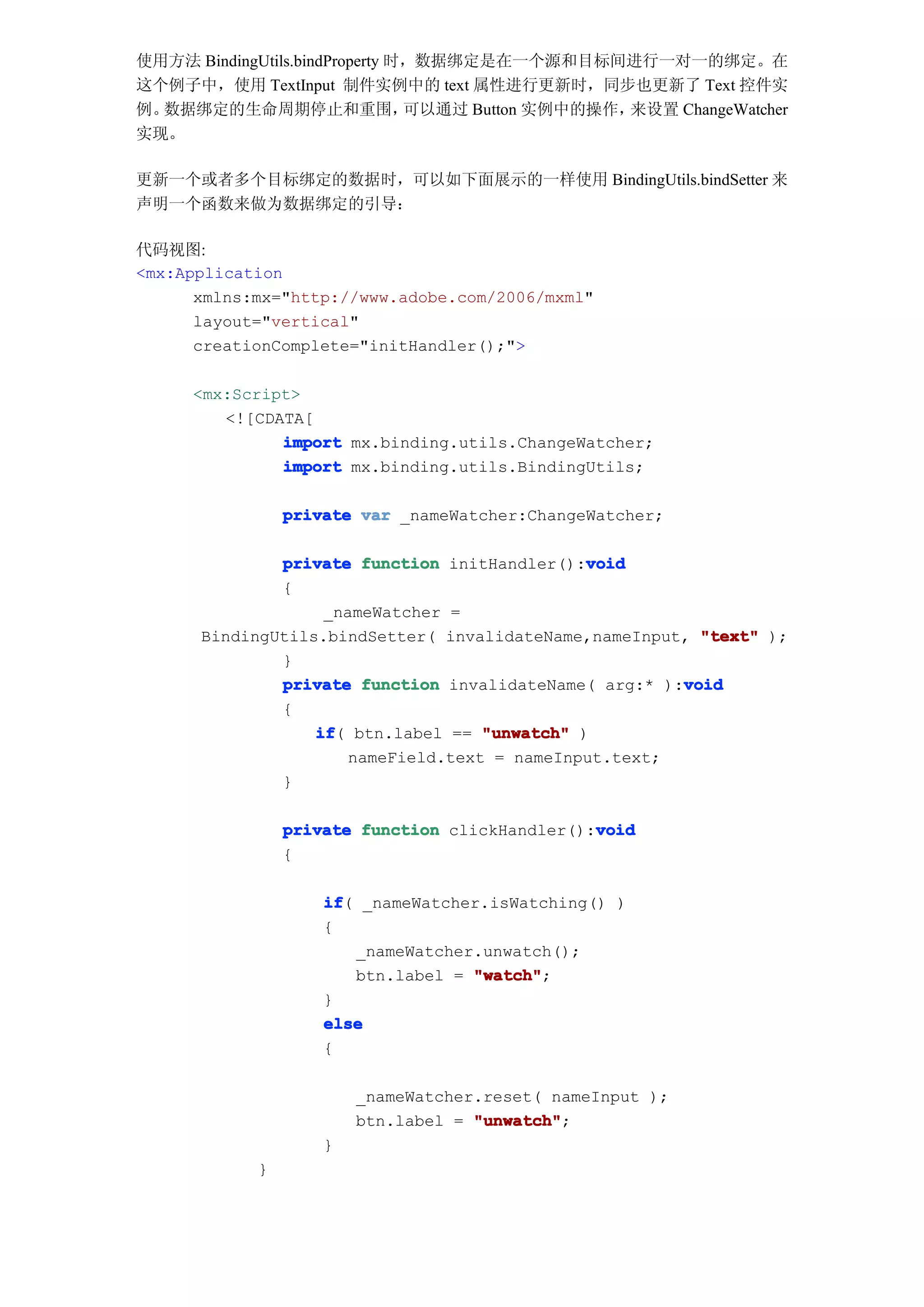 使用方法 BindingUtils.bindProperty 时，数据绑定是在一个源和目标间进行一对一的绑定。在
这个例子中，使用 TextInput 制件实例中的 text 属性进行更新时，同步也更新了 Text 控件实
例。数据绑定的生命周期停止和重围，               可以通过 Button 实例中的操作，来设置 ChangeWatcher
实现。

更新一个或者多个目标绑定的数据时，可以如下面展示的一样使用 BindingUtils.bindSetter 来
声明一个函数来做为数据绑定的引导：

代码视图:
<mx:Application
      xmlns:mx="http://www.adobe.com/2006/mxml"
      layout="vertical"
      creationComplete="initHandler();">

     <mx:Script>
        <![CDATA[
              import mx.binding.utils.ChangeWatcher;
              import mx.binding.utils.BindingUtils;

                private var _nameWatcher:ChangeWatcher;

                                              void
              private function initHandler():void
              {
                   _nameWatcher =
      BindingUtils.bindSetter( invalidateName,nameInput, "text" );
              }
              private function invalidateName( arg:* ):void
                                                       void
              {
                  if btn.label == "unwatch" )
                  if(
                      nameField.text = nameInput.text;
              }

                                                void
                private function clickHandler():void
                {

                    if _nameWatcher.isWatching() )
                    if(
                    {
                        _nameWatcher.unwatch();
                        btn.label = "watch"
                                    "watch";
                    }
                    else
                    {

                        _nameWatcher.reset( nameInput );
                        btn.label = "unwatch"
                                    "unwatch";
                    }
            }
 
