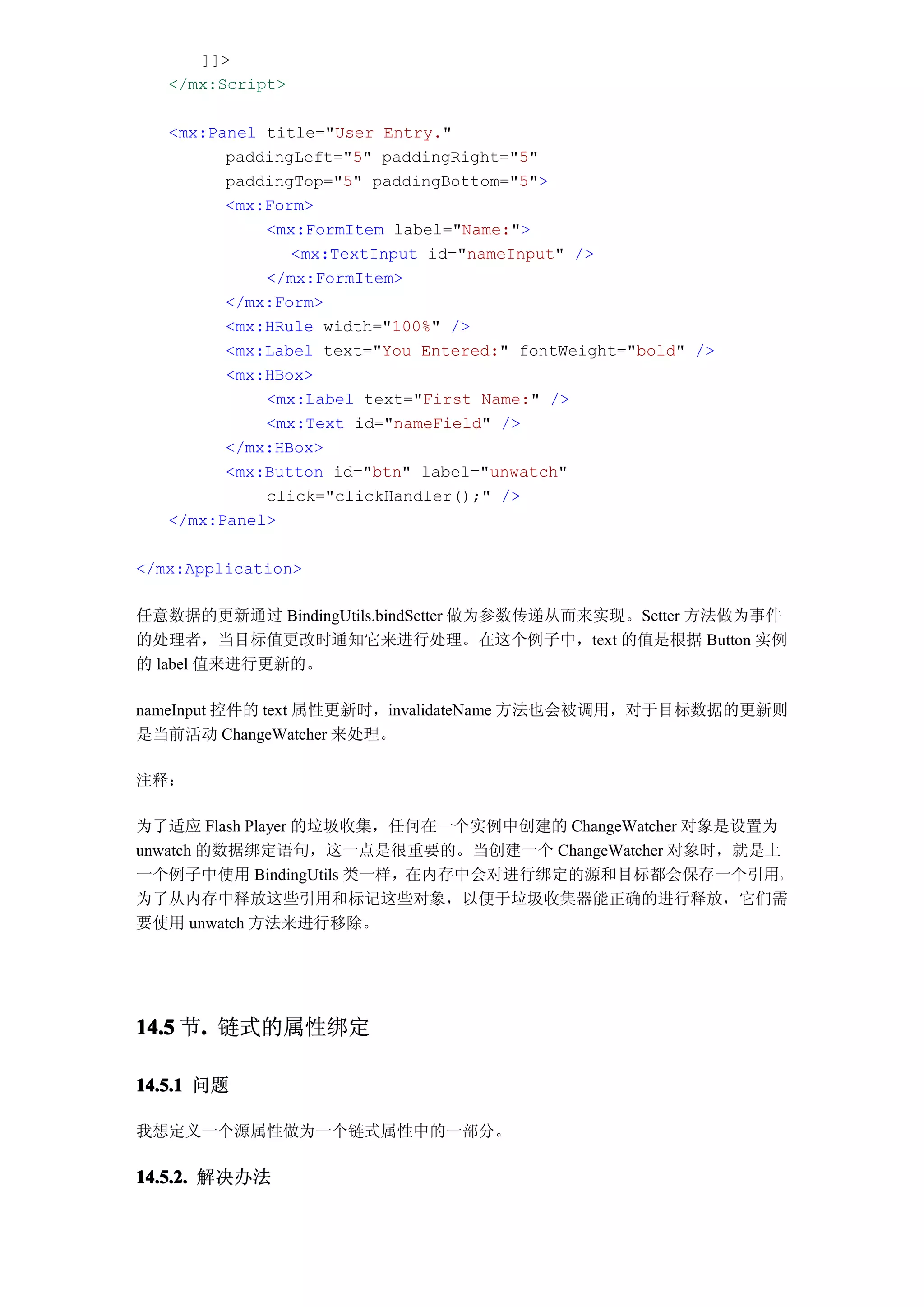 ]]>
   </mx:Script>

   <mx:Panel title="User Entry."
         paddingLeft="5" paddingRight="5"
         paddingTop="5" paddingBottom="5">
         <mx:Form>
             <mx:FormItem label="Name:">
                <mx:TextInput id="nameInput" />
             </mx:FormItem>
         </mx:Form>
         <mx:HRule width="100%" />
         <mx:Label text="You Entered:" fontWeight="bold" />
         <mx:HBox>
             <mx:Label text="First Name:" />
             <mx:Text id="nameField" />
         </mx:HBox>
         <mx:Button id="btn" label="unwatch"
             click="clickHandler();" />
   </mx:Panel>

</mx:Application>

任意数据的更新通过 BindingUtils.bindSetter 做为参数传递从而来实现。Setter 方法做为事件
的处理者，当目标值更改时通知它来进行处理。在这个例子中，text 的值是根据 Button 实例
的 label 值来进行更新的。

nameInput 控件的 text 属性更新时，invalidateName 方法也会被调用，对于目标数据的更新则
是当前活动 ChangeWatcher 来处理。

注释：

为了适应 Flash Player 的垃圾收集，任何在一个实例中创建的 ChangeWatcher 对象是设置为
unwatch 的数据绑定语句，这一点是很重要的。当创建一个 ChangeWatcher 对象时，就是上
一个例子中使用 BindingUtils 类一样，在内存中会对进行绑定的源和目标都会保存一个引用。
为了从内存中释放这些引用和标记这些对象，以便于垃圾收集器能正确的进行释放，它们需
要使用 unwatch 方法来进行移除。




14.5 节. 链式的属性绑定
      .

14.5.1 问题

我想定义一个源属性做为一个链式属性中的一部分。

14.5.2. 解决办法
 