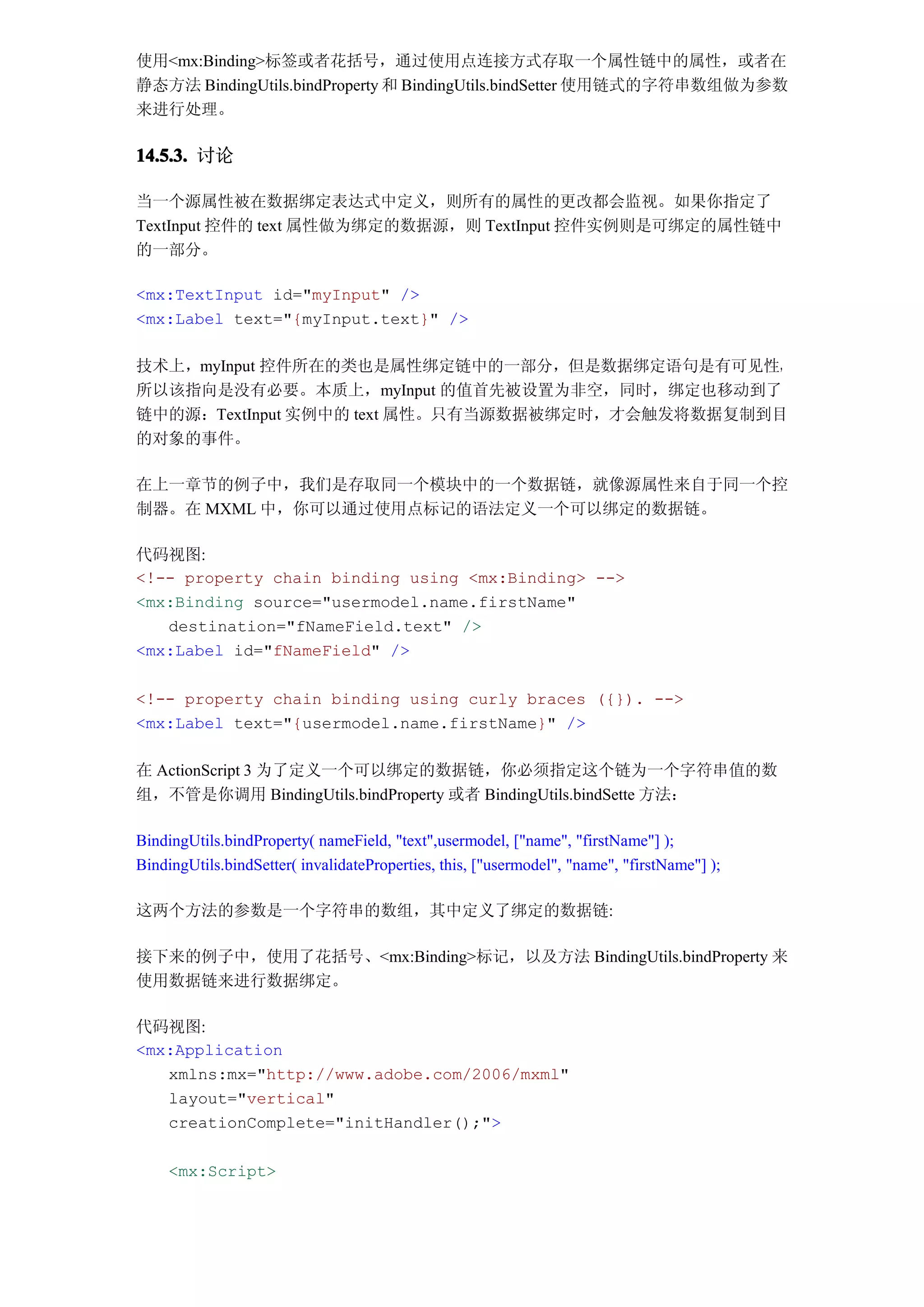 使用<mx:Binding>标签或者花括号，通过使用点连接方式存取一个属性链中的属性，或者在
静态方法 BindingUtils.bindProperty 和 BindingUtils.bindSetter 使用链式的字符串数组做为参数
来进行处理。

14.5.3. 讨论

当一个源属性被在数据绑定表达式中定义，则所有的属性的更改都会监视。如果你指定了
TextInput 控件的 text 属性做为绑定的数据源，则 TextInput 控件实例则是可绑定的属性链中
的一部分。

<mx:TextInput id="myInput" />
<mx:Label text="{myInput.text}" />

技术上，myInput 控件所在的类也是属性绑定链中的一部分，但是数据绑定语句是有可见性，
所以该指向是没有必要。本质上，myInput 的值首先被设置为非空，同时，绑定也移动到了
链中的源：TextInput 实例中的 text 属性。只有当源数据被绑定时，才会触发将数据复制到目
的对象的事件。

在上一章节的例子中，我们是存取同一个模块中的一个数据链，就像源属性来自于同一个控
制器。在 MXML 中，你可以通过使用点标记的语法定义一个可以绑定的数据链。

代码视图:
<!-- property chain binding using <mx:Binding> -->
<mx:Binding source="usermodel.name.firstName"
   destination="fNameField.text" />
<mx:Label id="fNameField" />

<!-- property chain binding using curly braces ({}). -->
<mx:Label text="{usermodel.name.firstName}" />

在 ActionScript 3 为了定义一个可以绑定的数据链，你必须指定这个链为一个字符串值的数
组，不管是你调用 BindingUtils.bindProperty 或者 BindingUtils.bindSette 方法：

BindingUtils.bindProperty( nameField, "text",usermodel, ["name", "firstName"] );
BindingUtils.bindSetter( invalidateProperties, this, ["usermodel", "name", "firstName"] );

这两个方法的参数是一个字符串的数组，其中定义了绑定的数据链:

接下来的例子中，使用了花括号、<mx:Binding>标记，以及方法 BindingUtils.bindProperty 来
使用数据链来进行数据绑定。

代码视图:
<mx:Application
   xmlns:mx="http://www.adobe.com/2006/mxml"
   layout="vertical"
   creationComplete="initHandler();">

     <mx:Script>
 