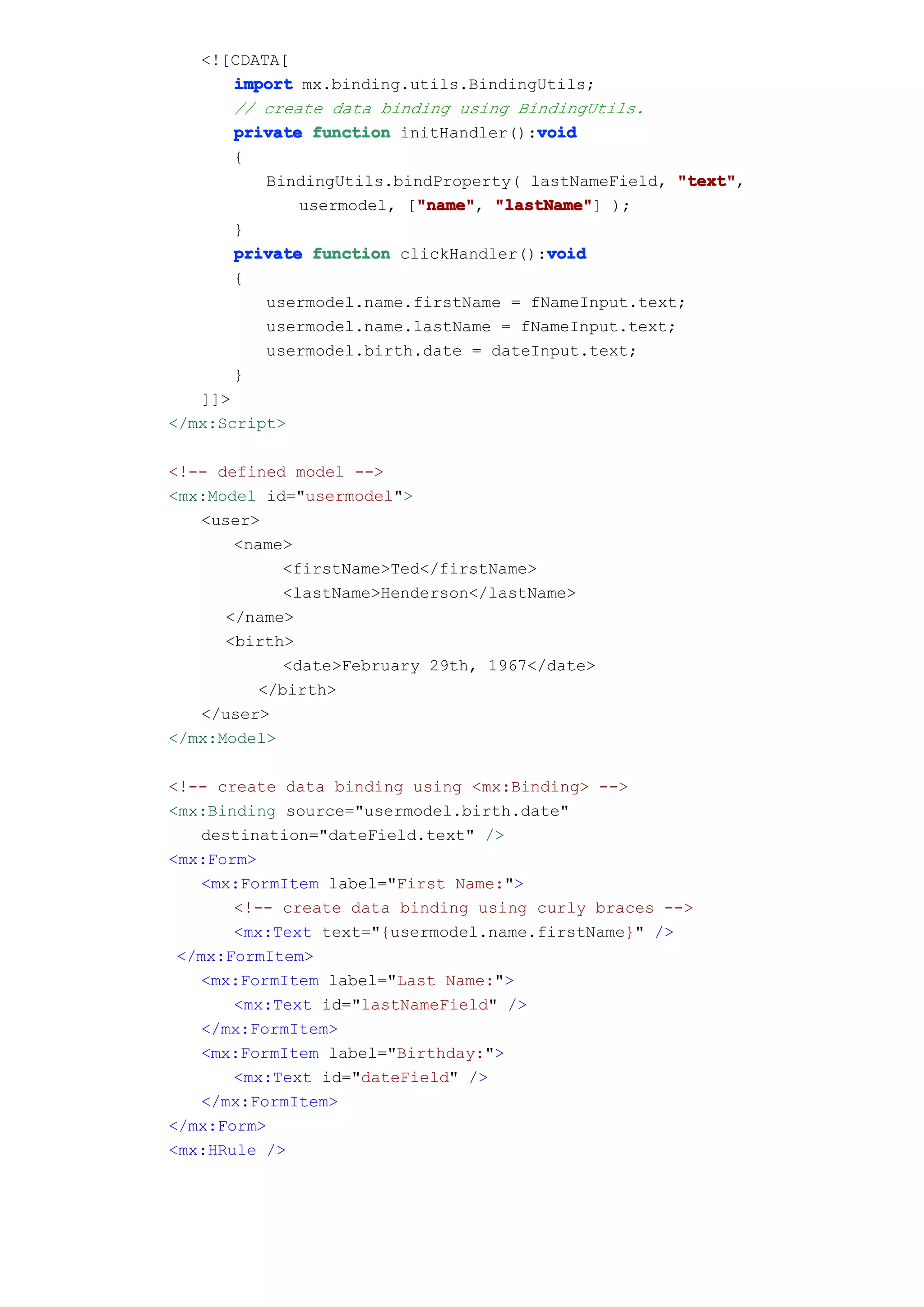 <![CDATA[
       import mx.binding.utils.BindingUtils;
       // create data binding using BindingUtils.
                                      void
       private function initHandler():void
       {
          BindingUtils.bindProperty( lastNameField, "text"
                                                     "text",
                          "name" "lastName"]
              usermodel, ["name" "lastName" );
                          "name",
       }
                                       void
       private function clickHandler():void
       {
          usermodel.name.firstName = fNameInput.text;
          usermodel.name.lastName = fNameInput.text;
          usermodel.birth.date = dateInput.text;
       }
   ]]>
</mx:Script>

<!-- defined model -->
<mx:Model id="usermodel">
   <user>
       <name>
            <firstName>Ted</firstName>
            <lastName>Henderson</lastName>
      </name>
      <birth>
            <date>February 29th, 1967</date>
         </birth>
   </user>
</mx:Model>

<!-- create data binding using <mx:Binding> -->
<mx:Binding source="usermodel.birth.date"
   destination="dateField.text" />
<mx:Form>
   <mx:FormItem label="First Name:">
       <!-- create data binding using curly braces -->
       <mx:Text text="{usermodel.name.firstName}" />
 </mx:FormItem>
   <mx:FormItem label="Last Name:">
       <mx:Text id="lastNameField" />
   </mx:FormItem>
   <mx:FormItem label="Birthday:">
       <mx:Text id="dateField" />
   </mx:FormItem>
</mx:Form>
<mx:HRule />
 