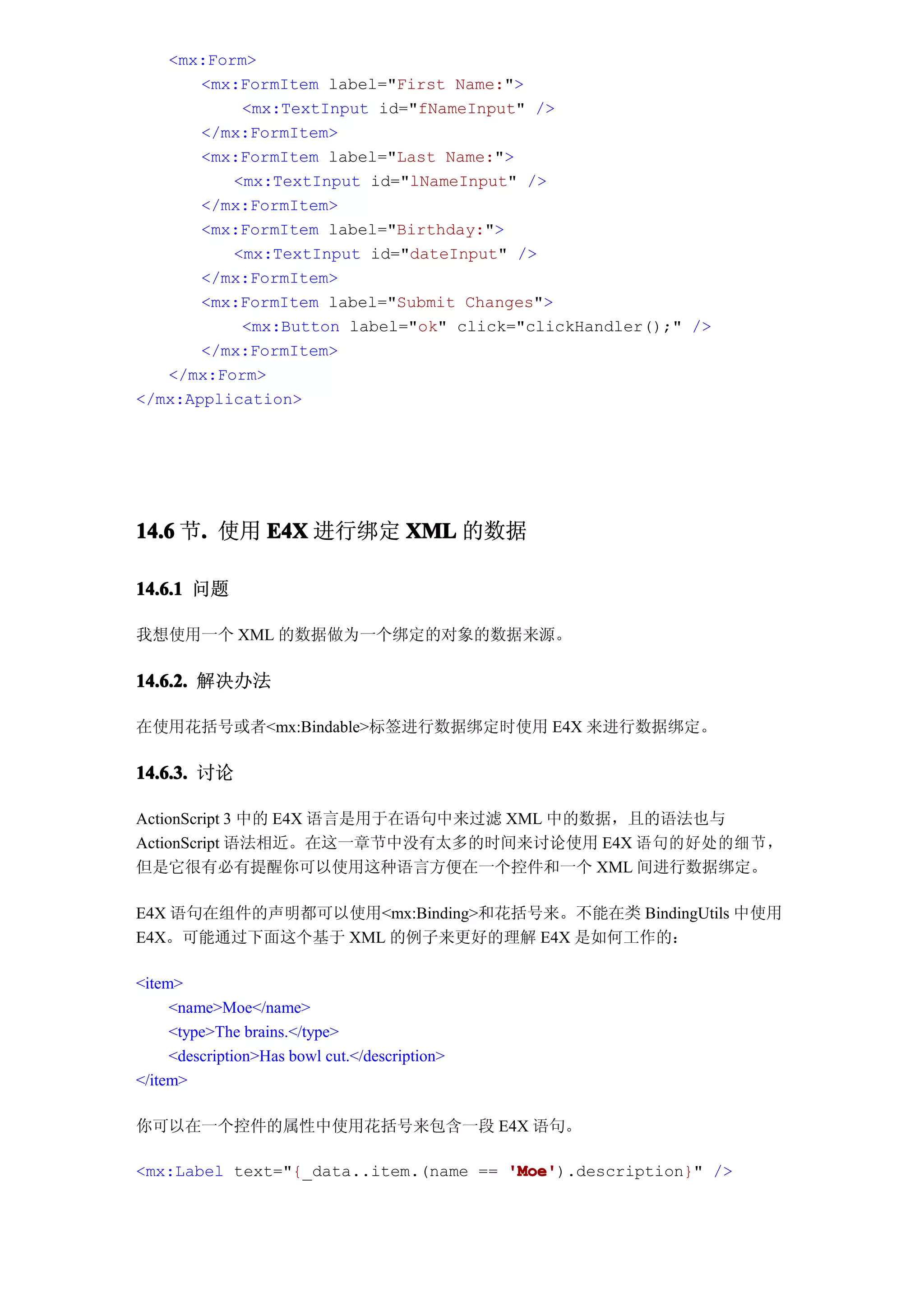 <mx:Form>
       <mx:FormItem label="First Name:">
           <mx:TextInput id="fNameInput" />
       </mx:FormItem>
       <mx:FormItem label="Last Name:">
          <mx:TextInput id="lNameInput" />
       </mx:FormItem>
       <mx:FormItem label="Birthday:">
          <mx:TextInput id="dateInput" />
       </mx:FormItem>
       <mx:FormItem label="Submit Changes">
           <mx:Button label="ok" click="clickHandler();" />
       </mx:FormItem>
   </mx:Form>
</mx:Application>




14.6 节. 使用 E4X 进行绑定 XML 的数据
      .

14.6.1 问题

我想使用一个 XML 的数据做为一个绑定的对象的数据来源。

14.6.2. 解决办法

在使用花括号或者<mx:Bindable>标签进行数据绑定时使用 E4X 来进行数据绑定。

14.6.3. 讨论

ActionScript 3 中的 E4X 语言是用于在语句中来过滤 XML 中的数据，且的语法也与
ActionScript 语法相近。在这一章节中没有太多的时间来讨论使用 E4X 语句的好处的细节，
但是它很有必有提醒你可以使用这种语言方便在一个控件和一个 XML 间进行数据绑定。

E4X 语句在组件的声明都可以使用<mx:Binding>和花括号来。不能在类 BindingUtils 中使用
E4X。可能通过下面这个基于 XML 的例子来更好的理解 E4X 是如何工作的：

<item>
     <name>Moe</name>
     <type>The brains.</type>
     <description>Has bowl cut.</description>
</item>

你可以在一个控件的属性中使用花括号来包含一段 E4X 语句。

<mx:Label text="{_data..item.(name == 'Moe'
                                      'Moe').description}" />
 