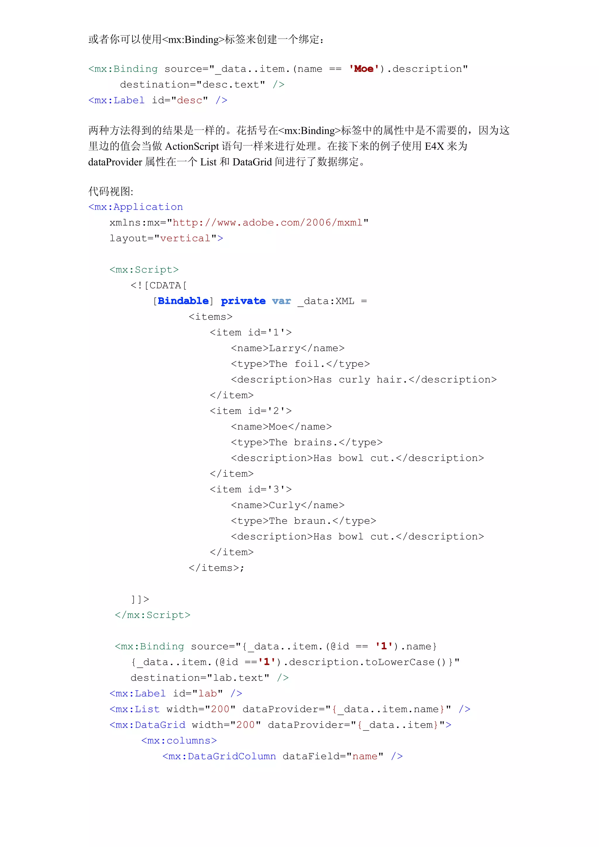 或者你可以使用<mx:Binding>标签来创建一个绑定：

<mx:Binding source="_data..item.(name == 'Moe'
                                         'Moe').description"
     destination="desc.text" />
<mx:Label id="desc" />

两种方法得到的结果是一样的。花括号在<mx:Binding>标签中的属性中是不需要的，因为这
里边的值会当做 ActionScript 语句一样来进行处理。在接下来的例子使用 E4X 来为
dataProvider 属性在一个 List 和 DataGrid 间进行了数据绑定。

代码视图:
<mx:Application
   xmlns:mx="http://www.adobe.com/2006/mxml"
   layout="vertical">

   <mx:Script>
      <![CDATA[
           Bindable
          [Bindable private var _data:XML =
           Bindable]
                <items>
                    <item id='1'>
                       <name>Larry</name>
                       <type>The foil.</type>
                       <description>Has curly hair.</description>
                    </item>
                    <item id='2'>
                       <name>Moe</name>
                       <type>The brains.</type>
                       <description>Has bowl cut.</description>
                    </item>
                    <item id='3'>
                       <name>Curly</name>
                       <type>The braun.</type>
                       <description>Has bowl cut.</description>
                    </item>
                </items>;

      ]]>
    </mx:Script>

    <mx:Binding source="{_data..item.(@id == '1'
                                              '1').name}
                          '1'
                           '1').description.toLowerCase()}"
      {_data..item.(@id =='1'
      destination="lab.text" />
   <mx:Label id="lab" />
   <mx:List width="200" dataProvider="{_data..item.name}" />
   <mx:DataGrid width="200" dataProvider="{_data..item}">
        <mx:columns>
           <mx:DataGridColumn dataField="name" />
 