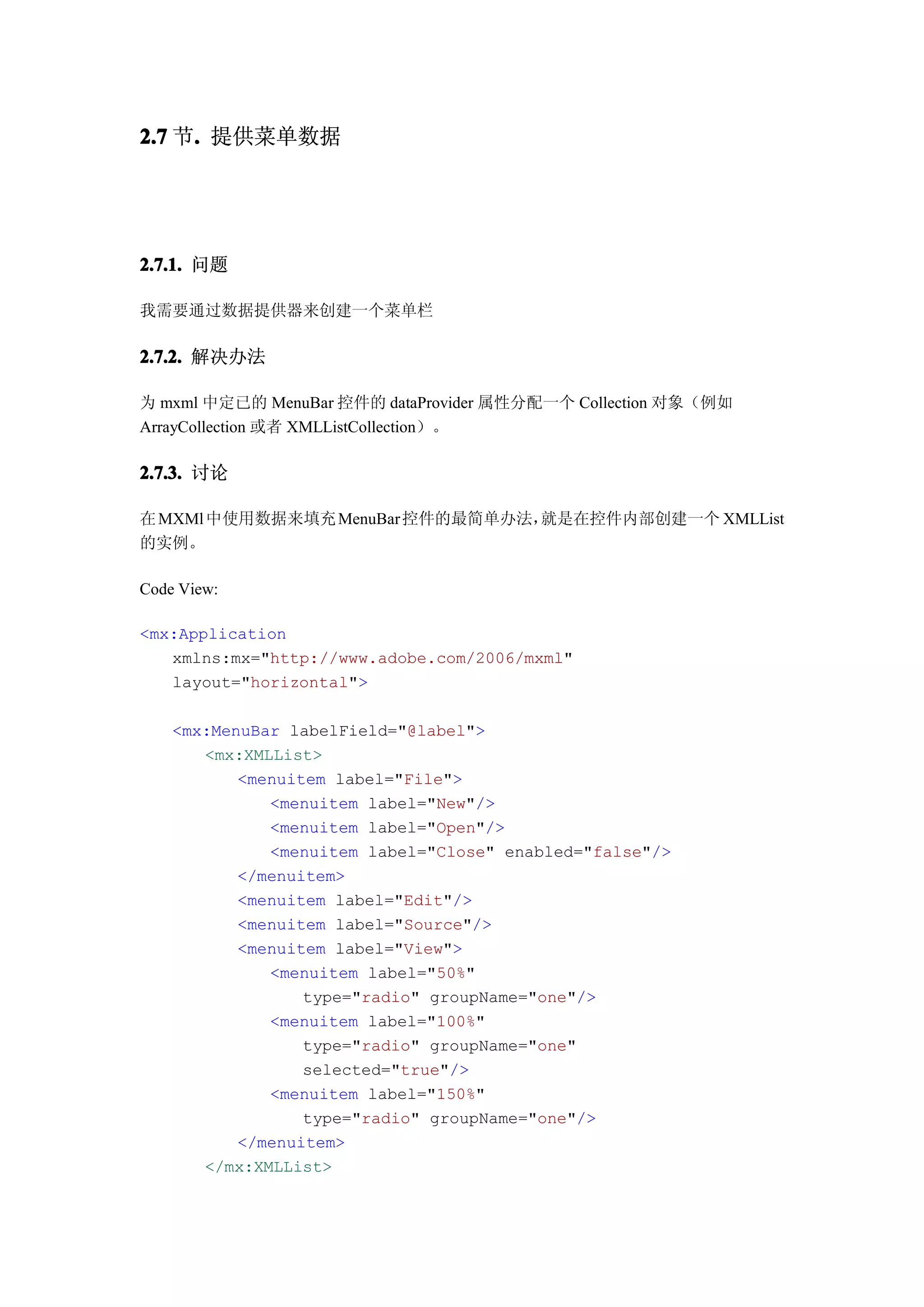 2.7 节. 提供菜单数据
     .




2.7.1. 问题

我需要通过数据提供器来创建一个菜单栏

2.7.2. 解决办法

为 mxml 中定已的 MenuBar 控件的 dataProvider 属性分配一个 Collection 对象（例如
ArrayCollection 或者 XMLListCollection）。

2.7.3. 讨论

在 MXMl 中使用数据来填充 MenuBar 控件的最简单办法，就是在控件内部创建一个 XMLList
的实例。

Code View:

<mx:Application
   xmlns:mx="http://www.adobe.com/2006/mxml"
   layout="horizontal">

    <mx:MenuBar labelField="@label">
       <mx:XMLList>
           <menuitem label="File">
              <menuitem label="New"/>
              <menuitem label="Open"/>
              <menuitem label="Close" enabled="false"/>
           </menuitem>
           <menuitem label="Edit"/>
           <menuitem label="Source"/>
           <menuitem label="View">
              <menuitem label="50%"
                  type="radio" groupName="one"/>
              <menuitem label="100%"
                  type="radio" groupName="one"
                  selected="true"/>
              <menuitem label="150%"
                  type="radio" groupName="one"/>
           </menuitem>
       </mx:XMLList>
 