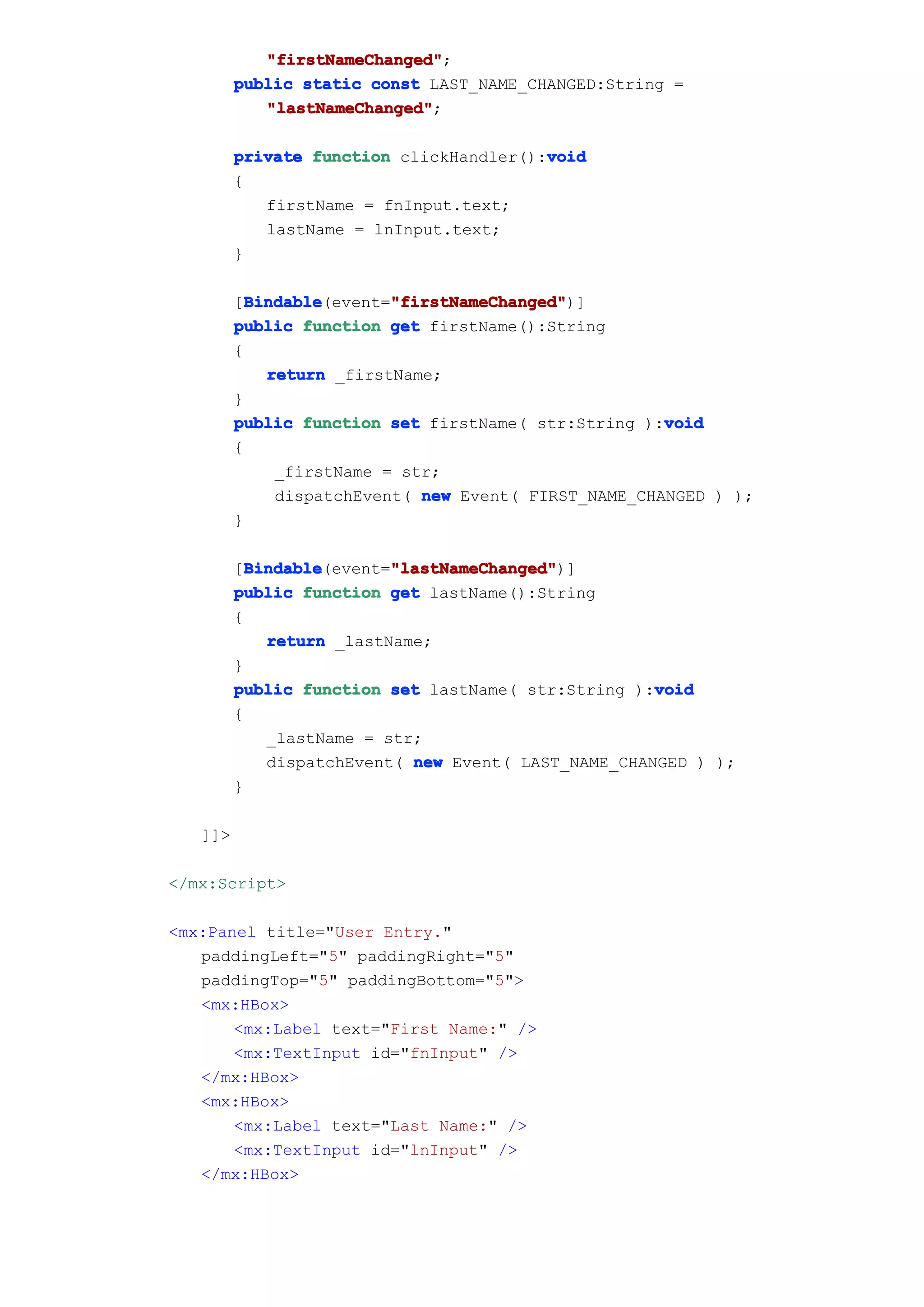 "firstNameChanged"
            "firstNameChanged";
         public static const LAST_NAME_CHANGED:String =
            "lastNameChanged"
            "lastNameChanged";

         private function clickHandler():void
                                         void
         {
            firstName = fnInput.text;
            lastName = lnInput.text;
         }

           Bindable       "firstNameChanged"
           Bindable(event="firstNameChanged"
         [Bindable        "firstNameChanged")]
         public function get firstName():String
         {
             return _firstName;
         }
                                                      void
         public function set firstName( str:String ):void
         {
              _firstName = str;
              dispatchEvent( new Event( FIRST_NAME_CHANGED ) );
         }

           Bindable       "lastNameChanged"
           Bindable(event="lastNameChanged"
         [Bindable        "lastNameChanged")]
         public function get lastName():String
         {
             return _lastName;
         }
                                                     void
         public function set lastName( str:String ):void
         {
             _lastName = str;
             dispatchEvent( new Event( LAST_NAME_CHANGED ) );
         }

   ]]>

</mx:Script>

<mx:Panel title="User Entry."
   paddingLeft="5" paddingRight="5"
   paddingTop="5" paddingBottom="5">
   <mx:HBox>
       <mx:Label text="First Name:" />
       <mx:TextInput id="fnInput" />
   </mx:HBox>
   <mx:HBox>
       <mx:Label text="Last Name:" />
       <mx:TextInput id="lnInput" />
   </mx:HBox>
 