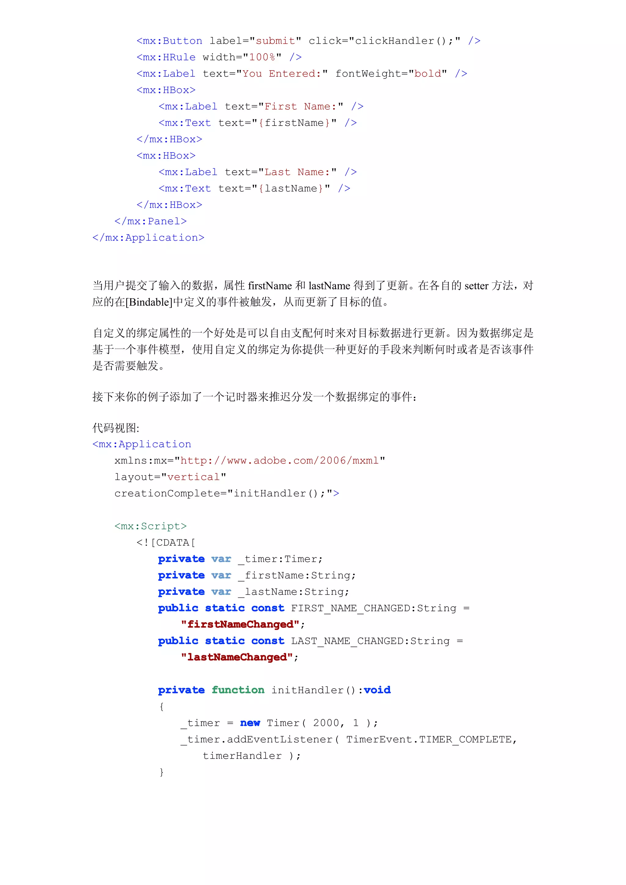 <mx:Button label="submit" click="clickHandler();" />
       <mx:HRule width="100%" />
       <mx:Label text="You Entered:" fontWeight="bold" />
       <mx:HBox>
          <mx:Label text="First Name:" />
          <mx:Text text="{firstName}" />
       </mx:HBox>
       <mx:HBox>
          <mx:Label text="Last Name:" />
          <mx:Text text="{lastName}" />
       </mx:HBox>
   </mx:Panel>
</mx:Application>



当用户提交了输入的数据，属性 firstName 和 lastName 得到了更新。在各自的 setter 方法，对
应的在[Bindable]中定义的事件被触发，从而更新了目标的值。

自定义的绑定属性的一个好处是可以自由支配何时来对目标数据进行更新。因为数据绑定是
基于一个事件模型，使用自定义的绑定为你提供一种更好的手段来判断何时或者是否该事件
是否需要触发。

接下来你的例子添加了一个记时器来推迟分发一个数据绑定的事件：

代码视图:
<mx:Application
   xmlns:mx="http://www.adobe.com/2006/mxml"
   layout="vertical"
   creationComplete="initHandler();">

   <mx:Script>
      <![CDATA[
          private var _timer:Timer;
          private var _firstName:String;
          private var _lastName:String;
          public static const FIRST_NAME_CHANGED:String =
             "firstNameChanged"
             "firstNameChanged";
          public static const LAST_NAME_CHANGED:String =
             "lastNameChanged"
             "lastNameChanged";

                                         void
          private function initHandler():void
          {
             _timer = new Timer( 2000, 1 );
             _timer.addEventListener( TimerEvent.TIMER_COMPLETE,
                 timerHandler );
          }
 