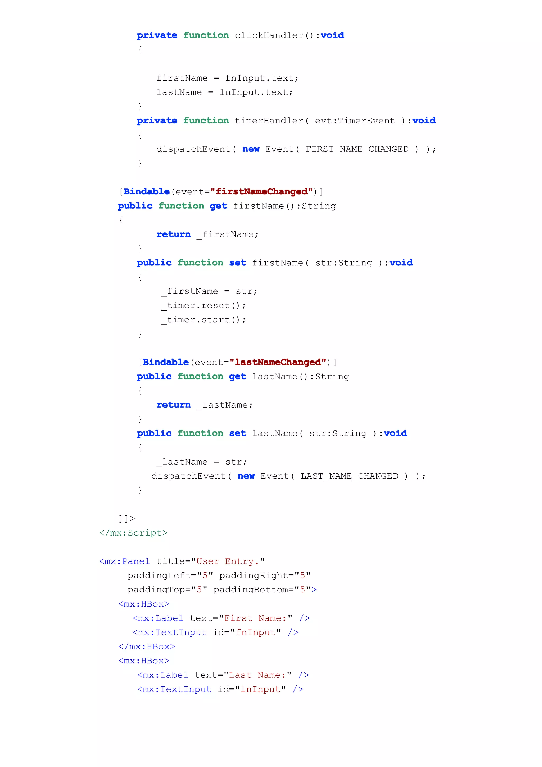 void
      private function clickHandler():void
      {

         firstName = fnInput.text;
         lastName = lnInput.text;
      }
                                                      void
      private function timerHandler( evt:TimerEvent ):void
      {
         dispatchEvent( new Event( FIRST_NAME_CHANGED ) );
      }

     Bindable       "firstNameChanged"
     Bindable(event="firstNameChanged"
   [Bindable         "firstNameChanged")]
   public function get firstName():String
   {
           return _firstName;
       }
                                                   void
       public function set firstName( str:String ):void
       {
            _firstName = str;
            _timer.reset();
            _timer.start();
       }

        Bindable       "lastNameChanged"
        Bindable(event="lastNameChanged"
      [Bindable        "lastNameChanged")]
      public function get lastName():String
      {
          return _lastName;
      }
                                                  void
      public function set lastName( str:String ):void
      {
          _lastName = str;
         dispatchEvent( new Event( LAST_NAME_CHANGED ) );
      }

   ]]>
</mx:Script>

<mx:Panel title="User Entry."
     paddingLeft="5" paddingRight="5"
     paddingTop="5" paddingBottom="5">
   <mx:HBox>
      <mx:Label text="First Name:" />
      <mx:TextInput id="fnInput" />
   </mx:HBox>
   <mx:HBox>
       <mx:Label text="Last Name:" />
       <mx:TextInput id="lnInput" />
 