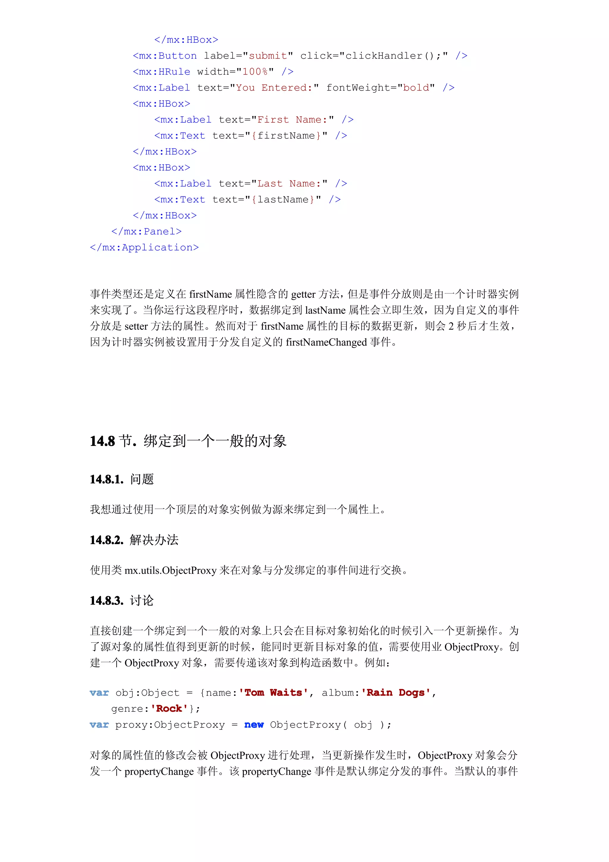 </mx:HBox>
       <mx:Button label="submit" click="clickHandler();" />
       <mx:HRule width="100%" />
       <mx:Label text="You Entered:" fontWeight="bold" />
       <mx:HBox>
          <mx:Label text="First Name:" />
          <mx:Text text="{firstName}" />
       </mx:HBox>
       <mx:HBox>
          <mx:Label text="Last Name:" />
          <mx:Text text="{lastName}" />
       </mx:HBox>
   </mx:Panel>
</mx:Application>



事件类型还是定义在 firstName 属性隐含的 getter 方法，但是事件分放则是由一个计时器实例
来实现了。当你运行这段程序时，数据绑定到 lastName 属性会立即生效，因为自定义的事件
分放是 setter 方法的属性。然而对于 firstName 属性的目标的数据更新，则会 2 秒 后才 生效 ，
因为计时器实例被设置用于分发自定义的 firstNameChanged 事件。




14.8 节. 绑定到一个一般的对象
      .

14.8.1. 问题

我想通过使用一个顶层的对象实例做为源来绑定到一个属性上。

14.8.2. 解决办法

使用类 mx.utils.ObjectProxy 来在对象与分发绑定的事件间进行交换。

14.8.3. 讨论

直接创建一个绑定到一个一般的对象上只会在目标对象初始化的时候引入一个更新操作。为
了源对象的属性值得到更新的时候，能同时更新目标对象的值，需要使用业 ObjectProxy。创
建一个 ObjectProxy 对象，需要传递该对象到构造函数中。例如：

                       'Tom Waits',       'Rain Dogs',
var obj:Object = {name:'Tom Waits' album:'Rain Dogs'
         'Rock'
         'Rock'};
   genre:'Rock'
var proxy:ObjectProxy = new ObjectProxy( obj );

对象的属性值的修改会被 ObjectProxy 进行处理，当更新操作发生时，ObjectProxy 对象会分
发一个 propertyChange 事件。该 propertyChange 事件是默认绑定分发的事件。当默认的事件
 