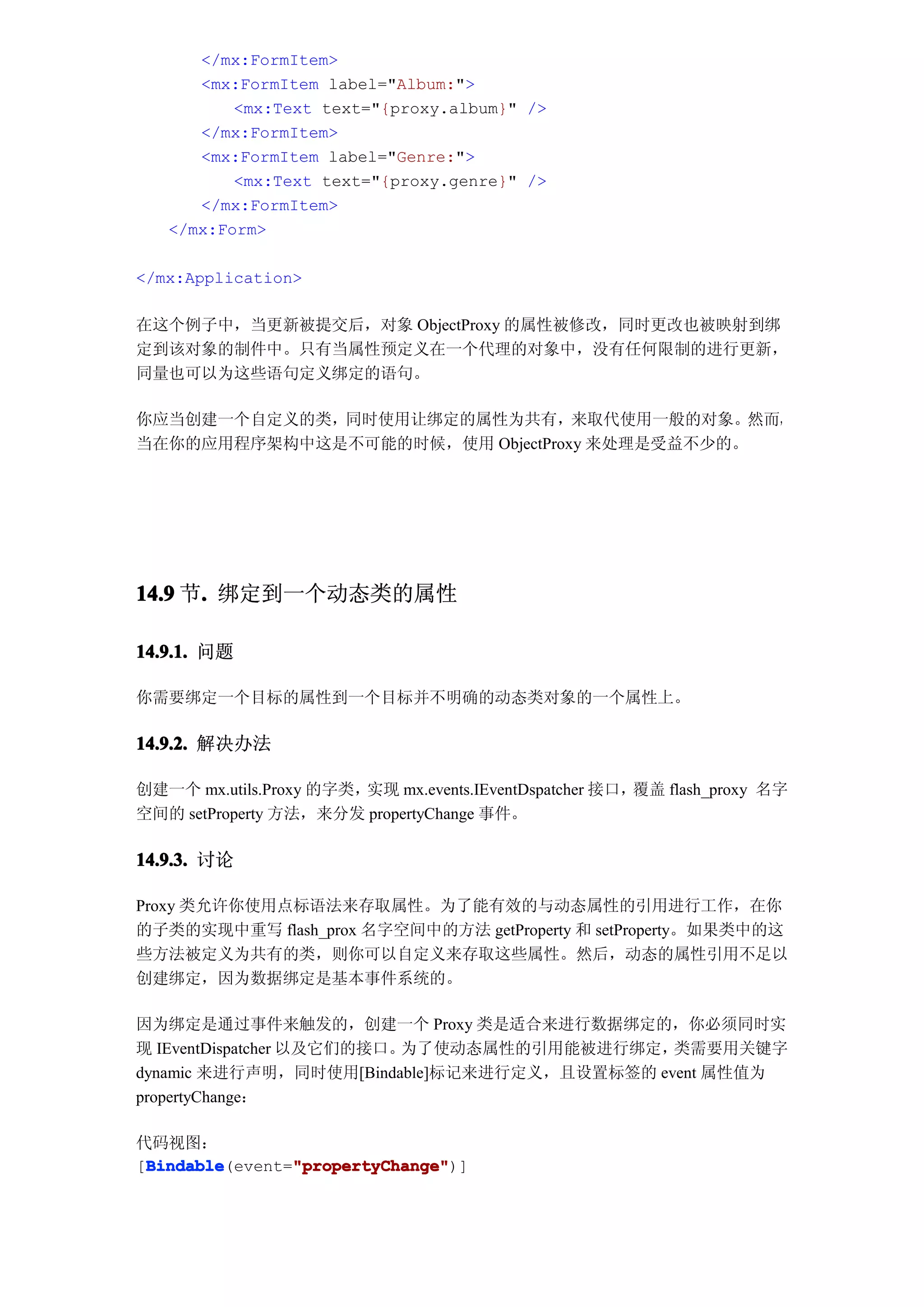 </mx:FormItem>
      <mx:FormItem label="Album:">
          <mx:Text text="{proxy.album}" />
      </mx:FormItem>
      <mx:FormItem label="Genre:">
          <mx:Text text="{proxy.genre}" />
      </mx:FormItem>
   </mx:Form>

</mx:Application>

在这个例子中，当更新被提交后，对象 ObjectProxy 的属性被修改，同时更改也被映射到绑
定到该对象的制件中。只有当属性预定义在一个代理的对象中，没有任何限制的进行更新，
同量也可以为这些语句定义绑定的语句。

你应当创建一个自定义的类，同时使用让绑定的属性为共有，来取代使用一般的对象。然而，
当在你的应用程序架构中这是不可能的时候，使用 ObjectProxy 来处理是受益不少的。




14.9 节. 绑定到一个动态类的属性
      .

14.9.1. 问题

你需要绑定一个目标的属性到一个目标并不明确的动态类对象的一个属性上。

14.9.2. 解决办法

创建一个 mx.utils.Proxy 的字类，实现 mx.events.IEventDspatcher 接口，覆盖 flash_proxy 名字
空间的 setProperty 方法，来分发 propertyChange 事件。

14.9.3. 讨论

Proxy 类允许你使用点标语法来存取属性。为了能有效的与动态属性的引用进行工作，在你
的子类的实现中重写 flash_prox 名字空间中的方法 getProperty 和 setProperty。如果类中的这
些方法被定义为共有的类，则你可以自定义来存取这些属性。然后，动态的属性引用不足以
创建绑定，因为数据绑定是基本事件系统的。

因为绑定是通过事件来触发的，创建一个 Proxy 类是适合来进行数据绑定的，你必须同时实
现 IEventDispatcher 以及它们的接口。为了使动态属性的引用能被进行绑定， 类需要用关键字
dynamic 来进行声明，同时使用[Bindable]标记来进行定义，且设置标签的 event 属性值为
propertyChange：

代码视图：
 Bindable       "propertyChange"
 Bindable(event="propertyChange"
[Bindable       "propertyChange")]
 