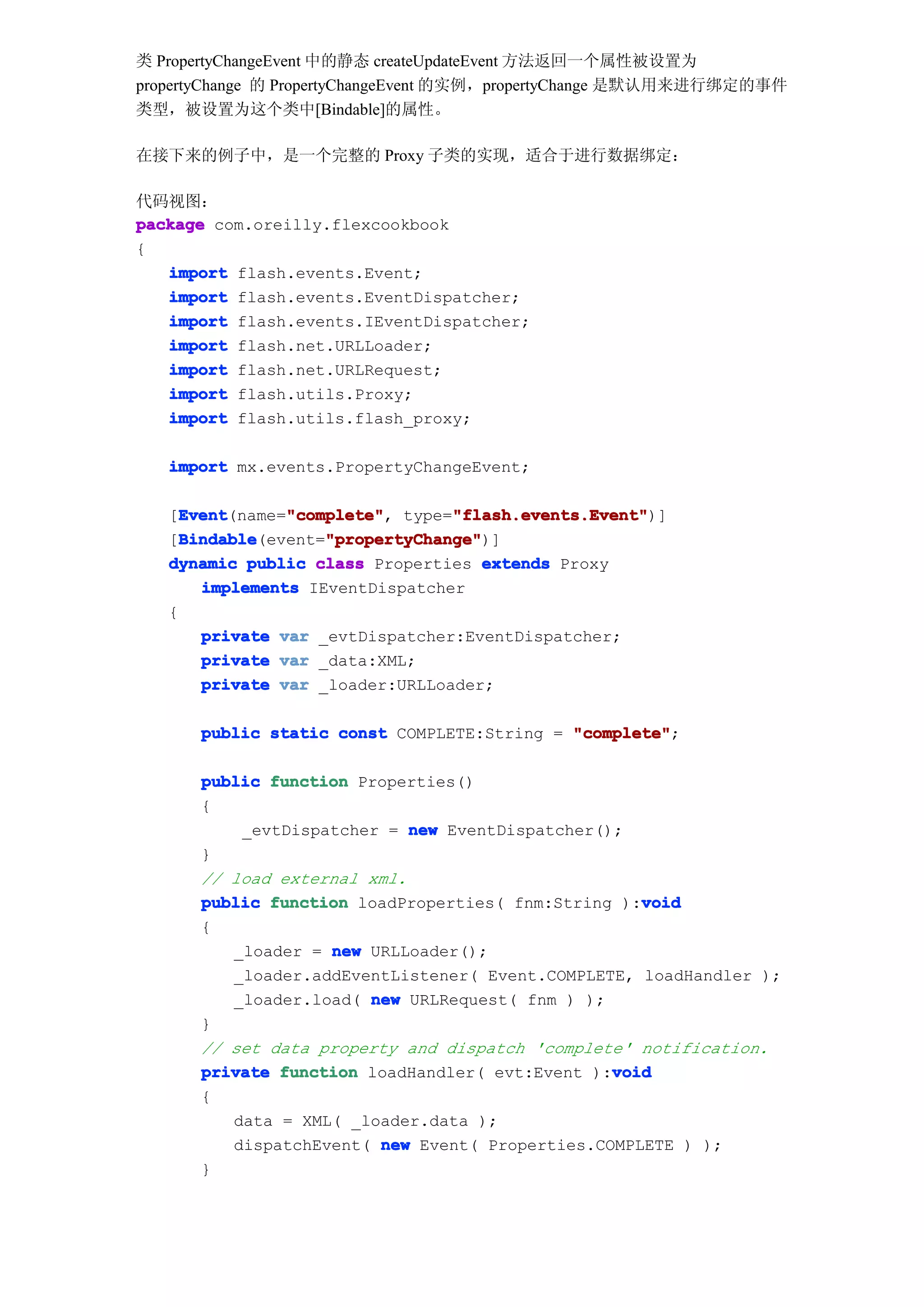 类 PropertyChangeEvent 中的静态 createUpdateEvent 方法返回一个属性被设置为
propertyChange 的 PropertyChangeEvent 的实例，propertyChange 是默认用来进行绑定的事件
类型，被设置为这个类中[Bindable]的属性。

在接下来的例子中，是一个完整的 Proxy 子类的实现，适合于进行数据绑定：

代码视图：
package com.oreilly.flexcookbook
{
   import flash.events.Event;
   import flash.events.EventDispatcher;
   import flash.events.IEventDispatcher;
   import flash.net.URLLoader;
   import flash.net.URLRequest;
   import flash.utils.Proxy;
   import flash.utils.flash_proxy;

   import mx.events.PropertyChangeEvent;

     Event      "complete"       "flash.events.Event"
     Event(name="complete" type="flash.events.Event"
   [Event       "complete",      "flash.events.Event")]
     Bindable       "propertyChange"
     Bindable(event="propertyChange"
   [Bindable        "propertyChange")]
   dynamic public class Properties extends Proxy
       implements IEventDispatcher
   {
       private var _evtDispatcher:EventDispatcher;
       private var _data:XML;
       private var _loader:URLLoader;

      public static const COMPLETE:String = "complete"
                                            "complete";

      public function Properties()
      {
          _evtDispatcher = new EventDispatcher();
      }
      // load external xml.
                                                   void
      public function loadProperties( fnm:String ):void
      {
         _loader = new URLLoader();
         _loader.addEventListener( Event.COMPLETE, loadHandler );
         _loader.load( new URLRequest( fnm ) );
      }
      // set data property and dispatch 'complete' notification.
                                                void
      private function loadHandler( evt:Event ):void
      {
         data = XML( _loader.data );
         dispatchEvent( new Event( Properties.COMPLETE ) );
      }
 