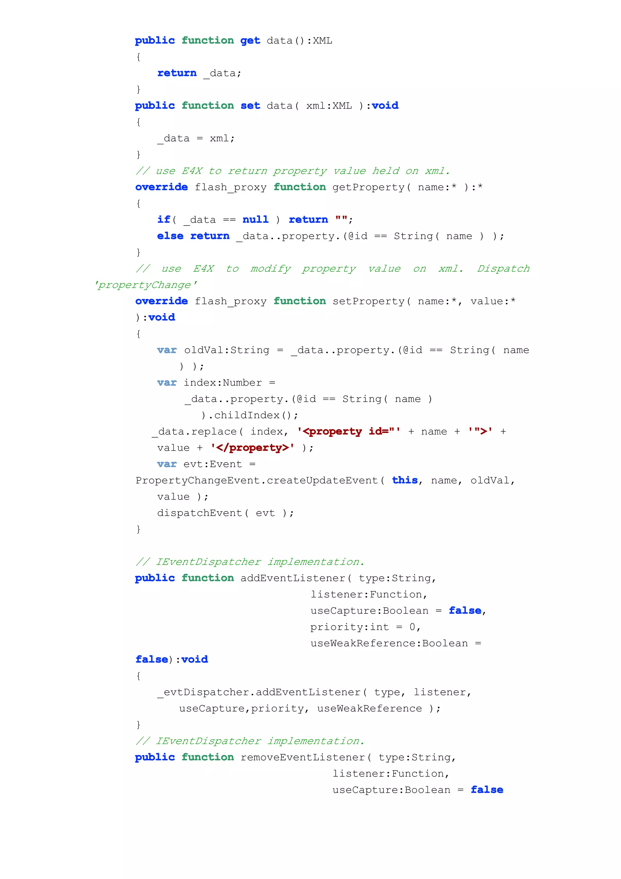 public function get data():XML
       {
          return _data;
       }
       public function set data( xml:XML ):void
                                           void
       {
          _data = xml;
       }
       // use E4X to return property value held on xml.
       override flash_proxy function getProperty( name:* ):*
       {
          if _data == null ) return ""
          if(                         "";
          else return _data..property.(@id == String( name ) );
       }
       // use E4X to modify property value on xml. Dispatch
'propertyChange'
       override flash_proxy function setProperty( name:*, value:*
         void
       ):void
       {
          var oldVal:String = _data..property.(@id == String( name
              ) );
          var index:Number =
               _data..property.(@id == String( name )
                 ).childIndex();
         _data.replace( index, '<property id="' + name + '">' +
          value + '</property>' );
          var evt:Event =
       PropertyChangeEvent.createUpdateEvent( this name, oldVal,
                                               this,
          value );
          dispatchEvent( evt );
       }

      // IEventDispatcher implementation.
      public function addEventListener( type:String,
                                 listener:Function,
                                 useCapture:Boolean = false
                                                      false,
                                 priority:int = 0,
                                 useWeakReference:Boolean =
      false void
      false):void
      {
         _evtDispatcher.addEventListener( type, listener,
             useCapture,priority, useWeakReference );
      }
      // IEventDispatcher implementation.
      public function removeEventListener( type:String,
                                    listener:Function,
                                    useCapture:Boolean = false
 